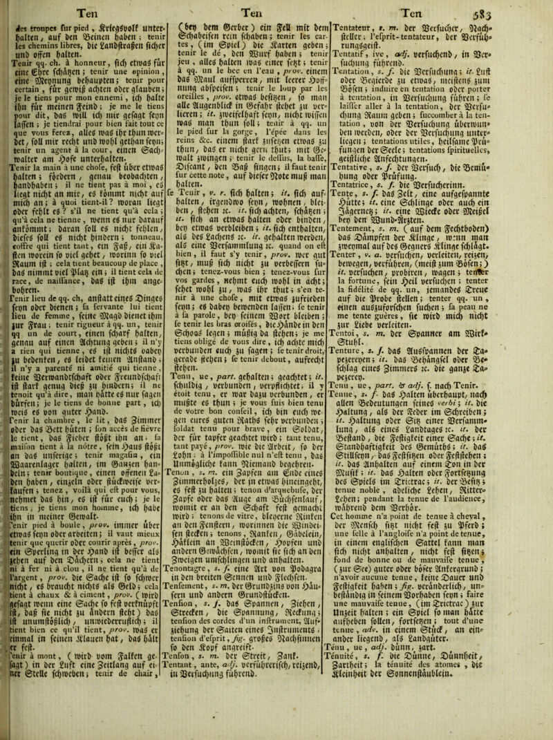 Ten lies troupes fur pied , ifrff^^WOÏf unte^ ïialten, ouf î>en 5ô«tun ftoben ; tenir les chemins libres, bte £onî)(lrafeiI ficïlcr uni) offtn ^oltcn. Tenir qq- ch. à honneur, fid) etlPOS fur jilie fcf)Açcn; tenir une opinion, rine 5)îtçnung be^ouptenj tepir pour certain , fût gemip od)ten obergloubctij je le tiens pour mon ennemi, id) bofte t^n fut metnen Çeinb ; je me le tiens pour dit, brté ivill id) mit gefogt fepn lûffen ; je tiendrai pour bien fait tout ce que vous ferez, oUcS TO06 tf»r t^un ipcr= bet/ foll mtr redit uni) woljl getbon fepm tenir un agent à la cour, etUCU ©od)' wolter ont Jpofe unterl^oltem Tenir la main .à une chofe, fe|l ûbcr CtU)0S ^ûiten -, férberit, genau beobod)ten / $oni)bobeil > il ne fient pas à moi, eé Itegt nic^t on mtr/ «5 fèmmt nid)t ouf mid) on ; à quoi tient-il ? moroii Itegt Ober fef)It es ? s’il ne tient qu’à cela t qu’à cela ne tienne, weitn eS itur borottf otifômmt; boroti foll es tttd)t felilctt/ biefeS foll eS ntd)t btnbern t tonneau, coffre qui tient tant, etn 5'Of/ etu jîa- ften moretn fo otel gebet, mortnit fo oiel SXoum t|l ; cela tient beaucoup de place , bas nimmt otel ipioç ein ; il tient cela de race, de naillànce, bOS t|t tbm Ottge^ bobren. Tenir lieu de qq. ch, onflotteineS linges feiin ober btenen ; fa fervante lui tient I lieu de femme, fetite îDlagb bienet tbm jur StOU ; tenir rigueur à qq. un, tenir qq un de court, eineil fcborf bdltett/ genou ouf etnen 2td)tung geben ; il n’y a rien qui tienne, eS tjl Htd)tS OObeç lu bebenfett/ eS leibet fetiien 2in(lonbi il n’y a parenté ni amitié qui tienne, feilte ajertoonbtfcboft ober Stettnbfcbofi ijl ftorf genug bte§ jit biHbernt il ne itenoit qu’à dire, moit bâtte eS nur fogen ibùrfeit; je le tiens de bonne part, id) itoetS es oon guter J>onb. Tenir la chambre, le lit, boS ober bas Sett bûten ; fon accès de lièvre le tient, boS Jit’ber flô6t ib» on. ^ la maifon tient à la nôtre, fein J^otiS (lôpt on bûS tinfertge ; tenir magaün , etn aOaorenloger biïHt»/ tni ©on}cn ^an-- belnt tenir boutique, etnen oifeneit ben boben, etnjeln ober flucEioetfe ocr= îoufen » tenez , voilà qui eft pour vous, nebniet boS btn, eS iil fur eueb ; je le tiens; je tiens mon homme, t<b b<lbe ibn in nteiner ©eroolt- Tenir pied à boule, prov. imitier Uber etiooS fet)it ober orbeitenj il vaut mieux tenir que quérir ober courir après, prov. etn ©perling in ber Jponb i|î beffer ois jeben ouf ben 2>ôd)ern i oela ne tient ni à fer ni à clou , il ne tient qu’à de l’argent, prov. bit ©ocbc ift fo fd)n)cr nid)t/ es brouebt ntd)ts oiS ©elbt cela tient à chaux & à ciment, prov. ( tojrb gefogt loentt eine ©uebe fo fc|i oerfnitpft rtl, bo§ fie niebt jtt onbern (lebt) bas ifl unumdôêltd) / unmteberrufftcb ; il tient bien ce qn’il tient, prov. 1043 cr tinmol in feinen dtloueit bnt, boS b*^lt , tr fejl. ’enir à mont, ( loirb ooin Jolfcn ge- ifogt ) in ber £uft cine Jeitlong ouf et- tter ©telle fcbioebeit; tenir de chair, Ten Çbtb bem ©erber) etn Jell mit bem ©d)obeifen rein fd)oben ; tenir les car- tes, (im ©ptel) bte éîorten geben; tenir le dé , bett Sffiltrf b«ben ; tenir jeu , allés bolten loos einer fe^t ; tenir à qq. un le bec en l’eau , prov. einem bas OJlnttl ouffpcrre» / mit leerer Ji)otf* ntiitg abfpetfen ; tenir le loup par les oreilles, prov. etmoS befiijeit / fo moii olle aiugenbltcf in ©efobr ilebet jtt oer» lieren; it. jipetfclbaft fepit/ ntcbttoitTcn looS mon tbun foll; tenir à qq. un le pied fur la gorge, Tépée dans les reins &c. etitem jlorf jiifefjen etmnS ju tbiiii/ bas er nid)t geru tbut; mit @e= IPalt jmingen ; tenir le deffus, la baffe, Sbifcant / ben 23o6 fingen; il faut tenir fur cette note, ouf bjefer ü^Pte mu(t mon balten. fe Tenir, v. r. (îcb bolteit ; it. fîd) 0Uf= bolten, trgeit-bivo feon, wobnen, blei- ben / llebtn te. it. fid) aditen, fcbâçen ; it. firb on etiooS balten ober binben, bel) etmaS perbleiben; ficb entbalten, ois beS £ad)enS te- «r. gebolten iperbeit, ois cine 23erfammlung te. quand on eft bien, il finit s’y tenir, prov. n)cr gut ftbt/ mu§ fid) niebt ju oerbeifern fu= d)cn; tenez-vous bien ; tenez-vous fur vos gardes, nebmt eu(è ipobi tn oebt ; febet mobl ju, tpos ibr tbut ; s’en te- nir à une chofe, mit etmoS }ufrieben (epn; es babep beroenben latîen; fe tenir a fa parole, bcp feinem ®ort bletben; fe tenir les bras oroifés, bieJp^nbein bcn ©ebooS legen; mugig bo lieben; je me tiens obligé de vous dire, id) od)tC mid) perbunben eueb }u fagen ; fe tenir droit, gevabe fteben { fe tenir debout, oufred)t Heben. Tenu, ue, part, gebolten ; geocbtet ; it. fcbulbig , perbunben , perpflicbteti il y étoit tenu, et tpar baju perbunben, er muête es tbun ; je vous fuis bien tenu de votre bon confeil, id) bin eud) n)C= gen eureS guten âîatbS febr pcrbuuben ; foldat tenu pour brave, ein ©olbot, ber fur topfer gead)tet iPirb ; tant tenu, tant payé,/irov. ipte bicSlrbcit, fo ber £obn ; à Timpoffible nul n’eft tenu , bos Uuméglicbe fann îftiemanb begebren- Tenon , m. ein ^opfen ain Cube eineS SimmerboljeS, ber m etipos bincingebt/ cS fe(i jU balten; tenon d'arqnebufe, ber 3apfe ober bas 'iluge am iSucbfenlauf, momit er on ben ©eboft fefl gcmacbl: jpirb ; tenons de vitre, bleperne Siinleu on benSenfiern, morinnen bie SBiubeh fenjlecEen; tenons, Sianfen, ©nbelein, Jpâflein on îffieiniUcfen, spopfen unb onbern ©etpâcbfcn, ipomit fie ficb on ben ^mcigen umfcblingen unb anbalten. Tenontagre, s. f. eine 2irt pon Ipobogro in ben breiten ©ennen unb 5lcd)fen. Tenfement, s. m. ber@runbJiU9 POU ^),\u» fern unb onbern ©runbiîucfen. Tenfion, s. j. baS ©pannen , ^ieben , ©treefen , bie ©panniing, SHeefung ; tenfion des cordes d’un inftrument, 2(uf‘ jiebung ber©otten eineS 3»lîtnmentS . tenfion d’efprit, yfg. gro^es 5îod)finnen fo ben jîopf ongreift- Tenfon,5. m. bér ©treit, ^anf. Tentant, ante, ad^. pcrfubterifcb/ rctjenb, in îBerfudjung fubrciib- Ten 583 Tentateur, ». m. ber ajerfudjcr, Oîaeb* ftcller; Tefprit-tentateur, ber 23crfub» rungSgeijl. Tentatif, ivc, adj. perfudbcnb, in 25er» fud)ung fiibtenb. Tentation, s. f. bie Scrfiiduing; «V.£ufl ober QSegierbe }u ettoaS, mciflens juin ©ôfen ; induire en tentation ober porter à tentation, in 23erfud)ung fûbten ; fe laifler aller à la tentation, ber 58erfu» d)Ung Sîoum geben ; fuccomber à la ten- tation , pon bec Sîerfucbung ûbermun» ben ipecbcn, ober ber îBerfucèiing untep liegen ; tentations utiles, bcilfome i})rû» fnngen bec ©eele ; tentations fpirituellcs, geijllid)e Slnfec^tungen. Tentative, s. f. bcr^erfud), bie^cmu» bung ober iprufung. Tentatrice, ». f. bie SSerfu^erinn. Tente, s. f. boS^^tt/ oufgefponntc ^pûtte; it. eine ©djlinge ober oueb ein 3àgernei{ ; it. cine 2BiecEe ober îüîeiÉel bep ben «Sunb^SÎrjten. Tentement, ». m. ( ouf bem g'ecbtboben) bas ;î)âmpfen ber jîlingc, loenn mon jwepmal auf bes ©egners .fflinge fcbldgt. Tenter, v. a. perfucben, perleite'n, reijen, beipegen, verfubren, (meifl jnm ©ofen; ) it. oerfncben, probiren, magen ; tenfler la fortune, fein ^tü perfud)cn : tenter la fidélité de qq. un, jemanbeS SSreuc ouf bie jjlrobc (lellen ; tenter qq. un , einen ansjuforfcben fueben ; fa pean ne me tente guères, fie roirb mi($ nicbt jur £iebe perleiten. Tentoi, ». m. bec ©ponttcr om 2Qirf* ©tuf)l. Tenture, ». /. bos SluSfponnen bec 2ra» pejerepen; it. bas igebângfel ober ^e» fd)lag cineS gimmerS «. bie gonje ta» pejerep. Tenu , ue, part, dy adj. f. md) Tenir. Tenue, ». /- boS Jpalten ubcrbaupt, noi^ ûllen ©ebeutungen feineS verf>i ; it. bie JTpaltung, olS ber Sîeber im ©ebreiben j it. fpaltung ober ©tç einer «Berfamm- lung, als eineS £anbtogeSK. it. bec iSeftanb, bie Sefliglcit einer ©0(be : ©tanbboftigfeit beS ©emùtbS; it. boS ©tillfepn r bas 5e(lfiÇen ober ^edlleben ; it. bas Plnbolten auf einem èon in bec SDtufjf ; it. bas jpalten ober 5ortfe(jung beS ©piclS im ijrictrac; it. ber©efipi tenue noble, obelid)e £eben, SHitter» £cben; pendant la tenue de Taudieuce, ipâbrenb bem 3Serbôr. Cet homme n’a point de ternie à cheval, ber OTîenfd) fiçt niebt fetl ju ^pferb ; une felle à Tangloife n’a point de tenue, in einem englif^en ©attel fann matt ficb niebt anbalten, niebt fe(l iipeni fond de bonne ou de mauvaife tenue , ( jur ©ce) guter ober bôfer Slnfergrunb j n’avoir aucune tenue, feine ^ouer wnb gefligfeit bahen ; Jig. perônberlicb, un= bejiditbtg in feinem SSorboben fepn ; faire une mauvaife tenue, (im iSrictrac) JUC Unjeit balten ; ein ©piel fo mon botte ûufbebcn foUen, fortfeben^; tout d’une tenue, adv. in einem ©tuef, on ein* anber licgenb, als £anbguter. Ténu, ue, adj. bunn, joft. Ténuité, ». f. bie Sîunne, Sunnljcit, gartbeit; la ténuité des atomes , bte Sleinbeit ber ©onnen(lôublein.