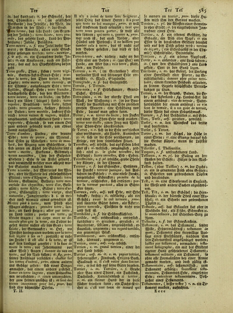 it. bûé fanbgut: it. ber €^d)n)cfe(/ 6ci) ben. gbpintfiv’U} i(. (tm (ici|îltrf)cn S?er(lanbc) bas 5»'bifcl)t: / bteSJcIt/ bit’ JKinicben in bev 2Bdt; i'.bas©rab- ijrre ferme, baS fi’(fc£anb; (iin@f(îcn= fflÇ ber 3lifcin ) ; terre-fninte, terre pro- mife, bas geiobtc £anb, £aub ber âjer» t)ei9uiifl; 3ubtk/ ipai^ftina. Terre-neuve , s. J. tine ^iifel btefes' iretiS/ in Sfmerifa/ allivo uiele ©toef» ftftlie gefangen rocvbcn; terre - neuvier, /: ir u'ij, m. «in Sinwobtter biefer 0^= fel i it. ein iSaufmaim, and) cin gabr» jfug / bas ouf ben ©tscffifd)fang ba^in dcbt , , Terre graffe, JJbon , £ehn ; terre végé- tale, ©arten'-^cfer‘@taub‘£rbe ; nar- cher la terre, ben îbon tvetcn / b«ÇlU lÈèpfcr; terre morte, terre damnée, tn ber Sbnnrie, auSgelaugctc ®vbe ; terre figillée, ©ieget*€rbe> terre franche, biirdigeficbtc €rbe, ben ben ©ôrtnern ; terre neuve, terre en friche, ,im 21cfer= •bail) ein lÂbeS ( lebiges) £anb; terre repolee, ifirad'lanb ■ terre forte, fetteS £anb; terre grouette, fiefiget/ jieinid)» ter 35oben ; terre meuble, locfcrcS €rb‘ reieb; terres vaines & vagues, nJÙfîcS/ ungebauetes, unfrnd)tbarcS £onb i terre rapportée, ©rbreid)fo bon cinem £)rt îum anbfin gcbrad)t imrb/ um etivaS bamit auSjufûUtn. Terre d’ombre, Uinbra, tine bratine ©rbf ; terre de pierre , «in îMiiltral, bas ©ifen jn fdimdjcn ; terre de mou- lard , ber Stbgang oom ©d)lcif(îcin, fo fid) unten ini Æubel ber @d)Icifcr fcçt j terre - mérité, iîurfuma , ©ilbmurjj terres amandées, (btn ben ©alpetcr» ©ttbern ) ©rbc fo im iteiTel gebient, iinb bermittelü iveldier nmn allejtit roie» ber ©alpeter niad)cn fann- Terre adnmite, ber ïWercurinS ber ®ei* ftn, ober bieîOîaterie beS pbdofopb'tfeben ©teins i terre d’Efpagne, sgitriol) terre folairc , ©olbmine/ ©olberj; terre mer- curiale des chymiites, terre d’or, ©olb glâtt; terre fidèle, ©liber» terre d’ar- gent, ©ilberglatt » terre vierge, ober naturelle, ^ungferiierbe4 b i. in ;pei= d)cr noei) nicniaiS etroaS geivad)fcn i({. Mettre pied à terre, nom ijiferb Obev SOagen abfltigen » prendre terre , lan-- beil/ an £anb jltigenî aller par terre , JU £anb reifeil 4 porter en terre, ©robe trageii ; un corps mort ne de- luaiide plus que la terre, cin îobtcr bc= gci)vt inciter nidits als fein ©tab 4 terre faillie, ber ©ottesaefer 4 Ùxt, ii'o ©bnikn binbcgvoocn tvcrbcn4que‘la terre foit légère à fes os ! . poctlfci)) cr rni)C ini jriebe 1 il eft allé à fa terre, «r t|l ûuf fein £onbgut gcïcifet 4 à la face de toute la terre, oor 3fbcrmatinS bor ttUet ^cit) Siligen ; donner du nez en terre, auf bit 5îafe fallen ; it.Jig. pro«. feines anfd)(agS bcrfcbicn 4 chalTer fur les terres d’autrui, prov. «incm ailbcrn inS ©cbSgc geben; fiefi eincS îDinges «nniageit/ bas cinem anbern jii|lci)ct, fciner en terre ingrate, «ilicn Ullbailfba» ircn bci b|iid)tcn 4 it. cinen iintetrid)tcii, ber jiiiK £ernen unf^big ifl 4 oe font des terres inconnues pour lui, prov. bas fiiib ibm bôbmifebe Æ)ôrfer. T. II. Il n'y a point de terre fans Seigneur, iebcS S)ing bat fcitien .Çerrn ; il a peur que terre ne lui manque, prov. «r tbiU anf troefenem £aiib erfanfen 4 tant que terre nous pourra porter, fo IbCit alS foir fcniicn 4 qui terre a, guerre a, prov. iber rcid) i(l/ b«t aiicb Oîeiber/ ober Jpânbel linb SSerbru^ 4 il ne laiiTera pas tomber cela à terre, baS i|î nicbt Ollf ben iBoben gefaUeii/ baS ibirb et fid) merfen. Terre-à-terre, adv. niebtig / nabc an ber ©rbe ober am igoben 4 (jur ©ce) am £anbe, am Ufer bin 4 raiz terre , plott/ eben, am 35oben. Terreau, s. n. ( im ©artciibau ) oTter berfaulter ïlîift mit fditvarjcr €rbe ver» niifd)t; it. ^tiilb/ ©taiibcrbe- Terregrade, s. /. bas' ©r^njrecbt- Terrein, f. Terrain. Terre-noix, s.f. ©rbfojlanien/ ©rtinb» ©icbel/ êrbnnÇ. Terre-plain, î. m. bcr obcr(ie ijrbctl 5ffiall, ber SCBallgang 4 tr. (in bcr 35an= îiinj?) bie SiuSfûlIiing mit ©rbe jibifcbcn jibcpen îOîauern : eine ©rbôbwng bon ©rbe / baiauf man geben fann. Terrer , v. a. terrer du fucre , betl ^llcPcr mit einer 3(rt iîbou (Erbe ibcif moeben = terrer une étoffe, çtnen ^eng «ntt SSJalt'- ober 2:bon=©rbe iiberflreid)cn. fe Terrer, v.r. fid) in bie €rbe berfriecbcn ober berfdiarren / alSSitcbfe, .fanineben JC- it. fid) in bie €rbe bcrfdianjen, im Æriegc/ bor bem feinblieben geiier. Terreftre, irbifcb/ baS aitf grbeil Icbct ober i(i 4 it. ibeltlid), perginglid), jcit= lid) 4 eitel :c. le globe terreftre, bie ©rbfugel 4 lierre terreftre, ©rb * ©bbcu- Terreftréités, s.f.pl. irbifcbCz-grobc iJbcdC ber if ôrper / in ber ©bb>ni<- Terreur, s. f. baS @d)recfen, ©ntfefien, bie ’ terreur panique, baS 2Cllf= fabren im ©cblafe ; it. «ine eitele iÇnrtbt, pergeblicber ©cbrecfen4 prendre de la terreur, erfcbrecfeii, jîcb entfcljcn 4 por- ter la terreur par-tout, allcS in ©d)rc efen feben. Terreux, eufe, adj. poU ©rbC/ mit ©rbc bebeeft/ fotbtgi it. crbfSrbig/ als ein ®cficbt4 avoir le cul terreux, />rov biel lieaenbe ©liter b«ben / alS tor k. pierre terreufe, ©bcKlcin fO nicbt rcitl iinb beU i(f. Terribilité, î. f. bie ©rfd)recflicbfeit. Terrible, adj. erfcbrecflid) / entfeblieb, furd)tbac4 it. graufani/ greulicb4 it tbunbcrbar/ feltrani/ ungeibôbniid)/er= (launlid)/ Uligemein; un regard terrible, eut gtimmiger 'BlicF. Terriblement, adv. ClfcbrCCFlid) / entfcÇ^ licb/ ûberauS/ «ngemein ic. Terrien, enne, adj. vulg. irbifcb* Terrien , s. m. grand terrien, «tncp bct btel £anb befiljt- Terrier, adj. m. it. s. m. papier terrier. £ebenregi|ïcr, ginsbnebz ©rbjitis^igiid)/ ©aalbucb te. il s’eft retiré dans fon ter- rier , er bi»t ficb tuf feine ©ûter bcgebeii. Terrier, s. m. Terricre, s. f. ©rnbe ober iBau cineS 2:bierS, cin ;ÇncbSlocb/ 2)ad)Slofb/ ifanindienlod) îc terrier, f. m. «in fleiner fpunb ber in biefe £6d)cr tried)en fann / ein Æ)ad)S'ifrie= «ber ic. c’ett une toux de renard qui le mènera au terrier, prov. biefer J^W‘= |le)t Ibirb ibm bcn„©araiiS madien. Terriers, e. pi. bie Siltefïcii cûicr ©cmein* be ober ©tabt ; it. bie cuigebobrncn 3nn* ibobncr cineS £)vts. Terrine, j. f. «in irbciicS ©efd)irr, bie ©djoale, ein Slfd) ober 9îapf4 it «in ©ifen fo in bcrgleicbcn ©cfcbirr bereitet unb fluf ben Srifeb gefcçt ibirb 4 terrine de départ, ( cin ©d)cibgefdg in ber ©bb* mie) ©d)cibfolbe, igreiinfolbe- Terrinée, s. j. «in iibcner 9îapf=bolf. Terrir, v. u. aiilatibcn, anS £atU> fabren 4 it. ( bon ben ©cbilbfrôten ) ans £anb geben / ©per in ben ©anb legen. Territoire, f. m. bas ©ebiet/ bcr llmfang einer /perrfebaft ober ijlfarre, bie@e^ rid)tsbarfeit 4 donner ober prêter t:erri- toire, cinem fremben Sifeboffe erlauben, in feinem «gejirfe bifcbôfflidbe SJerrit^- tnngen jn tbmt. Terroir, s. m. ber ©ruRb/ iBobett/ bie 0;* be / bas Slcferlanb 4 fg. £anbeS=2lrt bie «inem anbüngt ; vice de terroir, SSatcr* lanbSfebler ber einem anbingt; ce vin fent le terroir, il a un goût de terroir, biefer SQein bat einen ©rbgefcbmacf. Terrure , s.f. baS 58efd)utten jc. mitgrbe. Ters, Terfe, adj. gerieben, gemifebt Terfer, v. a. bcn SBciajfocf baS britte mal beavt'citcn. Terfct, f. Tercet. Tertre, s. m. ber JÇMigel, bie ^)ôbe in einer ©bene 4 it. eine ©tange baranf ftd) bie ©erber (luçen, tpcnn fie £obl5fe macben. Téforifer , f. Tliéfaurifer. Tesques, i. /. nnfriid)tbareS £anb. Telfeaux, s. m. pi. bie ©aliiig ait bcn >Dîa(ien ber ©ebiffe 4 J^éljer fo ben S9îa|l< îorb bnlten. Telfon, (ober Tailfon) s. wr. ber5)acbS4 it. «in fo genaniiter ÿifeb o(me ©râten 4 it. ©d)crben pon éerbroebehen iSôpfen unb bergleid)ctt. Tcft, r. m. cin« ©ibeSformel in ©nglanb/ bie îKelfc unb anbere ©adien abjufdimô» ren. Teft, Têt, s. m. ber ©cb^bel 5 bie.Ç)irno fcbaalc4 it. ber bnrtefte iïrbetl einerSQîu* fd)cl; it. ein ©d)crbe pon jerbrodbenen îôpfcn îc. Teftacée, adj. baS ©dmalen bût ober in îOîiifcbeltt fibt / als Sifdie, ©cbneefen :e. le mont-tcftacée, ber ©cberbeii^iScrg ju 9lom. Teftacite, s.f. bcr ©cbnecfenflein. Teftament, s. m. baS èeftament/ lester Sffiille / ©rbpermàcbtniô 4 teftament de mort, ijreilament ober frepmillige 2lnS* fage eines UbcltbàterS/ nad)bcm ibra fein îobcSurtbcil ongefunbiget tporben; laifl’er par teftament, perntad)en4 tefta- ment holographe, ein mit bcS ©tifterS cigeiier Ôanb gefebriebenes iSejlament; teftament militaire, «in i£e(lament, fO obne aile Jormalititen bep einer Slrmee gemacbt iporben/ unb boeb gûltig i|i- Teftamentaire , adj. te(lamentlid) / jum SJeiiament gebôrig 4 fucceffeur tefta- mentaire, 3:e(famentS=©rbe/ eingefeçtec €rbej exécuteur teftamentaire, SJolt» jieber eineS ^effaments. Teftamenter, ( bcjfer tefter ) v, n, ein (lament macben/ aufVtebten. E e e e