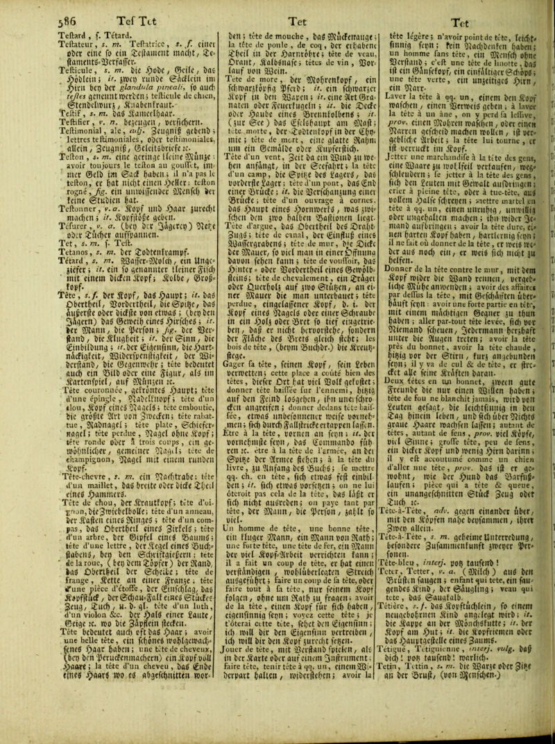 386 TefTct Teftard , f. Têtard. Tcftateur, m, Teftatricc, s, f. cilICV oî)cr cine fo cin ;£c|}dmciU mac()t/ sîc> jlanuiitS=2îcrfa|Ter. Tefticule , s. m. .*poî)C , ®ct(c / î)rtC- Aoblcin ; />. jwci) nmïic @Acflein jm Jpiril bcp Î)CV glandula pineali, fo aU(t tejles geneiintmcrtcn; tefticule de chien, ©tcnbtlmuï}, jtnabenfraiit.- Teftif, s. m. baé iîanu’dbûar. Teftifier, v. n. btjaigcii, «evfic^crit. Teftimonial, ale, adj. 3eugtli§ gebtllb ; ' lettres telUmoniales, obcr teftimoniales, ûUcin, ©cicitobricftîc. ^ Tefton , f. m. cinc gcriitgc l(cine5}îunîc ■ avoir toujours le tefton au gouftlt, inu mer ©elb im ©ûcf bubcil ; il n’a pas le tefton, er ï)at nicl)t cineinpcHct; tefton rogné, fg. eiii umoiiTciibcc iiîenfcl) bev feint ©tubieu l^at. Teftonner, v.a. éîob/ unb Xpaar jnred)t macl)tn > it. jîorfifüSe gcbcit. Téfurer , v. a. (btp ber îvfÇf ober îmter ûiiffpnniien. Tet, s. m. f. Teft. Tétanos, s. m. ber !£obtenframpf. Têtard, s. rn. aOüjTer-blîofei)/ ein Ungc= jiêfcri l'e. ein fo genaniiter lleinerSifcI) ' mit einem bicfeiUfopfi .ffclbe/ ©rog' îopf. Tête, s.f. ber fîopf/ baô.Ç)ûnpt; ît- bas Ûbertbeif/ ajorbatbeit/ bie ©piljt/ baâ iu(;er(ie ober bicfde pon etroab ; Cbep ben Oigern) bab ©emeib cineb /pirfcfjeb ; it. ber fOîanit/ bie iperfon j Jig. ber S3er= #anb, bte bîlugficit > if. bcr©init/ bit ©inbilbiing ; iV.bcr ©iifcnfinii/ bieXpart^ nScfigfcit/ sastberfpenftigfeit, ber 2Bi‘ berdanb/ bie ©egenroebr ; tête bebentet ûucb ein 33ilb ober eiiie Stsine/ ûl’b iin Pfartenfpiel/ aiif ?}îfin}en K. Tète couronnée, getrôntcb ipaupt» tête d’une épingle , îilabeUnopf ; tête d’un tlou, iîopf cineb î'agclb; tête emboutie, bie gréjjte 2(rt von ^h^eefen; tête rabat- tue ,' Sïiabnagel ; tête plate, ©chiefer» ftagel ; tête perdue, sjlagel obne éîopf j tête ronde ober à trois coups, cin ge- tDÔfmlid)er / gemeiner îîagili tête de champignon, jJîagel mit einem runben Æopf. Tête-chevre, r. m. cill ?iûa)trûbe ; tete d’un maillet, bttb bmte obec bicfe iît'eil eineb /pammerb. Tête de chou, ber Ærnutfopf; tête d’oi- ïnon,bie3tVtcbtlboKCi tête d’un anneau, ber Æûjien eineb 9îingeb ; tête d’un com- pas , bab Ûbertbetl eineb 3irfclb ; tête d’un arbre, ber ©ipfef cincb ^aiimb; tête d’une lettre, berftegeleineb3)uc(;» (labciib/ ben ben ©dniftgief’ern ; tète ' de la roue, ( bep bcmijôpfer) berPtaiib, bab Ûbertbeil ber ©cbeifce ; tête de frange, jîctte^ Oit eiiicr Sranje ; tête une pièce d’étoffe, bcr ©iufcf)fag/ bas iSopfiîucf / bet©cbau»Stt(f eineb ©tâcfee Seufl/ fSlld) / H. b-gl- tête d’un luth, d’un violon &c. bcr jpolb eiiier îautC/ ©ctge 2C. tvo bie Bâpflein flecfen. Tête bebeutet and) cft bab spaar ; avoir une belle tête, ctll fcf)ôiieb tvo^Igcmad)* (cneb ^)aar bnbcit : une tête de cheveux, (ben ben'Perncfcninachern) cinÆopfvoU Jê)aftre ; la tête d’un cheveu , bab €nbe eineb bpaarb »v eb abgefc^nitten wor= Tet ben ; tête de mouche, bab îDîncFeiraiige ; la tête de poule, de coq, bcr eibûbenc liibi’if tii ber ^jorntébte; tête de veau, ûrant/ Æalbbnafe; têtes devin, 25or= (anf von 2i3ein. , Tete de more, ber COîo^rcnfopf/ cin fd)ivarifôpfig iPfctb; it. cin fd)tvarjct bl'cpf in ben Süipcn; cine3(rt@ra= naten ober Seuertugcln ; u. bie Æ)ccfc ober ^)aube eineb ©reimfolbenb ; it- (jur ©ee) bab ©fclebaiipt ain fOiajl; tete.moite, bcc'iîobtentopf in ber ©bP- mie ; tête de mort, cine glotte jHaljm um ein ©cmâlbe ober jfupfet|iid). Tête d’un vent, Jeit bo etll jffîillb jtl IVC' ben anfangt/ in bcr ©cefabrt; la tête d’un camp, bie ©piHc bcb ïogevb/ bas porberfie £agcr; tête d'un pont, babSnb einer ’Srûcfe ; it. bie jUcrfebanjung einei QSrncfe ; tète d’un ouvrage à cornes, bab fpaupt eineb opormverfb / ivab jtvi' feben ben jtvo bnibên fSafiionen licgt- Tête d’argue, bab ÔbcvtbeU bcb ©robb 3ugb; tête de canal, bcr ©iiifliiÉ eincs aOoiTevgrabenb; tête de mur, b^ie SPicEc bcr 5)îaucr, fo vicl mon in einer Oifining bavon febeit faim ; tête de voufibir, bab fpinter» ober 2îorbertbeif eineb ©eivôlb= (Icillb: tête de chevalement, cill Sîrigev ober ûuerboti anf jivo ©tuijen, au et= ner OXauer bie mon nnterbauctj tête perdue, eingefaiTciier jîopf/ b-t. ber jfopf eineb îfîagclb ober einer ©dnaiibc in cin ^)o(j ober ©rct fo tief eingeitie- beti/ ba(j er niebt bcrvor)îcbe, fonbern bcr Slàd)e bcb ’33rctb glcid) |icf)t; les bois de tête, (bcpm ©iid)br.) bie iîvenç-' liege. Gager fa tête, feinen itopf, fcirt £cben vermettenj cette place a coûté bien des têtes, biefer Ûrt fat vtcl SSolf gefofleti donner tête bailTêe fur l’ennemi, hiÇtg ouf ben geinb losgef)cn, ibii unei fd)ro Cfeil angreifen; donner dedans tête baif- fêe, etnjob itnbefoimeiur mcife vovnef)= jnen; fkft biird)iÇa(I|}ricPeevtappcn laifcn. Etre à la tête, poriicn ail feçil : r/. bcr voïitebmiîe fcpii, bab ©cinmanbo fiif) ren JC. être à la tête de l’armée, an bCl ©piçe bcr 'Ktmce (îcficn > à la tête du livre, JU 2lllfong bCb ©ucfcb 5 fe mettre qq. ch. en tête, fief) ctlVOb fc(î eitlbil- ben j it. fief) ctivab vorfc^cn j on ne lui ôteroit pas cela de la tête, bOb l^fjt cr fief) niitt anbreben; on paye tant par tête, ber iOîami/ bie 'Pcrfoii/ jafft fo vief. Un homme de tête, une bonne tête, cin ffugcr îffann, ein âOîann von Sîatb ; une fol te tête, une tête de fer, cin ?}îann ber vief jîopf=2trbeit vcrric^tcii fann ; il a fait un coup de tête, er f)at eilicn vetflÂnbigen , ivofifûberlcaten ©treief) aubgefnl^rt > faire un coup de fa tête, ober faire tout il fa tête, nitr feilicm ^ïopf folgcit/ ofmc um 9îotb ju fraoeit; avoir de la tête, ciiten bfopf fur fief) babcit, Ctgenfînnig fcpn ; voyez cette tête ; je fêterai citte tête, fcf)ct bcit ©igctifiltn ; icf) ivilt bir ben ©igenfinn vertreiben , icO miU bir ben éîopf juvecfit feljtn. Jouer de tête, mit’llertfiinb fptckii/ aie tu beréîarte ober anf einem Sntlriiment; faire tête, tenir tête à qq. un, einem'331“ berpavt èalten / ivibcrflebeni avoir la î Tf:t tête légère; n’avoir point de tête, feicfit. finnig fcpn ; fein 2lacf)benfcn babeii; ^ un homme fans tête, eill îDîeilfrf) ofme ©crftaiib ; c’eft une tête de linotte , bab i(l cin ©Anfefopf/ ein cinfftftiger ©diopb ; ■ une tête verte, ciit nnjcitigcb Xpim, cm jJîarr- Laver la tête à qq. un , eincm bcil fîopf ' n)ofcf)en / einen ^enveib gcbeii ; à laver h la tête à un âne , on y perd fa leffive, />rov. cilien î!)îoI)veit ivafcf)cn, ober einen I- jjîarrcn gcfcl)cib madien neoUen , iif ver=' <Kbli(f)C 2frbcit > la tête lui tourne , cr i(t vcmicft im éîopf. Jcttei- une marchaiidife à la tête des gens, ^ cine 33aare iu ivofffeif vertanfen, weg’ fcl)leubern ; fe jettera la tête des gens, J- ficf) ben Senten mit ©civaft aufbtingcn: 1 ( crier à pleine tête, ober à tue-tête, ailb I' voücm opalfe fd)rct)en ; mettre martel en ■ 1 tête à qq. un, einen imnibig/ nniviUif |T‘ ober niigebaftcn niacf)en ; ipn loibcr 3c^ j i manb onfbiiligeii ; avoir la tête dure, c;> ■ I lien barteii Æopf f)aben, bartlcriûg fcpii ! il ne Qiit où donner de la tête, er loeis irt-’ | bcr aub nod) eiii/ er iveib fid) mci)t jn 1 ibeffen. T( Donner de la tête contre le mur, niit bcm , ifopf miber bie 33anb rcimen, oerget» iTi lid)e j]0îùf)e an)oenben ; avoir des affaire* [ par deffus la tête , mit ©efd)^tften ûbtr* bailft feçn : avoir une forte partie en tê te, i mit einem nii\d)tigcn ©egner jn tbun Ibaben ; aller par-tout tête levée, fid) oev i^' jJîtemanb fd)euen/ ^ebermann bcrjbaft ' ;ï' miter bie 2fugen treten ; avoir la tête rès du bonnet, avoir la tête chaude , T içig oor ber ©tint, furj angcbunbm | fepn; il y va de cul & de tête, et |frc* jî efet aUe feiite ÆvAftcn baran. Deux têtes en un bonnet, Jioccn gute Sreunbe bie nut einen 33iifen bdben; T tête de fou ne blanchit jamais, ipjtbOClt geuten gefagt/ bie feid)tfiimig tn bcii ijag hinein febeii/ unbfid)ûber5îicktb ^ graue fpaare loachfen fajfen; autant de têtes , autant de fens , prot>, ojef jfcpfC/ T vicl ©inné; groffe tête, peu de feus, ein biefet éïopf unb loenig jpirn barinn; il y eft accoutumé comme un chien d’aller nue tête, p/ov. bab i(l er gc=> f ioohnt, mie ber .Ç)imb bab ©arfiif» 1 faufen ; pièce qui a tête & queue, ein unangefcf)nittcn ©tuef 3cug obet îuef) JC. Tète-à-Tête,^ /7dy. gegcti einanbcr ûber/ mit ben Æopfen nàf>c beofaninieii, ibret 3mep nllcin. il Tête-à-Téte, s. m. gcfieinieUiitcrrebiing/ | befoiibcre ^ufdmniciifmift smeper iper* H foneii. Tête-bleu, inter/. poÇ tütlfcirb ! Tcter^, Tetter, y. a. ( jjjîifd) ) ailb bcit 5T)tû|fin faiigcn ; enfant qui tete, ein fau gcnbcb éfinb, bcr ©Aiigfing ; veau qui tete, bab ©aiiafatb. Têtière, s./, babbîopftiicf)fein/ fo einem iiciiaebof^rncu éîinb angefegt mirb; it. I bie éîappe an ber 5ÜîôncJ)bfiitte; d. ber iîopf am .^ut ; d. bie .R'opfriemen ober bab opaiiptaedeffe eineb 3mtmb. Tétigué, 'Ti'tigiiieniie , mterj. vulg. ba^ bid)l poR taufenbl marfief). Tctin, Tittin, s. m. bie 33arje obcr an ber iSru(i/ (von £ûîcnfd)en.}