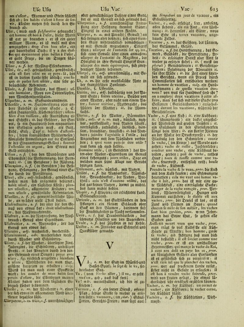 Ufc Ufu : I m s’ufent, SRflrmor iinîi (^tein V fïd) ab ; les habits s’ufent à force de fcr- ’ Tir, ;Rlctber miijcn fiel) buvd} î>cn ©e= bi'oiid) ûb. Ufer, (rairb aiic^ fubjîamive gcbraiid)t) cet homme eft bon à l’iifer, biefer îQlann i(l (lut jii bcaud)en ; et i(i etn gutec Jüilligcr aSaïui/ e» t|î woI;l mit U)m «mjlige^en ; drap d’un bon ufer, ctîl gut baiier&afte» iÎJid)» il y a des étof- ^s qui deviennent plus belles à l’ufer, «g gicbt 3cu9«/ «ni Sivogen fd}ô» tttr merben. Ufine, J. /. ber ?9îc(Ting=(Eifen6ûmmer- Ufité, ée, adj. gebràud)Itd) / gen.'6bnlic^5 cela eft fort ufité en ce pays-lü, bag i(l in biefem £dnbeft6r ûbli^; unefa- qon de parler fort iifitée, eine febr gc* briiu(^licl)e Sîebcngnrt. Uûiée, s. f. bie 5led)te/ bag ?Oi00g 5 id- née humaine, 3)îoog POUi^ObtenfôpfCH/ pon ?Oîenf^cnbirnf(l)alcn. Ufquebac, x. m. ©affranbronntipciit. Uftcnfile, s. m. .^aubmcrlgicug ober an= beve Snbcbôr ju eiiicr ©ad)C/ j. <£. ttlieg J>auggevdtt)/ iîûd)cugcfd)irr ; uften- fdes d’un vaiiïeau , aile augrûfllltig ei= ne» ®d)iffg ; it. ba» ©efcbtrr, ber ©cr» Pig/ fo eiii ^augiPirtb bem euigiiartier» ten ©plbaten geben nui§, alg 0ett/ £id)t/ ©alj / îopf.’C. billets d’uftenfi- ' les, (bepm franiôfird)tn 5)îilitartpefcn) îôniglid)C 3lmpeifungcn aiif bie Êtnfùnf» te beg i£inquartieningg»0eIbeg ; fournir l'uftenfile en argent, beil ©CrPig mit ©elb entricl)ten. Uftion, s.f. ( bep ben ®iinbi\rjten nnb ©bpmiifen) bie 5Bcrbrennung/ bag Q5ren» nen; H- (im iôergbaue) bie Siptînng. ' Ufucapion, s.f. (in @erid)tcn) bie ’iSefi» Çiinn/ ©rïangnng, ber ©enn^ einer ©a» d)e burd) bie SSeriâbrung. ■ Ufuel, elle, arf/’.bvAiid)ltd), gcmobnlicl)/ beiTen man fid) inggemein bebienet; habit ufuel , ein tâglid)C3 Æleib ; plan- tes ufiielks, aUgpicine ÆrAiitev; ter- mes ufuels , geippf;nlid)c Dîebengarten. Ufuellcs, s. f. pl. gemeinfcl)aftlid)e 3Bei= be, an ipeldter Pielc iîb-’il baben. Ufiifruftiiaire , s. f. ber ober bie ben ©e^ mi§ pon ettPûg bût i droit ufufrueluai- rc, bûg 53ieb’braud)gred)t. ' Ufufriiit, s- ru. bie Oîuijnicf’nng/ ber ÎRie^» brand) i ©enuÿ olftie ©tgentbnm. Ufufruitier, s. m. îfîuIjKte^er / bCt bcn ©enuf pon etmag bût. iUfuraire, adj. tvud)erltd)/ miK^crifd). Ufiirairenient, adv. ivud)erlid)cr ipeife / bnrd) iffîudter nnb ©dyiiberep- Ufure, X./. ber iSiicher / uberfeçter 3ing/ ©diinberep/ iinbtlligcr ^rp|iil ; !t. bag 3tbnui,U'n biivd) ben lun- geu ©ebraud) eiiicg S)ingeg ; payer avec ufure , fig. rcidiltcb PCtgelteiI ; bienfaits à ufure, ®o!)ltbûten bie man tbiit/ grr^cre bavgcgen lu crbûlten ; viig. SBurtf bie man nad) ciucr ©peeffeite njivft ; les coudes de mon habit font percés d’ufure, bte ^lleiibpgcn incine» Jîlcibeg baben pon beiu tâglid)en ©e= brgiid) £ôd)cr befomuien. 'i Ufiirier, x. m. bcr ÎGudierer 5 >'■ ciner » bcr fid) ettpag in (jllgcmeincr 'ïîotb ûbei= *i tbeuer beiableu lafit. *' UûnpataujX. t?i. trice,x.y. iinrcd)tm(t(jigcv Ufu Vac eber geipaittbntiger 35efi(jer etneg ©ntg/ ber eg mit ©eipaft an fid) gebrad)t bût. Uliirpation , x. J. uurecbtin^f tge Slnnuk f’uiig ober îSefiÇiing frember ©ûter; (Eingriff in eineg anbern 9îccf)te. Ufurper, v. a. mit lliued)t ( ©cipalt ) ail fid) bringen ober bcfiijtn ; fid) eineg frein= ben ©utg U'iberreditlicf) bemad)tigeu i cg mit ©eiPûlt tpcgnebmcn, ©ingriiî tbun ; ufurper de l’autorité fur qq. un, fid) ciner ©en)ûU ûbereinen ûnmaf’en; ufiu'per de l’autorité du Magiftrat, ber ôbrigfcit in ibre ©eiPûlt SingriflFtbnn ufiuper des mots équivoques, fief) J1PCÇ= bentiger aeorte bebienen. Ufurpé, ée, adj. unrecf)tm(igig/ mit®e= ipalt an fief) gebrûcbt* Ut, X. m. bie erfle mnfifûtifd)C Oîote in bcr frûniôfifcflen iijonfeiter- Utenfile, f. Uftcnfile. Utérin, ine, arf/'. bûlbburtig P0tt^bCg55û= terg ©cite ; frères utérins, ®ruber Pon ciner SJiiitter/ ûber nid)tPon einem 5Sa= ter^l fureur utérine, î)?îuttergicf)t/ bûg SBi'itcn ber 9}îiitterj ît. bie 93îanik fnd)t. Utérus, s.f. bie SKutter/ ^üSarmutter. Utile , adj. <1S s. m. nuç, liuljlid)/ nuç» bar / Portf)ciIf)aft/ ipag 5(»ijcn fd)ûfft/ portrnglid)/ jutraglid) , bienfieb/ bien* fam/ braiicbbûr/ taiiglief)) k. bagîîub* bûre 5 joindre l’agréable à l’utile , bûg Slngencbme mit bem îvuRfiefien perbiit'- ben ; à quoi vous puis-je être utile ? ipag fann ieb em;!) belf«n- Domaine utile, ( in @erid)ten ) bûg Un= tcr*ober 53ieber*©igentbmn im ©emt^ eineg £ebengntg; jours utiles, ijage an ipeld)en man feinc iflage por @erid)t bringen fann. Utilement, adv. nuljlid)/ mit ÎRufeCtt. Utilité, s.f. bie îcuçbarfeit/ îiîuRttd)» feit/ QSrau^barîeit/ ber îRuben, jQor* tfjeii ) cela n’eft d’aucune utilité, bûg bût gar feinen ÎUiHcn, biertet 511 nid)tg/ bag fann nicbtg (>dfat- Utopie, s.f. utopien : ein crbiditeteg £anb/ ©dilaraffcnlanb. Utricule, x. m. bûg ©ûftOIâgcben in ben lf.'|ïan}cn ; ein Hetiier ©d)Jand) ober ©aef an ben îSlumen / barinnen ficb bie 5eud)tiateitciî 511 i)îad)t perfammlen. Uvée, X. /. b.tg ijraubenbàntfein / bag fdimarje ipAutlein uni ben atugenffern. Uvule, s.f bag gapflein in ber .feble. Uzifur, X. m. ginnober aug ©d)ipefet unb Ûueeffilber gcntad)t. V VA, s. m. ber ©ûÇ'm SCurfeknnb •5a|7et'-©pieli le fept& le va, fie* bcnfacber @aB. Va, ( poin Ve/ôo aller,) il va, ergebt va-t’en , gel) , pacE bid fort: Va! a/v. meinctbalbeii, id) bin eg jn* frieben : Vacince, x. /. ein leerer 5)icnfl/ offener '4.Ugç / febige ©telle fo ipieber ju eri'c* ben ftel)t ; vacances, ( im >>/ur. ) ©d)ul* Sericti/ ©cricbtg-Sn'icn ; man fagt aud; Vac 615 im Singuluri un jour de vacance , eill ©cbuffeçertûg. Vacânt, e, adj. erlebigt/ lect/ unbefeçt/ oireii ftebenb / alg einiJlmt/ cineifflob» ming ; it. berrenlog, alg ©uter / iPOiu fein (frbe i)î> terres vacantes, uitge* bûuete 5elber. Vacarme , x. rn. bag ©cfdjrci)/ btr EarittCtt/ bûg ©etûmmcl/ ©etofe. Vacation, x./bic.^anbtbieriing / bûg@c*> ipcrb / ©cfdiâfft, bie SJerricbtnng, 2lr* beit; it. erfebigter iî)ienf} ober 2lmt fo ipieber ju erfeben (febet 5 it. ( mei^ im piuraii ) @erid)tgfericn ; it. ©crid)to'ge* bubrenj Selobnnng ber Stbpocaten te. fur ibre SDîûbe » it. bie geit eineg fiben» ben ©ericbtg/ ipenn ein ^Iroceg buref» ©ommifTûrien foU cntfd)seben tpcrben; un homme de vacation , mlg. ein .^ûnb*> iperfgmann j de quelle vacation êtes- vous ? pon iPûg fur g>ûnbn)erf fei)b ibr ? on a employé deux vacations à cette af- faire, man bût fid) mitbiefer©acbc;mo ©eiîioncn ( ©ericijtgfîunbcn .) ^aufgrbûl» ten; durant les vacations, ipâbrcilb ber @erid)tgfericn. Vache , s.f. eitic .lîub 5 tt. eine iîubbûiit; it. (fcbimpfipeife ) ein biefeg^ungefîak teg SSJeibgbilb mit grofjen iSrufien ; a. ein ©afjbûufe in ben ©eefaljtpcrfen langg bem Ufer; it. ein(îarferâîiemeii an ber ÎQatîe beviCrucferpreiTe ; it. ber Qôlagbalg fcep ben ©djmieben ; courir la vache, ( imjîriege) ûuf?Oîarobeaug=> geben; vache de ruflîe, ^uditeiileber; coudrer une vache, eine gîlibbûUt be* reiten, gerben ; poil de vache, rotbeg Sj>aaX ; roux & roulTe comme une va- che , feuerrotb / entfeblid) rotb ; boufe de vache , jfubmifi. Prendre la vache & le veza,prov. bie jîub mit bem ^îalb faufen ; eine ©d)ipangere beuratben ; cela me vaut une bonne va- che à lait, prov. bûg i|î mir eine gu» te 5îiild)fub/ eine eintrâgficbe ©aebc; manger de la vache enragée, prov. 55er=> bru§ / SSiberipSrtigfcit, idi>> Summer augffcben; le diable eft aux vaches, prov. ber iîeufel i|l log, eg i(l ganf unb £Srmen im ipaug; quand chacun fe mêle de fon métier , les vaches font bien gardées, prov. n)’nn 2eber* mann bûg ©eine tbut/ fo geben aile ©acben gut- Auffi-tôt meurt veau que vache, prov. mgn rrâgt fo PicI .jîalbf’Ue afg ifûb=’ jTpâute JU COîûrfte; bon homme, garde ta vache, gib 31d)tung bag man bid) nid)t befliebft ; il eft forder comme une vache, prov. er ifi cin unfcbulbigcr .^crenincifier; qui mange la vache du Roi, à cent ans delà en paye les os, prov. an fônigli(f)en ©elbern ober ©infnnftett ifi eg gefiîbrlid) fid) ju pergreifm ; il n’eft rien tel que le plancher des vaches, prov. mer auf troefenem £anbc reifet/ (icbet nid)t in ©cfabr ju erfaufeit; il eft bon à vendre vaclic foireufe, prov. rnirb POU £cutcii gefagt/ bie etmag Iâ=> dierficbeâ 'cbr erniibaft erjâblcn fônnen. Vacher, X. m. ber gfubbitbl un cornet de vacher , ein àîûbborn ; le vacher corne, ber .fîûbbitt blûlit. Vachère, x. f. bie jîûbfitvtinn / 2Jicb» magb-