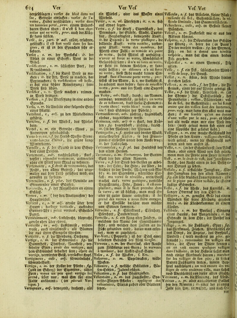6q4 Ver bevgcfd)Iagctt > verfer du bled dans un fac, ©etrctbc ctnfacFcn ; verfer de l’a- voine , Jpabcr ÜCïfcl)ùttcn ; verfer dans un tonneau percé, prov. ciltem Un&anf» barcn ©Iltcé tl;im ; il n’eft fi bon char- retier qui ne verfe, prov. quel) Ï»crd£(ül3= (le fann fcl)(cn. Verfé , ée , part, ir adi. qCiibt/ Clfaliren, 9Cfcf)icFt 5 il eft fort verfé dans les lan- gues , cï i|l in ï»en ©prac()en fel^r fûlircn. Verfet, s. m. &cc «PcrfirFef ; it- ber ■Qlbfaç tn eincf 23ertf in bev «îil'el. Verfificatcur , s. m. fc()(cd)tcr l))0Ct/ bcv Sletmfcbmteb- Verfification, bic iîmi(ï Sjcrfe jn nirt^ d)cn ; it. bie '2(vt/ SJerfe jii mad)cn, bae SJttoinacben ; fa verfification eft belle, cv fiat einc fd)ône SKciinfciinng j fcinc ■ 23erfe finb fdjpn. Verfificr, e. n. 23crfe maefien ; rcinien/ in 25crfe bringen- Verfion, s./. bic Ubcvfc^ung in eine anbcrc ©praefie. Verfo, m. bicUnifcitc obcr foIgenbc©eitc cincd iSlattd. Vertébral, e, adj. jti bcti SSirbcIbeincii gefièrig. ' Vertèbre, s. J. bct SBirbcl/ bûd SffiirOcl bein. Vcitel, s. m. etn ©ctreibe = ?)îaad , jii 2iiittmpen gebrAud)ïtd). Vcite-1( neue, ?./. btc.f)frb(l>îOa(Tcv=lSivnCi vertc-longue d’hiver, bic gvttne lange ®intevbivne. ' Veitclle, /. bcv ©punb in bein ©d)u(j=| bret cined Setefied. Vertement, adv. ItadjbvÛcnid) / (lavf / tapfev ; re'pondre vertement, antlPOVtCII ofine cin 5Jlatt povd 93îanl jn nefimen. Vertemoute , s.f. droit de vertemoute, bad 9îcd)t/ pon allcm ©etreib/ bad nnge» malcn and bem £a:;b gcfiifivct ivtïb/ cin gcipiffcd jn forbcvn. Vcrtcnellcs , j. plur. bad ©ciPitibe ani ©tctievvnbcv cincd ©diiffcd. Vertevelle, s. /. bcv Jficgelfiafcn au eiucni ©d)ld^ Vertex , s. m. ( bcp bCll 2(Uût0miflcn) bCV Xpauptii'ivbel. , Vertical, g , s. ü adj. gfvabc ubet bcnf ipanpt ; horloge verticale, ailfrccfitc ©onncn=Ufiv ; point vertical, ©cficitcl»: <)3nnct. Verticalement, erefe. fcnfclrcd)t/ blcptCCfit/ gcvabc oben ubev ctivad. Verticiilé , ée , adj. llaffclwcifc , n'cife / and) riiigclipeife ; ald iBIumcn bie and ifiren ©tcngeln fefiie^en. Verticité, s. J. btc 2Bcnbnng/ SPtefinng. Vertige, s. m. bev ©rfiwinbcl i fîg. bie S)nmmfieit, SÈfiorfictt/ îftnvrficit/ Per= fefirter ©inni avoir des vertiges, mit bem ©cfiminbel befiaftet fenn ; cfprit de vertige, pcrivivïtev @ei(i/ perrûcftcvÆopf. Vertigineux, eufe, adj. fd)minbelidlt / fefiminbetfiaft. Vertigo, i. m. bcv iîottevbev Çfevbe (unb im ©cficvj) ber €igcnfinn, jâficr 3orn ; voyez un peu quel vertigo lui prend, fefict nuv/ wad ifim fur eine Slatte anfèmmtj (im piuraii Ver- tigos. ) Vertiqueux, adj. bcipcgcnb/ breficitb/ fttd Ver Vef etn SGBtrbeï, obet bad 2Da(Ter eincê SCirbeld. Vertir, v. a. ol. uberfelJCtt i it. v. n. fiefi anf cttpad fegen. Vertu, s.f. bieÆraft, Qrigcnfcfiaft, bad sBerinôgcn/ bie©tarfe/ sfttacfit/l^apfer» teit/ Xpcrjfiaftigteit, bcipegenbc ifraft; it. bte IJnacnb j la vertu plaftique , bit bilbenbe ,traft ; vertu occulte, perbor= gene ifraft, vertu des nombres, ber ®ertfi cincr 3afil ; ce remède n’a point de vertu , bicfcd gjîittcl i(l unfrâfttg i n'avoir ni force ni vertu, fcfimfich(id)er ©cfnnbficit fcpn ; il n’a ni force ni vertu, er (lefit in fcincin 2tnfcficn, cv tniin nid)t fielfcn j ce difeours n’a ni force ni vertu , bicfc (Xcbe inacfit feinen ©tn-- brucf face d’homme porte vertu , pro’ fclbfl i(i berSDîann, b- i. uh' 3Uifficfitt(l, ba arbeitct nianbeiter; faire de néceffité vertu , prov. ûud bel sTtOtfi cinc iîngcnb macficn. en Vertu, fraft/ bnvcfi> iiii^ftamcU/ , pcvmôge, permittelil / jii folac; en vertu de ce teftament, fvaft bicfcd tjcilamcntd; (vertu chou 1 vertu bleu ! vertu de ma vie ! ftnb ©cbtrnvc bed ^èbcld.) Vertueiifement, adv. jiid)tig, tugcnbfiaft/ efirbav/ tiigcnbfamcr ivcife- Vertueux, eufe. adj 6i s. (larf/ bcp iïrif« ten ; fg- tugcnbbaft, jvidrtig, feufd) ; it. (tn bcv CDîalcrcp) bcv 23irtui)d. Vertiigadin, s.f. gro(jcv iiiib breiter Sffînlft, audycftopftcd -ftuffen, fo bad Srauen» jiinnur cbcbcfTcn nnter bem 3îocfe trug i it. ber ?)iafcnplaB. Vertumnales, s. j. pl. bad .^evbflfefl bel) ben ai'ten Xpepben. Vertumne, J./TI. Vertumnus, bcr ©avtcm ©ott bct) ben altcn Slémcrn. Verve, s.jf. ber lîrieb bcd ©ettied jn arbei. ten; berStfev/ bieypiijC/ bie2ibcv/ be= fenbevd tn ber l(3oefie/ 3:talcrcp nnb ?0îti= fîft it. ber ©igenfinn / nSvrifd)cr ©in» fuU : ma verve fe réveille , incin ©cift iracfict anfi verve poétique, poctifcfic iBcgcilîcrung/ -^ifîC/ Seiier ; il efteom- plaifarit, mais il le faut prendre dansi fa verve , cr ift fiéftid), iiian nui6 ifin abcv in guter Saune antrcffcii; il lui prend des verves à nous faire enrager, cr fiat ©infâlle bavûber mau inéd)tCi uon ©innen fommen- Verveine, s.f. ©ifenfraiit/ ©ifcitfierî/ ©ifenfiert, îraubcnlrant Verveilc, s. f. ein Stuig cbcr3ei(fien/ in irelcfiem ber 9îamc bc-d ©igcntfinmerc flcfit/ nnb n)eld)cv bcni Salfen an bit gûfcgebnnbcn roirb/ baran man erfcn=i net, mem er jugefiéret* Ver-Vert,'(Ipapper(e) ift ber lîitef eincd beliebten @ebid)td ûcd 3lbtd Grefjet. Verveux , s. m. ber ©artifacf, nber Sienne jum Sifefifange pon ©arn ; le verveux à tambour, bad jïoffer»©acf»®arn. Vefee , *. f. bie SSJtden , f. Ers. Vefeeron, s. m. 5BogeIn)icFcn, tPUbc SQiefen. Véficaire, s.f. tpelfi^C ©d)tiitten, i5la» fen»€rbfen, Oubenhrfcfien. Véfication, s. f. bad iSlafcniiefien. Véficatoire , s. m. bad ^nâPfîaflet, ©pa» nifd)e»5(tegen»^flarter ; appliquer des vélicatoires, tfilafcn jicficn pbcr ©lattcrn feçen. Vef Vet Véficule, s. f. bad «»I(ldleitt, ffeiite iBlafe ,* véficule du fiel, ©aUcnbldcfeilti lavé- ficule féminale, bad ©aamcnblnslein. Vificuleux, eufe, adj. (u ©cflalt flcilicr 25Iadcl)en. Véfoui, s. m. gueferfaft tpic cr and ben, Sîofiren fcmnit- Vefpérie, s.J. bie ;Cifpntation bcr ©(ï)ûl(t \ jiir Übiing, it. berer bie (in 'Jlarid) 1 S)octor tpcrben ipoUen ; fg. ber «Oeripcid, , gtlj ; on lui a donné une terrible < vefpérie, man fiat ifim einen berben Silt gegeben. Vcfpérifer, v. a. cinctt SÎCrlPCid, g'.lj ■ gel-en. Veife, s. f. ein gi(l, fcfilcid)cnber503inbt- i velTe de loup, ber iSopifl. Voiler, V. n. fiflen, Icifc Sitibe fiintctt | (lve!c()en laiTcn- , Velfour, Î. m. eufe ,/. ber gifler , bte gt* j (lcrinn, ciner ber anf JSinbe geneigt i(t. i Veflie, s.f bie’Pîlafe, llviiiblafe; it. (in i ber Sfipntie ) bie fDifliüierbfafc, ber i ■iSrennfiafett ; veflîes, iSiâtterlein : vef- i fie de fiel, bic ©allenblafc ; on lui feroit L croire que des veflîes font des lanternes, | prov. vuig. man faitn ifim alled ipcid ma» ' j d)cn ; il me femble qu’on me donne ! d’une velfie par le nez, prov. ed fd)ci» ' 1, net ald moUe man mtr eine 3lafe bre» if fien : (ipirb gefagt menn fid) einer anf eine lâppifd)c 2Ut griobet fiefit.) ^ Vcflîgon, s. m. eine ipetcfie ©efcfiipulfl ber ipferbe an ben .lînien ; veflîgon chevillé, ■ j iptrb gefagt, menn bic ©efcfia'tilfl pp. innen unb ppu atif’cn ift. VelTir, V. n. (ni ber ©rfieibchmll) ben tKIicf ' î tfiun, ober einen 5Qinb Pon fîd) gebcit/ ipenn man bic iprobe pom gêner bringet* v Veft, i. m. le droit de veft, bad 3nPC|litnr» 9îcd)t, bad 9îcd)t einen in ben QScftfict» i ncd fDinged jn feBen. j» Veftalc, s. f. pc(laltfd)c 5«ngfrati, itlo» j- fler>3ungfran bep ben altcn 9lpinern ; -1 fg.(in fefir feufcficdgrnucnjimmer ; clic ne fe pique pas d’être vcftale, fie ijlcinf luftige ©dtipcfter. i Vefte, s.f. bie 9Qe(le, bad Samtfol; it. |« langer £^berrocf bep ben 5)nvicn. Vefiiaire ,. j. m. gelPilTcd ©clb büd ciltCIU ©îônefien fûr feine ifletbnng gcgtben ipiibj ‘t. bic jîlciberfammer in cinem ^lofter- Vellibule. s. m. ber 95orfaal , ©ingang » cîiîcd ipanfed, bad SSorgebAube ; ér-bie ©cfinccfe in bem £)fir i ber SJorfipf bcd y 3rrgangcd. Vdlige, J. m. btC gll^(lapfe, &WXifg. i bad5)lerfmaa(, geiefien, Ubcrblcibfcl ci» i nedSPingd, bie ’Plnjeige, bad©epfptc(, ; 2îorbilb V ( tpirb mciflend tnt piar. gc=> : | brauefit ) ; reconnoître les veftiges des (y bêtes, bic ©pur ber lîfiiere fennen ; j , on en voit encore quelques veftiges y dans l’hiftoire, tn ber .^ijloiic ficfiet man I noefi cinige îOîerfmalc fiiepon ; marcher ; ^ fur les veftiges de fon père , ill fcincd i ajaterd guf’flapfen treten, fcincin 25ep» fptel nacfifolgen ; on voit encore des ve- liiges de cette ancienne ville, man fiefict î npdi Überbictbfel ron biefer altcn ©tabt. ^ l|y | Vêtement, s. m. bieÆlctDung, bad .fticib. I ^ Vétéran , f. m. altcr audgebicntcr ©olbat ! ) bep ben JHcmcrn ; it- eintr ber jiïanjig / 3afir fv'in 5i»i. pc.ipg'tct, unb itad) fcî»