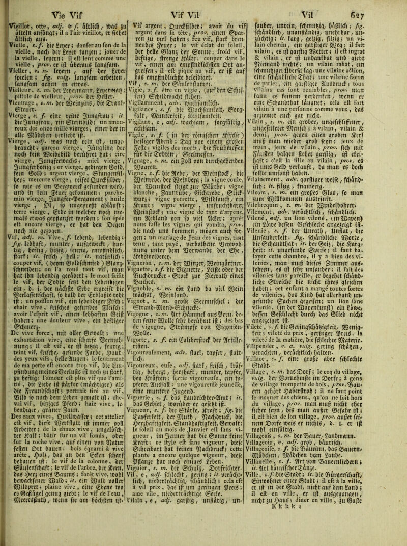 Vieillot, otte, adj. <lr f. / Wûë JU âltein anfSngt > il a l’air vieillot, et fie^et dltlid) aud* Vielle, Î./. î)teget)er; danfer aufon de la vielle, tiûcfc bcc £eçcr tatljcn ; jouer de la vielle, leçern ; il eft lent comme une vielle, prov. et j|î ûberflué langfûin. Vieller, v. n. Ift)cm / auf itï £eçev fptelen ; fg. vuig. latigfam urOeiUn, iangfûrti gebftt iit ctmab. Vielleur, s. m. b(V £ci)CVHUlim, £epctt«(U5 piftole de vielleur, prov. bcï èeUct- Vientrage , $.m. ber 3Bciiijin»/ bte STVrtttf ©tciiec. ] Vierge , f. /. etue ïCÛte » '' 1, Î)ic3uugfrau/ttn©tctnbilî»; unamou i; reux des onze mille vierges, eincr bït in aile S)îSî)ci)cn pcvticbt ijt- (Vierge, adj. maô nocl) rcin^tfl/ unge^ ■ brûllC^t; garçon vierge, 3Hîigitng bev itod) fciu ©cibebtlî) bevûbrct «re \ vierge, i ’i^l vierge, ; 3ungferbontg ; or vierge, gebtegen (Solb/ ( feui ©olï» ; argent vierge , ©'trtngenfil= bec; mercure vierge, vetfeSÛUfCFfilbcc / fo «vie eô im ificrgivcrcf gcfimben ivirb/ unb in fein Seuec gcfoinmeit: parche- min vierge. 3ungfec=^ergamcnt ; huile vierge , 01/ fo iingcpre^t ablâuft; terre vierge , ©cbc itt ivelcfjec nocl) nie* maig etivatS gepfianjtt reorben ; fon épée eft encore vierge, ec bat bCH ^Degcn noeb nie gcjoqe'n. 'Vif, adj. m. Vive, /. lebcitb/ lebeitbiq ; lebbaft/ inuntec/ onfgcivecft/ but* i ti3/ bi’ftig/ biçtg/ fenrig/ cmpfïnbltcb/ (latf; it. frifd) / bell; d. naturlidi ; couper vif, ( bepm ©clbfdjmteb } ©lanj» ï fcbneibeii; on l’a roué tout vif, man 1; bat ibn lebcnbig gerdbert ; le mort failit ï le vif, ber ijobte fcçt ben £ebenbigen i; fin. b. i. bec nâcbjie ©rbe ergveift bie SîerIa(Tenfd)aft/ fo balb ber ©rbiaÿte tobt jfl : un poilibn vif, ein Icbcnbigcr 5«fd) > ehair vive, frifebcd gefunbes SIeifd) ; avoir l’efprit vif, etnen Icbbaften @ei(t !' baben ; une douleur vive , ein beftiger ■ ©cbmeci- De vive force , mit aller ©eivalt ; une I exhortation vive, eine febarfe 2Jcrmab= nung ; il eft vif, er ifl biBig / feurtg ; teint vif, fvifcbc/ gcfiiiibc Savbc, ^paut; des yeux vift , belle 21ngcn; lefentiment ; de ma perte eft encore trop vif, bie Sin* i. pftnbung mcinc«?5erluüé ift nod) jn ftarf/ 1 jin btftig; l'amour eft plus vif que l’ami- i tié, bie £iebe i|î ildvfcc (mdcbtigec) alé bie îÇrcmibfcbaft ; portrait tiré au vif, 95ilb fo nad) bem £cbcn geinalt i|l ; che- val vif, biRigeS iPferb; haie vive, le= bcnbigec/gruncr 3aun. Des eaux vives, ÛiicUroaiTcc ; cet attelier eft vif, biefe 2Bcrf(lgtt ift inuncr «)oll sti'bciter ; de la ehaux vive, wngclôfd)-' ter gtalf ; bâtir fur un vif fonds, ober fur la roche vive, auf cinen l'on îftatur feften Ôrt bauen ; bois équarri à vive arête, jjpol^/ baO an ben ©cfen febarf bebauen ift; le vif de la colonne, bcr ©aulenfebaft ; le vif de l’arbre, bcr Æern, baô jperi eincS igaijini» ; forêt vive, njobl bc»oad)fencr SBalb ; it. ein 2Qalb oollec I SSilbprct; plaine vive, eine ©bene ipo i CO ©aftûgel gciiiig giebt ; le vif de l’eau , 9)iccrcé^utb / iPcnn fie am bédjften ift- Vif argent, Quccïftfbet; avoir du vif argent dans fa tête, prov. cincn ©par» ren ju ptel baben ; feu vif, ftarf bren» neiibeO 5cucr; le vif éclat du foleil, ber beOle ©lanj ber ©onne ; froid vif, beftige/ ftvenge âfdlte: couper dans le vif, einen am einpftnblidiften ùtt an^ greifen ; il eft piqué au vif, cr ift auf bai» empftnbliebfte beleibiget Vif, J. m. bcr©nnlenftawt’i. Vigie, S.f. être en vigie, (.aufbcn ©d)if‘ K’it) ©cbilbiPûcbt fteben. Vigilamment, adv. tpacbfainlid). Vigilance, f. /. bie S3ad)fanifcit, ©org fait/ 5){iinterfeit/ iMcbtfamfcit. Vigilant, e, adj. «padifain / forgfâUw, aclitfam. Vigile, s. J. (in ber rémifeben iflrdic) beiliger âbcnb ; >îag por cinem groften j^efte : vigiles des morts, bie îîrub««teiîen fijr bie ijobtctt , ©eelmciTen. Vignage, f. m. eiiigoll PO«t biircbgcbenbcn 2Daarcli. Vigne, f./. bie SKebC/ ber 553cinfto(f / bie jffleinrtbC/ beeSBeinberg ; la vigne coule bcr aCcinftoef fteigt jur iBlutbe: vigne blanche, gauttrubC/ ©icbtrebc/ ©tief «purj; vigne porrette, SBilblaud)/ Cill ÆraMt; vigne vierge , unfrucbtbarcr SBeinftoef ; une vigne de tant d’arpens, etn SKcblanb pon fo Piel SlcFer: après nous falTe les vignes qui voudra, prov. bie nacb une! fommeu/ «nôgcn aucf) fop gen ; un mariage de Jean des vignes, tant tenu , tant payé , pcrbotbcite ificptPol^ nung unter bem Sjortponbe bcr €be, âfebOirciberep. Vigneron , s. m. ber iffîinjcr/SOeingdrtncp Vignette, s.f. bie iSignettC/ £eifte ober bcr Suebbruefer = ©tocE jur 3icrratb eineé ■SudicO. Vignoble, s. m. ein £anb ba Piel «Sein ipdd)ët/ SfBeinlanb. Vignot, J. m. gvofte ©cemufd)el ; bie ©tranb'îl!)îonb=©d)necfc. Vigogne , s.m. art.^dmmef auéiJJcru, be ren feine SBolle feljr bcriibmt ift ; des bas de vigogne, ©trûmpfc pott SSigouieu» aSoUe. Vigorte, s. f. ein galiberftoef ber drtillC riften. Vigoureufement, adv. ftarf/ tapfeC/ ftatt-' lid). Vigoureux, eufe, adj. ftarf/ frifd) / fraf= tig / beberjt, bcrjbaft, ntuntec/ tapfec/ bep .ffrâften ; fortie vigoureufe, cin ta» pfercr 2lUëfall ; une vigoureufe jeunelTe, eine muntere 3ugenb. Viguerie, s. f. baé'£anbci(bter»2lmt; «. ba5©cbiet/ ivorûber er gcfeljtift. Vigueur, /. bie ©tdrfe/ (Sraft ; fig. bie iïapferfeit/ bcrîEllutb/ îîadibrucF/ bie ypcrjbafcigfcit, ©tanbfiaftigfeit/ ©eu'aft; le foleil au mois de Janvier eft fans vi- gueur , im 3enner bat bie ©onne feine ^raft : ce Ityle eft fans vigueur, biefe ©ebreibart bat feinen 9îad)brucf; cettei plante a encore quelque vigueur, biefe ipftanje bat nod) einiaeé £eben. Viguier, s. m. ber ©d)ulj/ 5)orfrifbtcr- Vil, e, adj. fdilcd)t / gering ; u. pcrdd)t» lid)/ niebertrdd)tig/ fcbnnblicb; cela eft à vil prix, ba5 ift inn gcringctt !})rei5 ; aine vile, nicbevfviidjtige ©cefe. Vilain , e, adj. garftig / iinftâtig, un= faubet/ uttreitt/ fcbmubig/ bnftficb ; fg- fcbânblid)/ ujtanftdnbig/ uneb«bar/un* jiicbtig; rV. farg/ getntg/ ftljig; un vi- lain chemin, ein garftigcr â^eg ; il fait vilain, eë ift gatftig ®etter ; il eft ingrat & vilain , er ift luibanfbar unb giebt îftiemanb nid)të; un vilain rabat, ein fd)muÇiger lüberfc; lag ; une vilaine aftion, eine fd)dnbltcbe>?f at; une vilaine façon de parler, ein garfttgcr 2tiiébrticf > tous vilains cas font reniables,/^ror. mcit faim eë feincm pcrbenfeti/ menn er eine ©cbanbtbat Idiignet; cela eft fort vilain à une perfonne comme vous , baë gcjictuet end) gar nid)t- Vilain, 5. m. ein grobcr/ ungefebliffeiter/ ungefitteter fOîenfd) ; à vilain, vilain & demi, prov. gegeti einen groben .S'erl miift man mieber grob fepn ; jeux de main , jeux de vilain , prov, ftcb mit gdtiften balgcu ftebet garftig/ ift efel= baft ; c’eft la fille au vilain , prov. etf iftumë©elb perfauft/ ba man eë bo^ foUtc umfonft bgben. Vilainement, adv. garftigcr tpcife / fcbâtib» lid) ; it. ftljig / fnauferig. Vilcom, s. m. ein grofteë ©laë/ fo man jum SlBillfommen auëtrinft. Vilebrequin , s. m.^ bcr SBinbelbobrcr» Vilement, adv. perâcbtltcb/ fcbônblid). Vilené, adj. un lion vilené, (inSÇapcn) ein £oiPe beften @efd)led)t angejeigt ift- Vilenie, s. f. bcr Unratb / Unftat, bie Unfauberfeit; fg. fd)dnblicbe SSortC/ bie ©dianbtbat ; d- ber©eii/ bie Æarg» beit; it. ungefunbe ©peife; il faut ba- layer cette chambre, il y a bien des vi- lenies, mon muft biefeë Simmer auë» febren ^ eë ift febr unfanber ; il fait des vilenies fans pareille, er begebct fcbânb» lid)e ©tveid)é bie ni^t ibreë gleirben babcll ; cet enfant a mangé toutes fortes de vilcniîs, baë âfinb bût allcrbanb uit» gefunbe ©aeben gegefîen; un lion fans vilenie, (in ber jfflapenfunft) ein£ôt»e/ beffen ©cfdilccbt bureb baë ©lieb niebt angejcigct ift. Vileté, r./. bie@eringfcbdbigfeit/ 205enig= feit; vileté du prix, geriiigcr iJJreië; la vileté de la matière, bit fd)led)tc SOîatcric. Vilipender, v. a. vuig. gering fcbdijen / perad)tcn / perâd)tlid) balten. Viliacc, i. /. eine grofte aber fd)fecbte ©tabt. Village, s. m. baë ®Orf î le coq du village, vuig. bcr 95orneb«nfte im 5)orfe ; à gens de village trompette de bois, prev.^aw^ cm gebôrt Jpaberftrob ; il ne fout point fe moquer des chiens, qu’on ne foit hors ilu village, prov. man muft nid)t eber fieber fcçn / bië man anfter ©efabr ift ; il eft bien de fon village, prov. auftcr fci» nem ;Corfc «pcië er ni^të/ b. i. er ift mobi einfdltig. Villageois, s. m. bcr55auer/^£anbmann. Villageois, e, ne//, grob/ bâurifcb- Villaçeoifc, s.f. bit ^diirinit/ baë QSauem» s0îdbd)en, S)ldbfben pom £anbe. Villanelle, s. f. Sirt Pott iSauemliebcrn » /r.9ivt baurifd)crîanje. Ville, f./bie©tabt; bie’Surgerfdjaft/ Êintpobner enter ©tabt ; il eft à la ville, er ift in ber ©tabt/ niebt auf bem £anbj il eft en ville, er ift auëgcgangen/ nid)t iu djauë i dîner en ville, îu@afte K k k k a