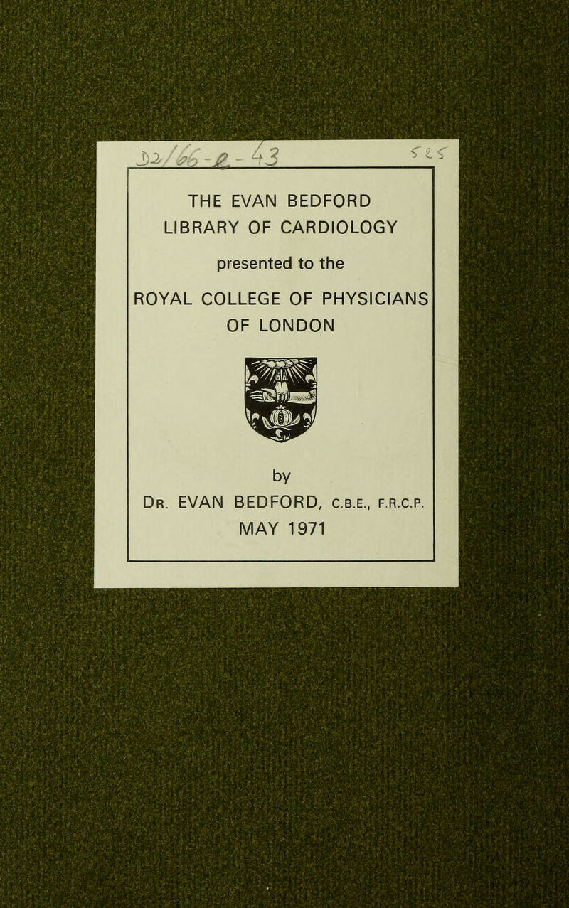 THE EVAN BEDFORD LIBRARY OF CARDIOLOGY presented to the ROYAL COLLEGE OF PHYSICIANS OF LONDON by Dr. EVAN BEDFORD, c.b.e., f.r.c.p. MAY 1971
