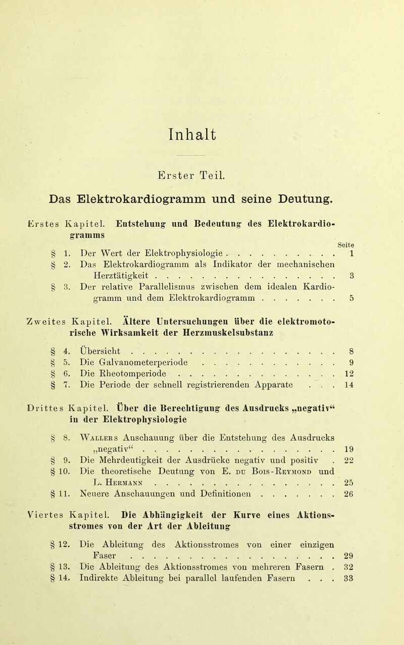 Inhalt Erster Teil. Das Elektrokardiogramm und seine Deutung. Krstes Kapitel. Eutstebuiig' und Bedeutung- des Elektrokardio- graniins Seite § 1. Der Wert der Elektrophysiologie 1 § 2. Das Elektrokardiog-ramm als Indikator der mechanischen Herztätigkeit 3 § 3. Der relative Parallelismus zwischen dem idealen Kardio- gramm und dem Elektrokardiogramm 5 Zweites Kapitel. Ältere üntersucliuugeu über die elektromoto- risclie Wirksamkeit der Herzinuskelsubstauz § 4. Übersicht 8 § 5. Die Galvanometerperiode 9 § 6. Die Eheotomperiode 12 § 7. Die Periode der schnell registrierenden Apparate ... 14 Drittes Kapitel. Eber die Berechtigung des Ausdrucks „negativ“ iii der Elektrophysiologie § 8. Wallers Anschauung über die Entstehung des Ausdrucks „negativ“ 19 § 9. Die Mehrdeutigkeit der Ausdrücke negativ und positiv . 22 § 10. Die theoretische Deivtung von E. du Bois-Reymond und L. Hermann 25 § 11. Neuere Anschauungen und Definitionen 26 Viertes Kapitel. Die Abhängigkeit der Kurve eines Aktions- stromes von der Art der Ableitung § 12. Die Ableitung des Aktionsstromes von einer einzigen Faser 29 § 13. Die Ableitung des Aktionsstromes von mehreren Fasern . 32 § 14. Indirekte Ableitung bei parallel laufenden Fasern ... 33