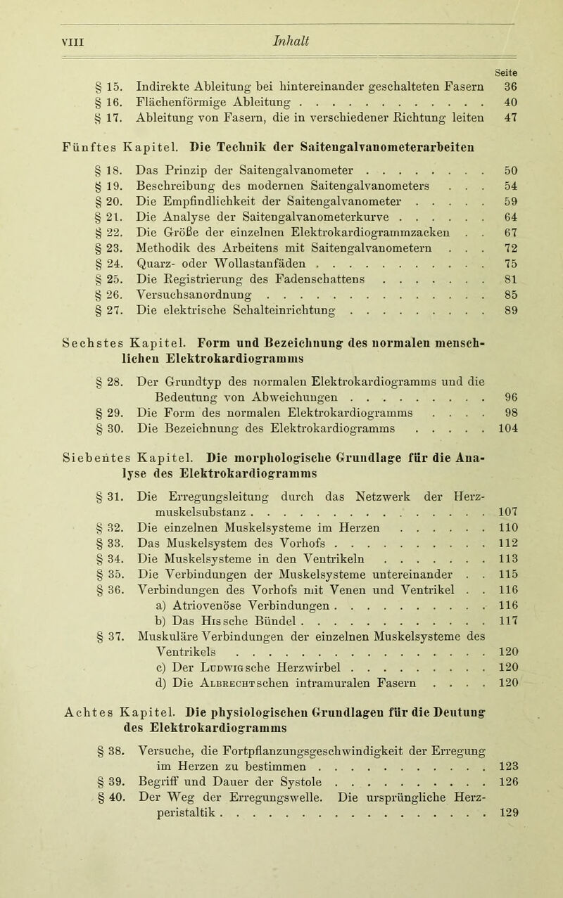 Seite §15. Indirekte Ableitung bei hintereinander geschalteten Fasern 36 §16. Flächenförmige Ableitung 40 §17. Ableitung von Fasern, die in verschiedener Eichtung leiten 47 Fünftes Kapitel. Die Technik der Saiteugalvanometerarbeiten § 18. Das Prinzip der Saitengalvanometer 50 § 19. Beschreibung des modernen Saitengalvanometers ... 54 § 20. Die Empfindlichkeit der Saitengalvanometer 59 § 21. Die Analyse der Saitengalvanometerkurve 64 § 22. Die Größe der einzelnen Elektrokardiogrammzacken . . 67 § 23. Methodik des Arbeitens mit Saitengalvanometern ... 72 § 24. Quarz- oder Wollastanfäden 75 § 25. Die Eegistrierung des Fadenschattens 81 § 26. Versuchsanordnung 85 § 27. Die elektrische Schalteinrichtung 89 Sechstes Kapitel. Form und Bezeichnung des normalen mensch- lichen Elektrokardiogramms § 28. Der Grundtyp des normalen Elektrokardiogramms und die Bedeutung von Abweichungen 96 § 29. Die Form des normalen Elektrokardiogramms .... 98 § 30. Die Bezeichnung des Elektrokardiogramms 104 Siebentes Kapitel. Die morphologische Grundlage für die Ana- lyse des Elektrokardiogramms § 31. Die Erregungsleitung durch das Netzwerk der Herz- muskelsuhstanz 107 § 32. Die einzelnen Muskelsysteme im Herzen 110 § 33. Das Muskelsystem des Vorhofs 112 § 34. Die Muskelsysteme in den Ventrikeln 113 § 35. Die Verbindungen der Muskelsysteme untereinander . . 115 § 36. Verbindungen des Vorhofs mit Venen und Ventrikel . . 116 a) Atriovenöse Verbindungen 116 b) Das Hissche Bündel 117 § 37. Muskuläre Verbindungen der einzelnen Muskelsysteme des Ventrikels 120 c) Der Ludwig sehe Herzwirhel 120 d) Die Albrecht sehen intramuralen Fasern . . . . 120 Achtes Kapitel. Die physiologischeu Grundlagen für die Deutung des Elektrokardiogramms § 38. Versuche, die Fortpflanzungsgeschwindigkeit der Erregung im Herzen zu bestimmen 123 § 39. Begrifi' und Dauer der Systole 126 § 40. Der Weg der Erregungswelle. Die ursprüngliche Herz- peristaltik 129