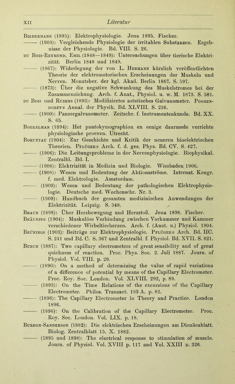 Biedermann (1895); Elektrophysiologie. Jena 1895. Fischer. (1909): Vergleichende Physiologie der irritablen Substanzen. Ergeb- nisse der Physiologie. Bd. VIII. S. 26. DU Bois-Reymond, Emil (1848—1849): Untersuchungen über tierische Elektri- zität. Berlin 1848 und 1849. (1867): Widerlegung der von L. Hermann kürzlich veröffentlichten Theorie der elektromotorischen Erscheinungen der Muskeln und Nerven. Monatsber. der kgl. Akad. Berlin 1867. S. 597. (1873): Über die negative Schwankung des Muskelstromes bei der Zusammenziehung, Arch. f. Anat., Physiol. u. w. M. 1873. S. 581. Dü Bois und Rubens (1893): Modifiziertes astatisches Galvanometer. Pogqen- DORFFS Annal. der Physik. Bd. XLVIII. S. 236. (1900): Panzergalvanometer. Zeitschr. f. Instrumentenkunde. Bd. XX. S. 65. Boekelman (1894): Het pantokymographion en eenige daarmede verrichte physiologische proeven. Utrecht. Boruttau (1904): Zur Geschichte und Kritik der neueren bioelektrischen Theorien. Pflügers Arch. f. d. ges. Phys. Bd. CV. S. 427. (1906); Die Leitungsprobleme in der Nervenphysiologie. Biophysikal. Zentralbl. Bd. I. (1906): Elektrizität in Medizin und Biologie. Wiesbaden 1906. (1908): Wesen und Bedeutung der Aktionsströme. Internat. Kongr. f. med. Elektrologie. Amsterdam. (1909): Wesen und Bedeutung der pathologischen Elektrophysio- logie. Deutsche med. Wochenschr. Nr. 3. (1909): Handbuch der gesamten medizinischen Anwendungen der Elektrizität. Leipzig. S. 348. Braun (1898): Über Herzbewegung und Herzstoß. Jena 1898. Fischer. Bräuninq (1904): Muskulöse Verbindung zwischen Vorkammer und Kammer verschiedener Wirbeltierherzen. Arch. f. (Anat. u.) Physiol. 1904. Brünings (1903): Beiträge zur Elektrophysiologie. Pflügers Arch. Bd. HC. S. 241 und Bd. C. S. 367 und Zentralbl. f. Physiol. Bd. XVII. S. 621. Burch (1887): Two capillary electrometers of great sensibility and of great quickness of reaction. Proc. Phys. Soc. 2. Juli 1887. Journ. of Physiol. Vol. VIII. p. 29. (1890): On a method of determining the value of rapid variations of a difference of potential by means of the Capillary Electrometer. Proc. Roy. Soc. London. Vol. XLVIII. 292, p. 89. (1893); On the Time Relations of the excursions of the Capillary Electrometer. Philos. Transact. 183 A. p. 82. ■ (1896): The Capillary Electrometer in Theory and Practice. London 1896. (1896): On the Calibration of the Capillary Electrometer. Proc. Roy. Soc. London. Vol. LIX. p. 18. Burdon-Sanderson (1882): Die elektrischen Erscheinungen am Dionäeablatt. Biolog. Zentralblatt 15. X. 1882. (1895 und 1898): The electrical response to Stimulation of muscle. Journ. of Physiol. Vol. XVHI p. 117 and Vol. XXHI p. 326.