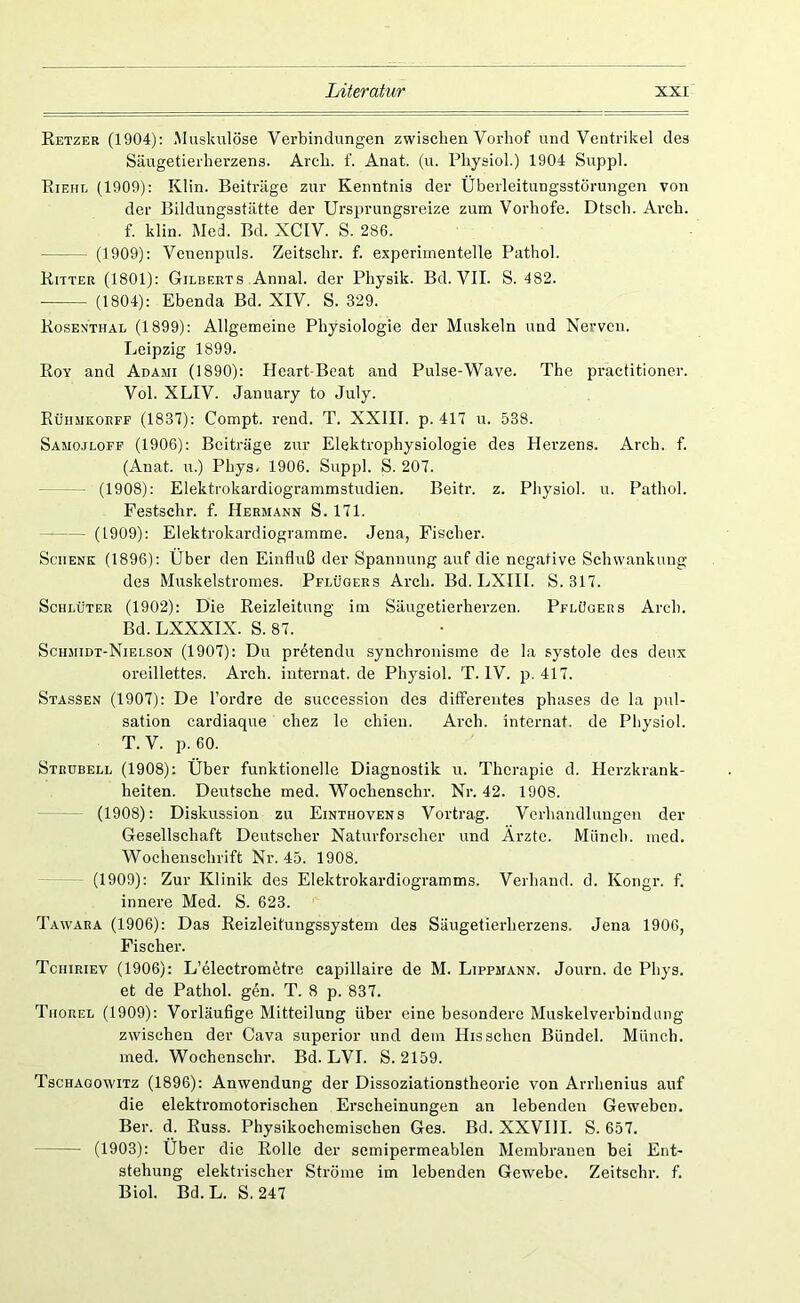 Retzeb (1904): Muskulöse Verbindungen zwischen Vorliof und Ventrikel des Säugetierherzens. Arcli. f. Anat. (u. Pliysiol.) 1904 Suppl. Riehl (1909): Klin. Beiträge zur Kenntnis der Überleitungsstörungen von der Bildungsstätte der Ursprungsreize zum Vorhofe. Dtseh. Arcb. f. klin. Med. Bd. XCIV. S. 286. (1909): Venenpuls. Zeitschr. f. experimentelle Pathol. Ritter (1801): Gilberts Annal. der Physik. Bd. VII. S. 482. • (1804): Ebenda Bd. XIV. S. 329. Rosenthal (1899): Allgemeine Physiologie der Muskeln und Nerven. Leipzig 1899. Roy and Adami (1890): PIcart-Beat and Pulse-Wave. The practitioner. Vol. XLIV. Jaiuiary to July. Rüiimkorff (1837): Compt. rend. T. XXIII. p. 417 u. 538. Samo.iloff (1906): Beiträge zur Elektrophysiologie des Herzens. Arcb. f. (Anat. u.) Phys. 1906. Suppl. S. 207. (1908): Elektrokardiogrammstudien. Beitr. z. Pliysiol. u. Pathol. Festsclir. f. Hermann S. 171. (1909): Elektrokardiogramme. Jena, Fischer. Schenk (1896): Über den Einfluß der Spannung auf die negative Schwankung des Muskelstromes. Pflügers Arcb. Bd. LXIIl. S. 317. Schlüter (1902): Die Reizleitung im Säugetierherzen. Pflügers Arcb. Bd. LXXXIX. S. 87. Sciimidt-Nielson (1907): Du pr^tendu synchronisme de la systole des deux oreillettes. Arch. iuternat.de Pliysiol. T. IV. p. 417. Stassen (1907): De l’ordre de succession des differentes phases de la pul- sation cardiaque chez le chien. Arch. internat. de Pliysiol. T.V. p. 60. Strübell (1908): Über funktionelle Diagnostik u. Therapie d. Herzkrank- heiten. Deutsche med. Wochenschr. Nr. 42. 1908. - (1908): Diskussion zu Einthovens Vortrag. Verhandlungen der Gesellschaft Deutscher Naturforscher und Ärzte. Münch, med. Wochenschrift Nr. 45. 1908. (1909): Zur Klinik des Elektrokardiogramms. Verband, d. Kongr. f. innere Med. S. 623. Tawara (1906): Das Reizleitungssystem des Säugetierherzens. Jena 1906, Fischer. Tchiriev (1906): L’electrom^tre capillaire de M. Lippmann. Journ. de Phys. et de Pathol. gen. T. 8 p. 837. Thorel (1909): Vorläufige Mitteilung über eine besondere Muskelverbindung zwischen der Cava superior und dem Hissehen Bündel. Münch, med. Wochenschr. Bd. LVI. S. 2159. Tschagowitz (1896): Anwendung der Dissoziationstheorie von Arrhenius auf die elektromotorischen Erscheinungen an lebenden Geweben. Ber. d. Russ. Physikochemischen Ges. Bd. XXVIll. S. 657. (1903): Über die Rolle der semipermeablen Membranen bei Ent- stehung elektrischer Ströme im lebenden Gewebe. Zeitschr. f. Biol. Bd.L. S. 247