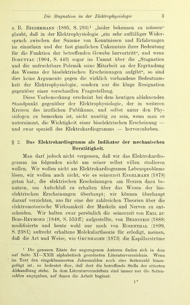 z. B. Biedermann (1895, S. 293)^ „leider bekeDiien zu müssen“ glaubt, daß in der Elektrophysiologie „ein sehr auffälliger Wider- spruch zwischen der Summe von Kenntnissen und Erfahrungen im einzelnen und der fast gänzlichen Unkenntnis ihrer Bedeutung für die Funktion der betreffenden Gewebe hervortritt“, und wenn Boruttau (1904, S. 443) sogar im Unmut über die „Stagnation und die unfruchtbare Polemik seine Mitarbeit an der Ergründung des Wesens der bioelektrischen Erscheinungen aufgibt“, so sind dies keine Argumente gegen die wirklich vorhandene Bedeutsam- keit der Elektrophysiologie, sondern nur die kluge Eesignation gegenüber einer vorschnellen Fragestellung. Diese Vorheroerkung erscheint hei dem heutigen ablehnenden Standpunkt gegenüber der Elektrophysiologie, der in weiteren Kreisen des ärztlichen Publikums, und selbst unter den Phy- siologen zu bemerken ist, nicht unnötig zu sein, wenn man es unternimmt, die Wichtigkeit einer bioelektrischen Erscheinung •— und zwar speziell des Elektrokardiogramms — hervorzuheben. § 2. Das Elektrokardiogi’amm als Indikator der mechanisclien Herztätigkeit. Man darf jedoch nicht vergessen, daß wir das Elektrokardio- gramm im folgenden nicht um seiner selbst willen studieren wollen. Wir wollen nicht am Elektrokardiogramm Lebensprobleme losen, wir wollen auch nicht, wie es seinerzeit Engelmann (1878) getan hat, die elektrischen Erscheinungen am Herzen dazu be- nutzen, um Aufschluß zu erhalten über das Wesen der bio- elektrischen Erscheinungen überhaupt; wir können überhaupt darauf verzichten, uns für eine der zahlreichen Theorien über die elektromotorische Wirksamkeit der Muskeln und Nerven zu ent- scheiden. Wir halten zwar persönlich die seinerzeit von Emil du Bois-Reymond (1848, S. 553ff.) aufgestellte, von Bernstein (1888) moditizierte und heute wohl nur noch von Rosenthal (1899, S. 238f.) aufrecht erhaltene Molekulartheorie für erledigt, meinen, daß die Art und Weise, wie Grünhagen (1873) die Kapillarströme ' Die genauen Zitate der angezogenen Autoren finden sich in dem auf Seite XI—XXII alphabetisch geordneten Literaturverzeichnis. Wenn im Text den eingeklammerten Jahreszahlen noch eine Seitenzahl hinzu- gefügt ist, so bedeutet dies, daß dort die betreffende Stelle der zitierten Abhandlung stehe. In dem Litei’aturverzeichnis sind immer nur die Seiten- zahlen angegeben, auf denen die Arbeit beginnt. 1