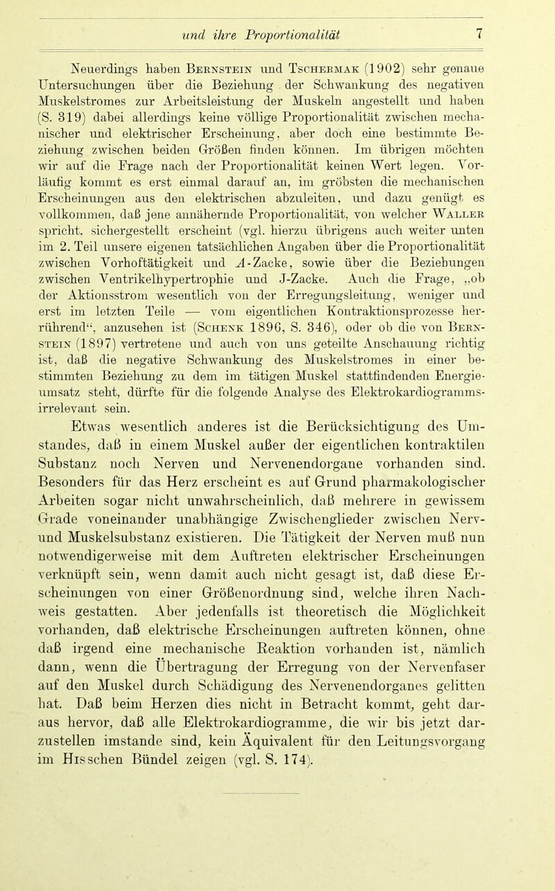 und ihre Proportionalität Neuerdings haben Bernstein und Tscheemak (1902) sehr genaue Untersuchungen über die Beziehung der Schwankung des negativen Muskelstromes zur Arbeitsleistung der Muskeln angestellt und haben (S. 819) dabei allerdings keine völlige Proportionalität zwischen mecha- nischer und elektrischer Erscheinung, aber doch eine bestimmte Be- ziehung zwischen beiden Größen finden können. Im übrigen möchten wir auf die Frage nach der Proportionalität keinen Wert legen. Vor- läufig kommt es erst einmal darauf an, im gröbsten die mechanischen Erscheinungen aus den elektrischen abzuleiten, und dazu genügt es vollkommen, daß jene annähernde Proportionalität, von welcher Waller spricht, sichergestellt erscheint (vgl. hierzu übrigens auch weiter unten im 2. Teil unsere eigenen tatsächlichen Angaben über die Proportionalität zwischen Vorhoftätigkeit und A-Zacke, sowie über die Beziehungen zwischen Ventrikelhypertrophie und J-Zacke. Auch die Frage, „ob der Aktionsstrom wesentlich von der Erregungsleitung, weniger und erst im letzten Teile — vom eigentlichen Kontraktiousprozesse her- rührend“, anzusehen ist (Schenk 1890, S. 346), oder ob die von Bern- stein (1897) vertretene und auch von uns geteilte Anschauung richtig ist, daß die negative Schwankung des Muskelstromes in einer be- stimmten Beziehung zu dem im tätigen Muskel stattfindendeu Energie- umsatz steht, dürfte für die folgende Analyse des Elektrokardiogramms- irrelevaiit sein. Etwas wesentlich anderes ist die Berücksichtigung des Um- standes, daß in einem Muskel außer der eigentlichen kontraktilen Substanz noch Nerven und Nervenendorgane vorhanden sind. Besonders für das Herz erscheint es auf Grund pharmakologischer Arbeiten sogar nicht unwahrscheinlich, daß mehrere in gewissem Grade voneinander unabhängige Zwischenglieder zwischen Nerv- und Muskelsubstanz existieren. Die Tätigkeit der Nerven muß nun notwendigerweise mit dem Auftreten elektrischer Erscheinungen verknüpft sein, wenn damit auch nicht gesagt ist, daß diese Er- scheinungen von einer Größenordnung sind, welche ihren Nach- weis gestatten. Aber jedenfalls ist theoretisch die Möglichkeit vorhanden, daß elektrische Erscheinungen auftreten können, ohne daß irgend eine mechanische Eeaktion vorhanden ist, nämlich dann, wenn die Übertragung der Erregung von der Nervenfaser auf den Muskel durch Schädigung des Nervenendorganes gelitten hat. Daß beim Herzen dies nicht in Betracht kommt, geht dar- aus hervor, daß alle Elektrokardiogramme, die wir bis jetzt dar- zustellen imstande sind, kein Äquivalent für den Leitungsvorgang im Hissehen Bündel zeigen (vgl. S. 174).