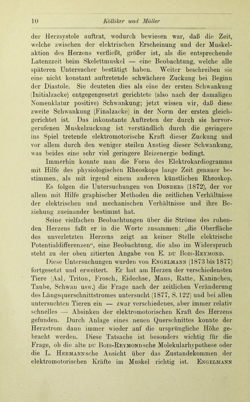 lU Kölliker und Müller der Herzsystole auftrat, wodurch bewiesen war, daß die Zeit, welche zwischen der elektrischen Erscheinung und der Muskel- aktion des Herzens verfließt, größer ist, als die entsprechende Latenzzeit beim Skelettmuskel — eine Beobachtung, welche alle späteren Untersucher bestätigt haben. Weiter beschreiben sie eine nicht konstant auftretende schwächere Zuckung bei Beginn der Diastole. Sie deuteten dies als eine der ersten Schwankung (Initialzacke) entgegengesetzt gerichtete (also nach der damaligen Nomenklatur positive) Schwankung; jetzt wissen wir, daß diese zweite Schwankung (Finalzacke) in der Norm der ersten gleich- gerichtet ist. Das inkonstante Auftreten der durch sie hervor- gerufenen Muskelzuckung ist verständlich durch die geringere ins Spiel tretende elektromotorische Kraft dieser Zuckung und vor allem durch den weniger steilen Anstieg dieser Schwankung, was beides eine sehr viel geringere Reizenergie bedingt. Immerhin konnte man die Form des Elektrokardiogramms mit Hilfe des physiologischen Eheoskops lange Zeit genauer be- stimmen, als mit irgend einem anderen künstlichen Rheoskop. Es folgen die Untersuchungen von Donders (1872), der vor allem mit Hilfe graphischer Methoden die zeitlichen Verhältnisse der elektrischen und mechanischen Verhältnisse und ihre Be- ziehung zueinander bestimmt hat. Seine vielfachen Beobachtungen über die Ströme des ruhen- den Herzens faßt er in die Worte zusammen; „die Oberfläche des unverletzten Herzens zeigt an keiner Stelle elektrische Potentialdifferenzen“, eine Beobachtung, die also im Widerspruch steht zu der oben zitierten Angabe von E. du Bois-Reymond. Diese Untersuchungen wurden von Engelmaen (1873 bis 1877) fortgesetzt und erweitert. Er hat am Herzen der verschiedensten Tiere (Aal, Triton, Frosch, Eidechse, Maus, Ratte, Kaninchen, Taube, Schwan usw.) die Frage nach der zeitlichen Veränderung des Längsquerschnittstromes untersucht (1877, S. 122) und bei allen untersuchten Tieren ein — zwar verschiedenes, aber immer relativ schnelles — Absinken der elektromotorischen Kraft des Herzens gefunden. Durch Anlage eines neuen Querschnittes konnte der Herzstrom dann immer wieder auf die ursprüngliche Höhe ge- bracht werden. Diese Tatsache ist besonders wichtig für die Frage, ob die alte du Bois-REYMONDsche Molekularhypothese oder die L. Hermann sehe Ansicht über das Zustandekommen der elektromotorischen Kräfte im Muskel richtig ist. Engelmann