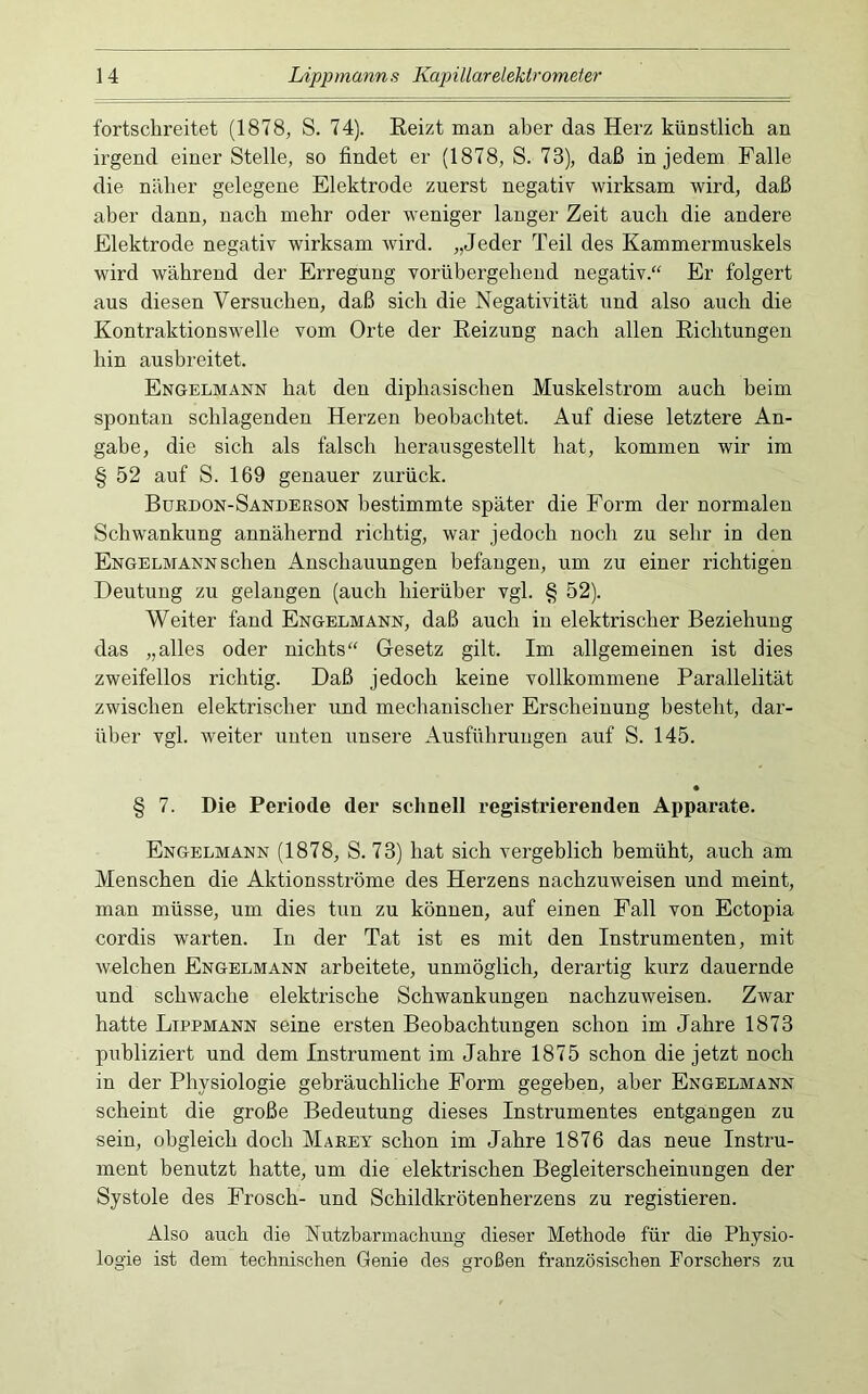 fortscbreitet (1878, S. 74). Eeizt man aber das Herz künstlicb an irgend einer Stelle, so findet er (1878, S. 73), daß in jedem Falle die näher gelegene Elektrode zuerst negativ wirksam wird, daß aber dann, nach mehr oder weniger langer Zeit auch die andere Elektrode negativ wirksam wird. „Jeder Teil des Kammermuskels wird während der Erregung vorübergebend negativ.“ Er folgert aus diesen Versuchen, daß sich die Negativität imd also auch die Kontraktionswelle vom Orte der Heizung nach allen Eicbtungen bin ausbreitet. Engelmann hat den dipbasiseben Muskelstrom auch beim spontan schlagenden Herzen beobachtet. Auf diese letztere An- gabe, die sich als falsch berausgestellt bat, kommen wir im § 52 auf S. 169 genauer zurück. Burdon-Sanderson bestimmte später die Form der normalen Schwankung annähernd richtig, war jedoch noch zu sehr in den Engelmann sehen Anschauungen befangen, um zu einer richtigen Deutung zu gelangen (auch hierüber vgl. § 52). Weiter fand Engelmann, daß auch in elektrischer Beziehung das „alles oder nichts“ Gesetz gilt. Im allgemeinen ist dies zweifellos richtig. Daß jedoch keine vollkommene Parallelität zwischen elektrischer und mechanischer Erscheinung besteht, dar- über vgl. weiter unten unsere Ausführungen auf S. 145. § 7. Die Periode der schnell registrierenden Appai*ate. Engelmann (1878, S. 73) hat sich vergeblich bemüht, auch am Menschen die Aktionsströme des Herzens nachzuweisen und meint, man müsse, um dies tun zu können, auf einen Fall von Ectopia cordis warten. In der Tat ist es mit den Instrumenten, mit welchen Engelmann arbeitete, unmöglich, derartig kurz dauernde und schwache elektrische Schwankungen nachzuweisen. Zwar hatte Lippmann seine ersten Beobachtungen schon im Jahre 1873 publiziert und dem Instrument im Jahre 1875 schon die jetzt noch in der Physiologie gebräuchliche Form gegeben, aber Engelmann scheint die große Bedeutung dieses Instrumentes entgangen zu sein, obgleich doch Marey schon im Jahre 1876 das neue Instru- ment benutzt hatte, um die elektrischen Begleiterscheinungen der Systole des Frosch- und Schildkrötenherzens zu registieren. Also auch die Nutzbarmachung dieser Methode für die Physio- logie ist dem technischen Genie des großen französischen Forschers zu