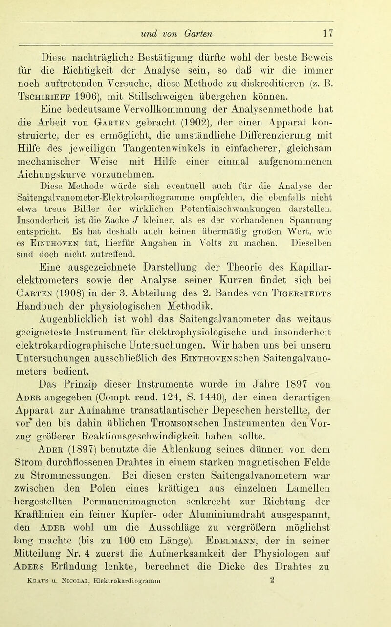 Diese nachträgliche Bestätigung dürfte wohl der beste Beweis für die Richtigkeit der Analyse sein, so daß wir die immer noch auftretenden Versuche, diese Methode zu diskreditieren (z. B. Tschieieff 1906), mit Stillschweigen übergehen können. Eine bedeutsame Vervollkommnung der Analysenmethode hat die Arbeit von Garten gebracht (1902), der einen Apparat kon- struierte, der es ermöglicht, die umständliche Differenzierung mit Hilfe des jeweiligen Taugentenwinkels in einfacherer, gleichsam mechanischer Weise mit Hilfe einer einmal aufgenommenen Aichungskurve vorzunehmen. Diese Methode würde sich eventuell auch für die Analyse der Saitengalvanometer-Elektrokardiogramme empfehlen, die ebenfalls nicht etwa treue Bilder der wirklichen Potentialschwankungen darstellen. Insonderheit ist die Zacke J kleiner, als es der vorhandenen Spannung entspricht. Es hat deshalb auch keinen übermäßig großen Wert, wie es Einthoven tut, hierfür Angaben in Volts zu machen. Dieselben sind doch nicht zutrefiend. Eine ausgezeichnete Darstellung der Theorie des Kapillar- elektrometers sowie der Analyse seiner Kurven findet sich bei Garten (1908) in der 3. Abteilung des 2. Bandes von Tigerstedts Handbuch der physiologischen Methodik. Augenblicklich ist wohl das Saitengalvanometer das weitaus geeigneteste Instrument für elektrophysiologische und insonderheit elektrokardiographische Untersuchungen. Wir haben uns bei unsern Untersuchungen ausschließlich des Einthoven sehen Saitengalvano- meters bedient. Das Prinzip dieser Instrumente wurde im Jahre 1897 von Ader angegeben (Compt. rend. 124, S. 1440), der einen derartigen Apparat zur Aufnahme transatlantischer Depeschen herstellte, der vor* den bis dahin üblichen Thomson sehen Instrumenten den Vor- zug größerer Reaktionsgeschwindigkeit haben sollte. Ader (1897) benutzte die Ablenkung seines dünnen von dem Strom durchflossenen Drahtes in einem starken magnetischen Felde zu Strommessungen. Bei diesen ersten Saitengalvanometern war zwischen den Polen eines kräftigen aus einzelnen Lamellen hergestellten Permanentmagneten senkrecht zur Richtung der Kraftlinien ein feiner Kupfer- oder Aluminiumdraht ausgespannt, den Ader wohl um die Ausschläge zu vergrößern möglichst lang machte (bis zu 100 cm Länge). Edelmann, der in seiner Mitteilung Nr. 4 zuerst die Aufmerksamkeit der Physiologen auf Adees Erfindung lenkte, berechnet die Dicke des Drahtes zu Kraus ii. Nicolai, Elektrokardiogramm 2