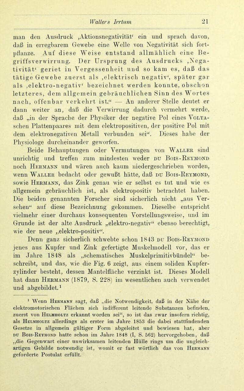 man den Ausdruck ,Aktionsnegativitäk ein und sprach davon, daß in erregbarem Gewebe eine Welle von Negativität sieb fort- pbauze. Auf diese Weise entstand allmäblich eine Be- griffsverwirrung. Der Ursprung des ikusdrucks ,Nega- tivität* geriet in Vergessenheit und so kam es, daß das tätige Gewebe zuerst als ,elektrisch negativ*, später gar als ,elektro-negativ* bezeichnet werden konnte, obsebon letzteres, dem allgemein gebräuchlichen Sinn des Wortes nach, offenbar verkehrt ist.“ — Au anderer Stelle deutet er dann weiter an, daß die Verwirrung dadurch vermehrt werde, daß „in der Sprache der Physiker der negative Pol eines Volta- schen Plattenpaares mit dem elektropositiveu, der positive Pol mit dem elektronegativeu Metall verbunden sei**. Dieses habe der Physiologe durcheinander geworfen. Beide Behauptungen oder Vermutungen von Waller sind unrichtig und treffen zum mindesten weder du Bois-Reymond noch Hermann und wären auch kaum niedergeschrieben worden, wenn Waller bedacht oder gewußt hätte, daß du Bois-Reymond, sowie Hermann, das Zink genau wie er selbst es tut und wie es allgemein gebräuchlich ist, als elektropositiv betrachtet haben. Die beiden genannten Forscher sind sicherlich nicht „aus Ver- sehen** auf diese Bezeichnung gekommen. Dieselbe entspricht vielmehr einer durchaus konsequenten Vorstellungsweise, und im Grunde ist der alte Ausdruck „elektro-negativ** ebenso berechtigt, wie der neue „elektro-positiv**. Denn ganz sicherlich schwebte schon 1843 du Bois-Reymond jenes aus Kupfer und Zink gefertigte Muskelmodell vor, das er im Jahre 1848 als „schematisches Muskelprimitivbündel** be- schreibt, und das, wie die Fig. 6 zeigt, aus einem soliden Kupfer- zylinder besteht, dessen Mantelfläche verzinkt ist. Dieses Modell hat dann Hermann (1879, S. 228) im wesentlichen auch verwendet und abgebildet. ^ 1 Wenn Hermann sagt, daß ,.die Notwendigkeit, daß in der Nähe der elektromotorischen Flächen sich indifferent leitende Substanzen befinden, zuerst von Helmholtz erkannt worden sei“, so ist das zwar insofern richtig, als Helmholtz allerdings als erster im Jahre 1853 die dabei stattffndenden Gesetze in allgemein gültiger Form abgeleitet und bewiesen hat, aber DU Bois-Reymo.nd batte schon im Jahre 1848 (I, S. 562) hervorgehoben, daß ,,die Gegenwart einer unwirksamen leitenden Hülle rings um die ungleich- artigen Gebilde notwendig ist, womit er fast wörtlich das von Hermann geforderte Postulat erfüllt.