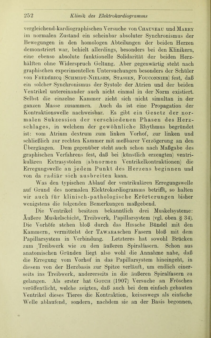Yergleichend-kardiograpliischeu Versuche von Chauveau und Maeey im normalen Zustand ein scheinbar absoluter Synchronismus der Bewegungen in den homologen Abteilungen der beiden Herzen demonstriert war, behielt allerdings, besonders bei den Klinikern, eine ebenso absolute funktionelle Solidarität der beiden Herz- hälften ohne Widerspruch Geltung. Aber gegenwärtig steht nach graphischen experimentellen Untersuchungen besonders der Schüler von FiiEDkEiCQ (Schmidt-Nielsen, Stassen, Fouconniee] fest, daß ein solcher Synchronismus der Systole der Atrien und der beiden Ventrikel untereinander auch nicht einmal in der Norm existiert. Selbst die einzelne Kammer zieht sich nicht simultan in der ganzen Masse zusammen. Auch da ist eine Propagation der Kontraktionswelle nachweisbar. Es gibt ein Gesetz der nor- malen Sukzession der verschiedenen Phasen des Herz- schlages, in welchem der gewöhnliche Rhythmus begründet ist: vom Atrium dextrum zum linken Vorhof, zur linken und schließlich zur rechten Kammer mit meßbarer Verzögerung an den Übergängen. Dem gegenüber steht auch schon nach Maßgabe des graphischen Verfahrens fest, daß bei (künstlich erzeugten) ventri- kulären Extrasystolen (abnormen Ventrikelkontraktionen) die Erregungswelle an jedem Punkt des Herzens beginnen und von da radiär sich ausbreiten kann. V as den typischen Ablauf der ventrikulären Erregungswelle auf Grund des normalen Elektrokardiogramms betrifft, so halten wir auch für klinisch-pathologische Erörterungen bisher wenigstens die tolgenden Bemerkungen maßgebend. Die Ventrikel besitzen bekanntlich drei Muskelsysteme: Äußere Muskelschicht, Treibwerk, Papillarsystem (vgl. oben § 34). Die Vorhöfe stehen bloß durch das Hissche Bündel mit den Kammern, vermittelst der Tawaeasehen Fasern bloß mit dem Papillarsystem in Verbindung. Letzteres hat sowohl Brücken zum Treibwerk wie zu den äußeren Spiralfasern. Schon aus anatomischen Gründen liegt also wohl die Annahme nahe, daß die Erregung vom Vorhof in das Papillarsystem hineingeht, in diesem von der Herzbasis zur Spitze verläuft, um endlich einer- seits ins Treibwerk, andererseits in die äußeren Spiralfasern zu gelangen. Als erster hat Gotch (1907) Versuche an Fröschen veröffentlicht, welche zeigten, daß auch hei dem einfach gehanten Ventrikel dieses Tieres die Kontraktion, keineswegs als einfache Welle ablaufend, sondern, nachdem sie an der Basis begonnen.
