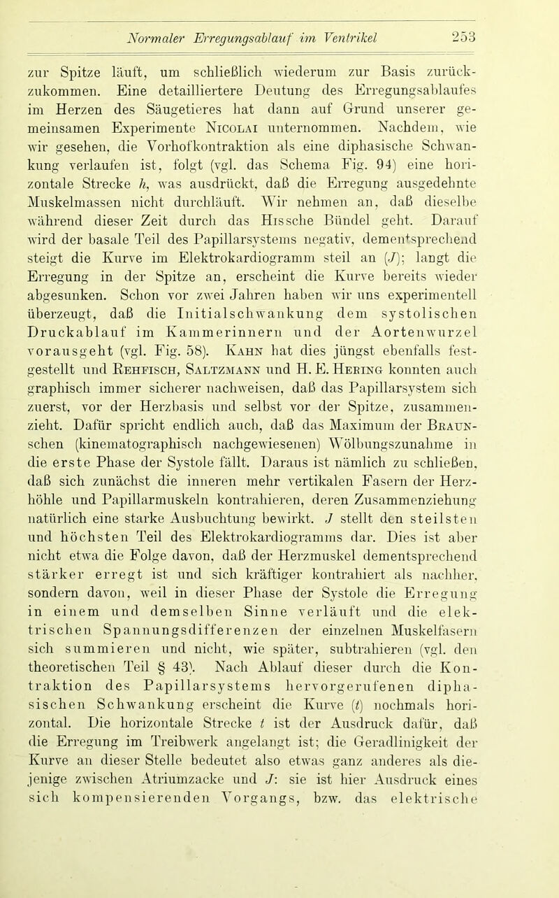 zur Spitze läuft, um schließlich wiederum zur Basis zuriick- zukommen. Eine detailliertere Deutung des Erregungsahlaufes im Herzen des Säugetieres hat dann auf Grund unserer ge- meinsamen Experimente Nicolai unternommen. Nachdem, wie wir gesehen, die Vorhofkontraktion als eine diphasische Schwan- kung verlaufen ist, folgt (vgl. das Schema Fig. 94) eine hori- zontale Strecke /«, was ausdrückt, daß die Erregung ausgedelmte Muskelmassen nicht durchläuft. Wir nehmen an, daß diesellie während dieser Zeit durch das Hissche Bündel geht. Darauf wird der basale Teil des Papillarsystems negativ, dementsprechend steigt die Kurve im Elektrokardiogramm steil an (J); langt die Erregung in der Spitze an, erscheint die Kurve bereits wieder abgesunken. Schon vor zwei Jahren haben wir uns experimentell überzeugt, daß die Initialschwankung dem systolischen Druckablauf im Kammerinneru und der Aortenwurzel vorausgeht (vgl. Fig. 58). Kahn hat dies jüngst ebenfalls fest- gestellt und Eehfisch, Saltzmann und H. E. Heeing konnten auch graphisch immer sicherer nachweisen, daß das Papillarsystem sich zuerst, vor der Herzhasis und selbst vor der Spitze, zusammen- zieht. Dafür spricht endlich auch, daß das Maximum der Bkaun- schen (kinematographisch nachgewiesenen) Wölbungszunahme in die erste Phase der Systole fällt. Daraus ist nämlich zu schließen, daß sich zunächst die inneren mehr vertikalen Fasern der Herz- höhle und Papillarmuskeln kontrahieren, deren Zusammenziehung natürlich eine starke Ausbuchtung bewirkt. J stellt den steilsten und höchsten Teil des Elektrokardiogramms dar. Dies ist aber nicht etwa die Folge davon, daß der Herzmuskel dementsprechend stärker erregt ist und sich kräftiger kontrahiert als nachher, sondern davon, weil in dieser Phase der Systole die Erregung in einem und demselben Sinne verläuft und die elek- trischen Spannungsdifferenzen der einzelnen Muskelfasern sich summieren und nicht, wie später, subtrahieren (vgl. den theoretischen Teil § 43). Nach Ablauf dieser durch die Kon- traktion des Papillarsystems hervorgerufenen dipha- sischen Schwankung erscheint die Kurve (<) nochmals hori- zontal. Die horizontale Strecke t ist der Ausdruck dafür, daß die Erregung im Treibwerk angelangt ist; die Geradlinigkeit der Kurve an dieser Stelle bedeutet also etwas ganz anderes als die- jenige zwischen Atriumzacke und J: sie ist hier Ausdruck eines sich kompensierenden Vorgangs, bzw. das elektrische