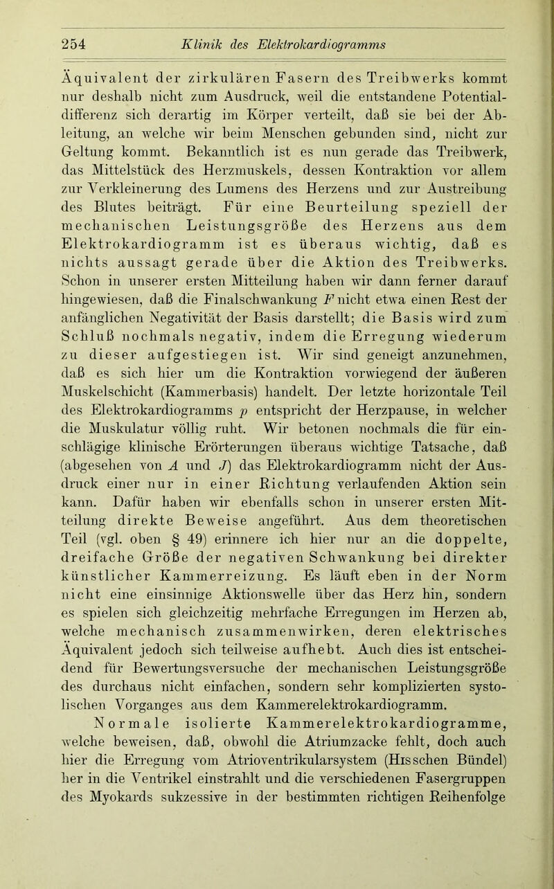 Äquivalent der zirkulären Fasern des Treibwerks kommt nur deshalb nicht zum Ausdruck, weil die entstandene Potential- differenz sich derartig im Körper verteilt, daß sie bei der Ab- leitung, an welche wir beim Menschen gebunden sind, nicht zur Geltung kommt. Bekanntlich ist es nun gerade das Treibwerk, das Mittelstück des Herzmuskels, dessen Kontraktion vor allem zur Verkleinerung des Lumens des Herzens und zur Austreibung des Blutes beiträgt. Für eine Beurteilung speziell der mecbaniscben Leistungsgröße des Herzens aus dem Elektrokardiogramm ist es überaus wichtig, daß es nichts aussagt gerade über die Aktion des Treibwerks. Schon in unserer ersten Mitteilung haben wir dann ferner darauf hingewiesen, daß die Finalscbwankung F nicht etwa einen Rest der anfänglichen Negativität der Basis darstellt; die Basis wird zum Schluß nochmals negativ, indem die Erregung wiederum zu dieser aufgestiegen ist. Wir sind geneigt anzunehmen, daß es sich hier um die Kontraktion vorwiegend der äußeren Muskelschicht (Kammerbasis) handelt. Der letzte horizontale Teil des Elektrokardiogramms f entspricht der Herzpause, in welcher die Muskulatur völlig ruht. Wir betonen nochmals die für ein- schlägige klinische Erörterungen überaus wichtige Tatsache, daß (abgesehen von A und J) das Elektrokardiogramm nicht der Aus- druck einer nur in einer Richtung verlaufenden Aktion sein kann. Dafür haben wir ebenfalls schon in unserer ersten Mit- teilung direkte Beweise angeführt. Aus dem theoretischen Teil (vgl. oben § 49) erinnere ich hier nur an die doppelte, dreifache Größe der negativen Schwankung bei direkter künstlicher Kammerreizung. Es läuft eben in der Norm nicht eine einsinnige Aktionswelle über das Herz hin, sondern es spielen sich gleichzeitig mehrfache Erregungen im Herzen ab, welche mechanisch Zusammenwirken, deren elektrisches Äquivalent jedoch sich teilweise aufheht. Auch dies ist entschei- dend für Bewertungsversuche der mechanischen Leistungsgröße des durchaus nicht einfachen, sondern sehr komplizierten systo- lischen Vorganges aus dem Kammerelektrokardiogramm. Normale isolierte Kammerelektrokardiogramme, welche beweisen, daß, obwohl die Atriumzacke fehlt, doch auch hier die Erregung vom Atrioventrikularsystem (His sehen Bündel) her in die Ventrikel einstrahlt und die verschiedenen Fasergruppen des Myokards sukzessive in der bestimmten richtigen Reihenfolge
