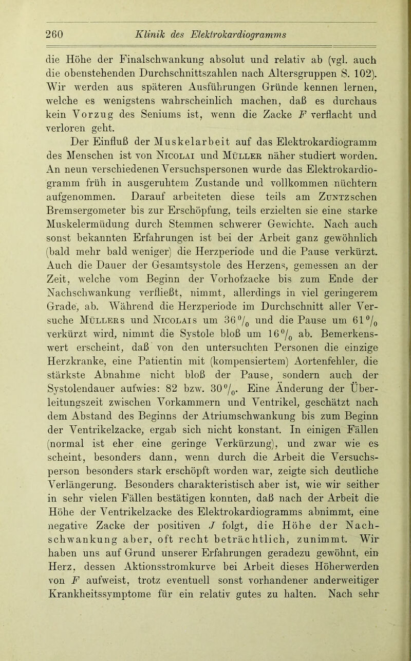 die Höhe der Finalschwankuiig absolut und relativ ab (vgl. auch die obenstebenden Durcbscbnittszablen nach Altersgruppen S. 102). Wir werden aus späteren Ausführungen Gründe kennen lernen, welche es wenigstens wahrscheinlich machen, daß es durchaus kein Vorzug des Seniums ist, wenn die Zacke P verflacht und verloren geht. Der Einfluß der Muskelarbeit auf das Elektrokardiogramm des Menschen ist von Nicolai und Mülleb näher studiert worden. An neun verschiedenen Versuchspersonen wurde das Elektrokardio- gramm früh in ausgeruhtem Zustande und vollkommen nüchtern aufgenommen. Darauf arbeiteten diese teils am Zuntzsehen Bremsergometer bis zur Erschöpfung, teils erzielten sie eine starke Muskelermüdung durch Stemmen schwerer Gewichte. Nach auch sonst bekannten Erfahrungen ist hei der Arbeit ganz gewöhnlich (bald mehr bald weniger) die Herzperiode und die Pause verkürzt. Auch die Dauer der Gesamtsystole des Herzens, gemessen an der Zeit, Avelche vom Beginn der Vorhofzacke bis zum Ende der Nachschwankung verfließt, nimmt, allerdings in viel geringerem Grade, ab. Während die Herzperiode im Durchschnitt aller Ver- suche Müllers und Nicolais um 36und die Pause um 61®/o verkürzt wird, nimmt die Systole bloß um 16^0 ab- Bemerkens- wert erscheint, daß von den untersuchten Personen die einzige Herzkranke, eine Patientin mit (kompensiertem) Aortenfehler, die stärkste Abnahme nicht bloß der Pause, sondern auch der Systolendauer aufwies; 82 bzw. 30°/o- Eine Änderung der Über- leitungszeit zwischen Vorkammern und Ventrikel, geschätzt nach dem Abstand des Beginns der Atriumschwankung bis zum Beginn der Ventrikelzacke, ergab sich nicht konstant. In einigen Fällen (normal ist eher eine geringe Verkürzung), und zwar wie es scheint, besonders dann, wenn durch die Arbeit die Versuchs- person besonders stark erschöpft worden war, zeigte sich deutliche Verlängerung. Besonders charakteristisch aber ist, wie wir seither in sehr vielen Fällen bestätigen konnten, daß nach der Arbeit die Höhe der Ventrikelzacke des Elektrokardiogramms abnimmt, eine negative Zacke der positiven J folgt, die Höhe der Nach- schwankung aber, oft recht beträchtlich, zunimmt. Wir haben uns auf Grund unserer Erfahrungen geradezu gewöhnt, ein Herz, dessen Aktionsstromkurve hei Arbeit dieses Höherwerden von F aufweist, trotz eventuell sonst vorhandener anderweitiger Krankheitssymptome für ein relativ gutes zu halten. Nach sehr