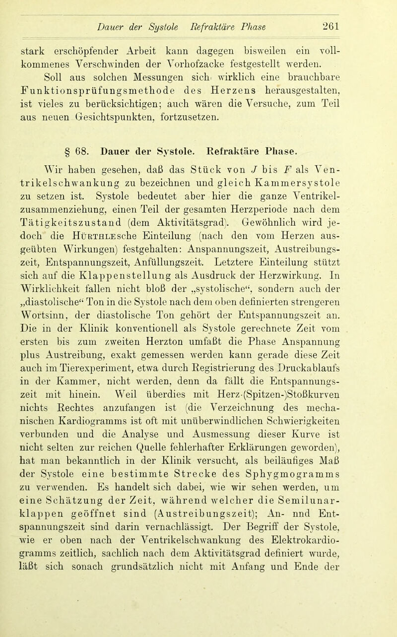 stark erschöpfender Arbeit kann dagegen bisweilen ein voll- kommenes Verschwinden der Vorbofzacke festgestellt werden. Soll aus solchen Messungen sich wirklich eine brauchbare Funktionsprüfungsmethode des Herzens herausgestalten, ist vieles zu berücksichtigen; auch wären die Versuche, zum Teil aus neuen Gesichtspunkten, fortzusetzen. § 68. Dauer der Systole. Refraktäre Phase. Wir haben gesehen, daß das Stück von J bis Fals Ven- trikelschwankung zu bezeichnen und gleich Kammersystole zu setzen ist. Systole bedeutet aber hier die ganze Ventrikel- zusammenziehung, einen Teil der gesamten Herzperiode nach dem Tätigkeitszustand (dem Aktivitätsgrad]. Gewöhnlich wird je- doch die HüRTHLESche Einteilung (nach den vom Herzen aus- geübten Wirkungen) festgehalten: Anspannungszeit, Austreibungs- zeit, Entspannungszeit, Anfüllungszeit. Letztere Einteilung stützt sich auf die Klappenstellung als Ausdruck der Herzwirkung. In Wirklichkeit fallen nicht bloß der „systolische“, sondern auch der „diastolische“ Ton in die Systole nach dem oben definierten strengeren Wortsinn, der diastolische Ton gehört der Entspannungszeit an. Die in der Klinik konventionell als Systole gerechnete Zeit vom ersten bis zum zweiten Herzton umfaßt die Phase Anspannung plus Austreibung, exakt gemessen werden kann gerade diese Zeit auch im Tierexperiment, etwa durch Registrierung des Druckablaufs in der Kammer, nicht werden, denn da fällt die Entspannungs- zeit mit hinein. Weil überdies mit Herz-(Spitzen-)Stoßkurven nichts Rechtes anzufangen ist (die Verzeichnung des mecha- nischen Kardiogramms ist oft mit unüberwindlichen Schwierigkeiten verbunden und die Analyse und Ausmessung dieser Kurve ist nicht selten zur reichen Quelle fehlerhafter Erklärungen geworden), hat man bekanntlich in der Klinik versucht, als beiläufiges Maß der Systole eine bestimmte Strecke des Sphygmogramms zu verwenden. Es handelt sich dabei, wde wir sehen werden, um eine Schätzung der Zeit, während 'welcher die Semilunar- klappen geöffnet sind (Austreibungszeit); An- nnd Ent- spannungszeit sind darin vernachlässigt. Der Begriff der Systole, wie er oben nach der Ventrikelschwankung des Elektrokardio- gramms zeitlich, sachlich nach dem Aktivitätsgrad definiert wurde, läßt sich sonach grundsätzlich nicht mit Anfang und Ende der