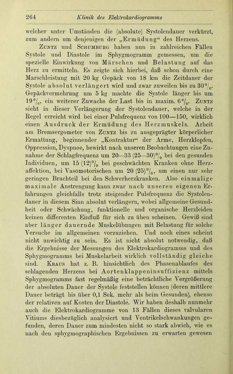welcher unter Umständen die (absolute) Systolendauer verkürzt, zum andern um denjenigen der „Ermüdung“ des Herzens. ZuNTZ und ScHUMBUEG haben nun in zahlreichen Fällen Systole und Diastole im Sphygmogramm gemessen, um die spezielle Einwirkung von Märschen und Belastung auf das Herz zw ermitteln. Es zeigte sich hierbei, daß schon durch eine Marschleistung mit 20 kg Gepäck von 18 km die Zeitdauer der Systole absolut verlängert wird und zwar zuweilen bis zu 30“/^. Gepäckvermehrung um 5 kg machte die Systole länger bis um 19®/o, ein weiterer Zuwachs der Last bis in maxim. Zuntz sieht in dieser Verlängerung der Systolendauer, welche in der Eegel erreicht wird bei einer Pulsfrequenz von 100—150, wirklich einen Ausdruck der Ermüdung des Herzmuskels. Arbeit am Bremsergometer von Zuntz bis zu ausgeprägter körperlicher Ermattung, beginnender „Kontraktur“ der Arme, Herzklopfen, Oppression, Dyspnoe, bewirkt nach unseren Beobachtungen eine Zu- nahme der Schlagfrequenz um 20—33 (25—30)®/(, hei den gesunden Individuen, um 15 (12)°/^ bei geschwächten Kranken ohne Herz- affektion, bei Vasomotorischen um 20 (25)°/q, um einen nur sehr geringen Bruchteil bei den Schwerherzkranken. Also einmalige maximale Anstrengung kann zwar nach unseren eigenen Er- fahrungen gleichfalls trotz steigender Pulsfrequenz die Systolen- dauer in diesem Sinn absolut verlängern, wobei allgemeine Gesund- heit oder Schwächung, funktionelle und organische Herzleiden keinen differenten Einfluß für sich zu üben scheinen. Gewiß sind aber länger dauernde Muskelühungen mit Belastung für solche Versuche im allgemeinen vorzuziehen. Und noch eines scheint nicht unwichtig zu sein. Es ist nicht absolut notwendig, daß die Ergebnisse der Messungen des Elektrokardiogramms und des Sphygmogramms hei Muskelarbeit wirklich vollständig gleiche sind. Kraus hat z. B. hinsichtlich des Phasenablaufes des schlagenden Herzens bei Aortenklappeninsuffizienz mittels Sphygmogramms fast regelmäßig eine beträchtliche Vergrößerung der absoluten Dauer der Systole feststellen können (deren mittlere Dauer beträgt bis über 0,1 Sek. mehr als beim Gesunden), ebenso der relativen auf Kosten der Diastole. Wir haben deshalb nunmehr auch die Elektrokardiogramme von 13 Fällen dieses valvulären Vitiums diesbezüglich analysiert und Ventrikelschwankungen ge- funden, deren Dauer zum mindesten nicht so stark ahwich, wie es nach den sphj-gmographischen Ergebnissen zu erwarten gewesen