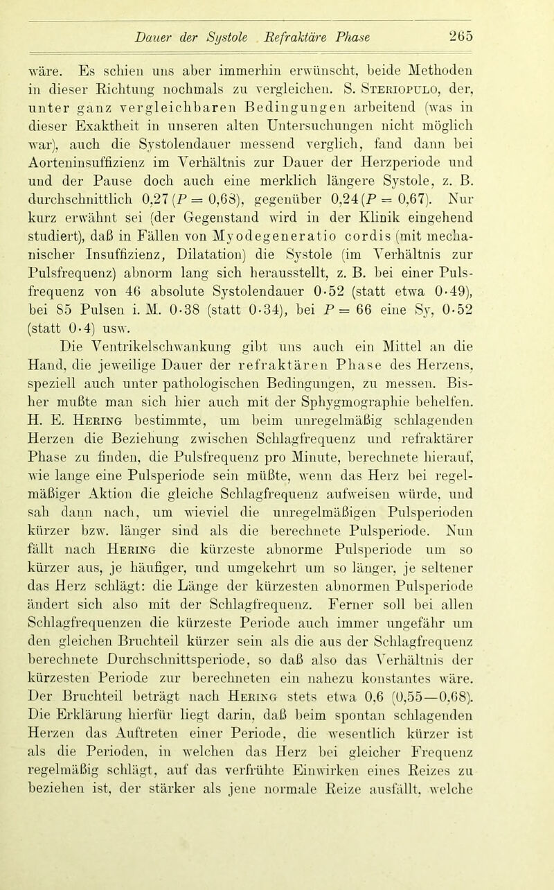 wäre. Es schien uns aber immerhin erwünscht, beide Methoden in dieser Richtung nochmals zu Yergleichen. S. Steriopulo, der. unter ganz vergleichbaren Bedingungen arbeitend (was in dieser Exaktheit in unseren alten Untersuchungen nicht möglich war), auch die Systolendauer messend verglich, fand dann bei Aorteninsuffizienz im Verhältnis zur Dauer der Herzperiode und und der Paiise doch auch eine merklich längere Systole, z. ß. durchschnittlich 0,27 (P = 0,68), gegenüber 0,24 (P = 0,67). Nur kurz erwähnt sei (der Gegenstand wird in der Klinik eingehend studiert), daß in Fällen von Myodegeneratio cordis (mit mecha- nischer Insuffizienz, Dilatation) die Systole (im Verhältnis zur Pulsfrequenz) abnorm lang sich herausstellt, z. B. hei einer Puls- frequenz von 46 absolute Systolendauer 0-52 (statt etwa 0*49), hei 85 Pulsen i. M. 0-38 (statt 0-34), hei P = 66 eine Sy, 0-52 (statt 0-4) usw. Die Ventrikelschwankung gibt uns auch ein Mittel an die Hand, die jeweilige Dauer der refraktären Phase des Herzens, speziell auch unter pathologischen Bedingungen, zu messen. Bis- her mußte man sich hier auch mit der Si^hygmographie behelfen. H. E. Hering bestimmte, um lieim unregelmäßig schlagenden Herzen die Beziehung zwischen Schlagfrequenz und refraktärer Phase zu finden, die Pulsfrequenz pro Minute, berechnete hierauf, wie lange eine Pulsperiode sein müßte, wenn das Herz hei regel- mäßiger Aktion die gleiche Schlagfrequenz aufweisen würde, und sah dann nach, um wieviel die unregelmäßigen Pulsperioden kürzer bzw. länger sind als die berechnete Pulsperiode. Nun fällt nach Hering die kürzeste abnorme Pulsperiode um so kürzer aus, je häufiger, und umgekehrt um so länger, je seltener das Herz schlägt; die Länge der kürzesten alniormen Pulsperiode ändert sich also mit der Schlagfrequenz. Ferner soll bei allen Schlagfrequenzen die kürzeste Periode auch immer ungefähr um den gleichen Bruchteil kürzer sein als die aus der Schlagfrequenz berechnete Durchschnittsperiode, so daß also das Verhältnis der kürzesten Periode zur berechneten ein nahezu konstantes wäre. Der Bruchteil beträgt nach Hering stets etwa 0,6 (0,55—0.68). Die Erklärung hierfür liegt darin, daß heim spontan schlagenden Herzen das Auftreten einer Periode, die Avesentlich kürzer ist als die Perioden, in welchen das Herz liei gleicher Frequenz regelmäßig schlägt, auf das verfrühte Einwirken eines Reizes zu beziehen ist, der stärker als jene normale Reize ausfällt, welche