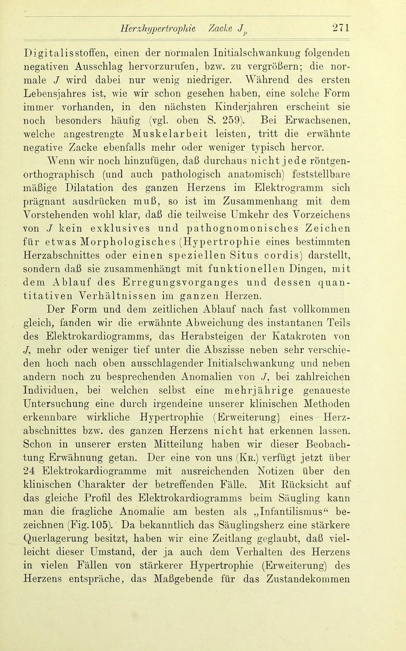 Digitalisstoffen, einen der normalen Initialschwankung folgenden negativen Ausschlag hervorzurufen, bzw. zu vergrößern; die nor- male J wird dabei nur wenig niedriger. Während des ersten Lebensjahres ist, wie wir schon gesehen haben, eine solche Form immer vorhanden, in den nächsten Kinderjahren erscheint sie noch besonders häufig (vgl. oben S. 259). Bei Erwachsenen, welche angestrengte Muskelarbeit leisten, tritt die erwähnte negative Zacke ebenfalls mehr oder weniger typisch hervor. Wenn wir noch hinzufügen, daß durchaus nicht jede röntgen- orthographisch (und auch pathologisch anatomisch) feststellbare mäßige Dilatation des ganzen Herzens im Elektrogramm sich prägnant ausdrücken muß, so ist im Zusammenhang mit dem Vorstehenden wohl klar, daß die teilweise Umkehr des Vorzeichens von J kein exklusives und pathognomonisches Zeichen für etwas Morphologisches (Hypertrophie eines bestimmten Herzabschnittes oder einen speziellen Situs cor dis) darstellt, sondern daß sie zusammenhängt mit funktionellen Dingen, mit dem Ablauf des Erregungsvorganges und dessen quan- titativen Verhältnissen im ganzen Herzen. Der Form und dem zeitlichen Ablauf nach fast vollkommen gleich, fanden wir die erwähnte Abweichung des instantanen Teils des Elektrokardiogramms, das Herabsteigen der Katakroten von J, mehr oder weniger tief unter die Abszisse neben sehr verschie- den hoch nach oben ausschlagender Initialschwankung und neben andern noch zu besprechenden Anomalien von /, bei zahlreichen Individuen, bei welchen seihst eine mehrjährige genaueste Untersuchung eine durch irgendeine unserer klinischen Methoden erkennbare wirkliche HyperHophie (Erweiterung) eines Herz- abschnittes bzw. des ganzen Herzens nicht hat erkennen lassen. Schon in unserer ersten Mitteilung haben wir dieser Beobach- tung Erwähnung getan. Der eine von uns (Kr.) verfügt jetzt über 24 Elektrokardiogramme mit ausreichenden Notizen über den klinischen Charakter der betreffenden Fälle. Mit Rücksicht auf das gleiche Profil des Elektrokardiogramms beim Säugling kann man die fragliche Anomalie am besten als „Infantilismus“ be- zeichnen (Fig. 105). Da bekanntlich das Säuglingsherz eine stärkere Querlagerung besitzt, haben wir eine Zeitlang geglaubt, daß viel- leicht dieser Umstand, der ja auch dem Verhalten des Herzens in vielen Fällen von stärkerer Hypertrophie (Erweiterung) des Herzens entspräche, das Maßgebende für das Zustandekommen