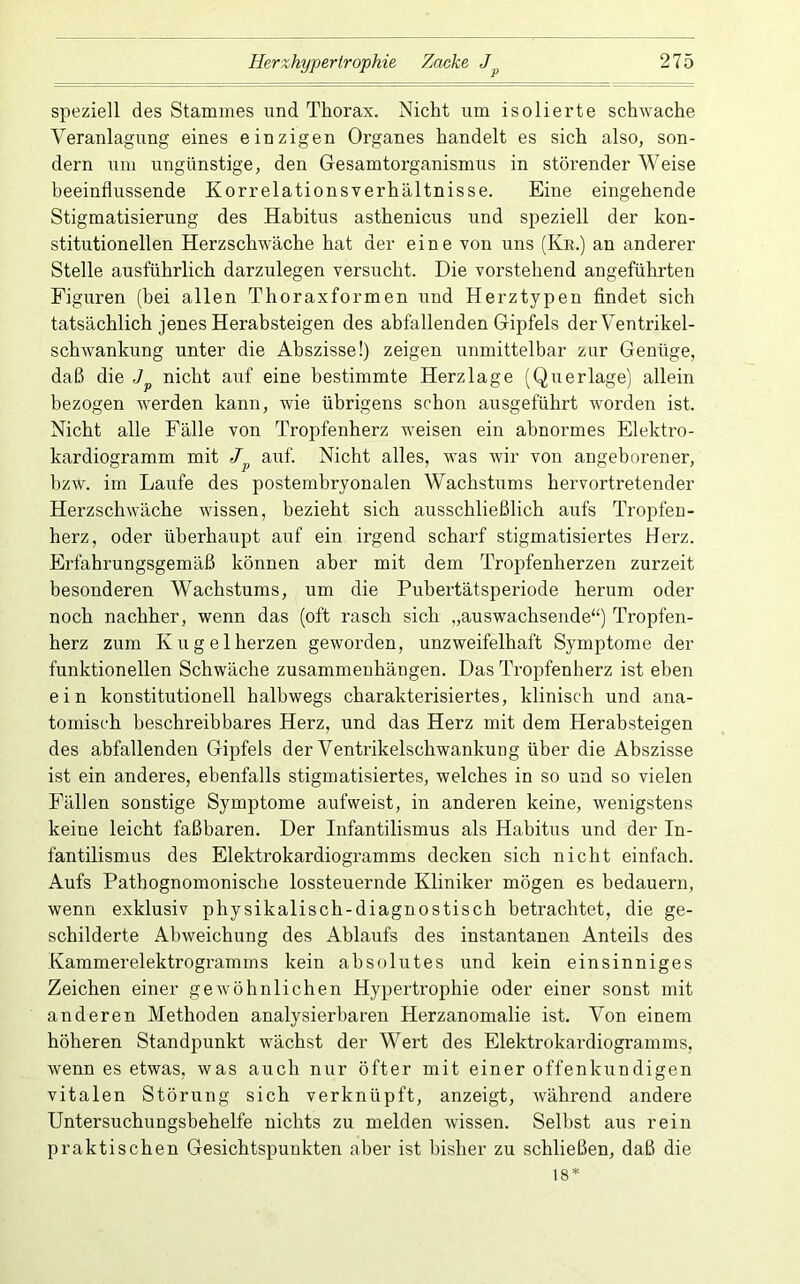 speziell des Stammes und Thorax. Nicht um isolierte schwache Veranlagung eines einzigen Organes handelt es sich also, son- dern um ungünstige, den Gesamtorganismus in störender Weise beeinflussende Korrelationsverhältnisse. Eine eingehende Stigmatisierung des Habitus asthenicus und speziell der kon- stitutionellen Herzschwäche hat der eine von uns (Ke.) an anderer Stelle ausführlich darzulegen versucht. Die vorstehend angeführten Figuren (bei allen Thoraxformen und Herztypen findet sich tatsächlich jenes Herabsteigen des abfallenden Gipfels der Ventrikel- schwankung unter die Abszisse!) zeigen unmittelbar zur Genüge, daß die nicht auf eine bestimmte Herzlage (Querlage) allein bezogen werden kann, wie übrigens schon ausgeführt worden ist. Nicht alle Fälle von Tropfenherz weisen ein abnormes Elektro- kardiogramm mit auf. Nicht alles, was wir von angeborener, hzw. im Laufe des postembryonalen Wachstums hervortretender Herzschwäche wissen, bezieht sich ausschließlich aufs Tropfen- herz, oder überhaitpt auf ein irgend scharf stigmatisiertes Herz. Erfahrungsgemäß können aber mit dem Tropfenherzen zurzeit besonderen Wachstums, um die Pubertätsperiode herum oder noch nachher, wenn das (oft rasch sich „auswachsende“) Tropfen- herz zum Kugelherzen geworden, unzweifelhaft Symptome der funktionellen Schwäche Zusammenhängen. Das Tropfenherz ist eben ein konstitutionell halbwegs charakterisiertes, klinisch und ana- tomisch heschreibbares Herz, und das Herz mit dem Herabsteigen des abfallenden Gipfels der Ventrikelschwankung über die Abszisse ist ein anderes, ebenfalls stigmatisiertes, welches in so und so vielen Fällen sonstige Symptome aufweist, in anderen keine, wenigstens keine leicht faßbaren. Der Infantilismus als Habitus und der In- fantilismus des Elektrokardiogramms decken sich nicht einfach. Aufs Pathognomonische lossteuernde Kliniker mögen es bedauern, wenn exklusiv physikalisch-diagnostisch betrachtet, die ge- schilderte Abweichung des Ablaufs des instantanen Anteils des Kammerelektrogramms kein absolutes und kein einsinniges Zeichen einer gewöhnlichen Hypertrophie oder einer sonst mit anderen Methoden analysierbaren Herzanomalie ist. Von einem höheren Standpunkt wächst der Wert des Elektrokardiogramms, wenn es etwas, was auch nur öfter mit einer offenkundigen vitalen Störung sich verknüpft, anzeigt, während andere Untersuchungsbehelfe nichts zu melden wissen. Seihst aus rein praktischen Gesichtspunkten aber ist bisher zu schließen, daß die 18*