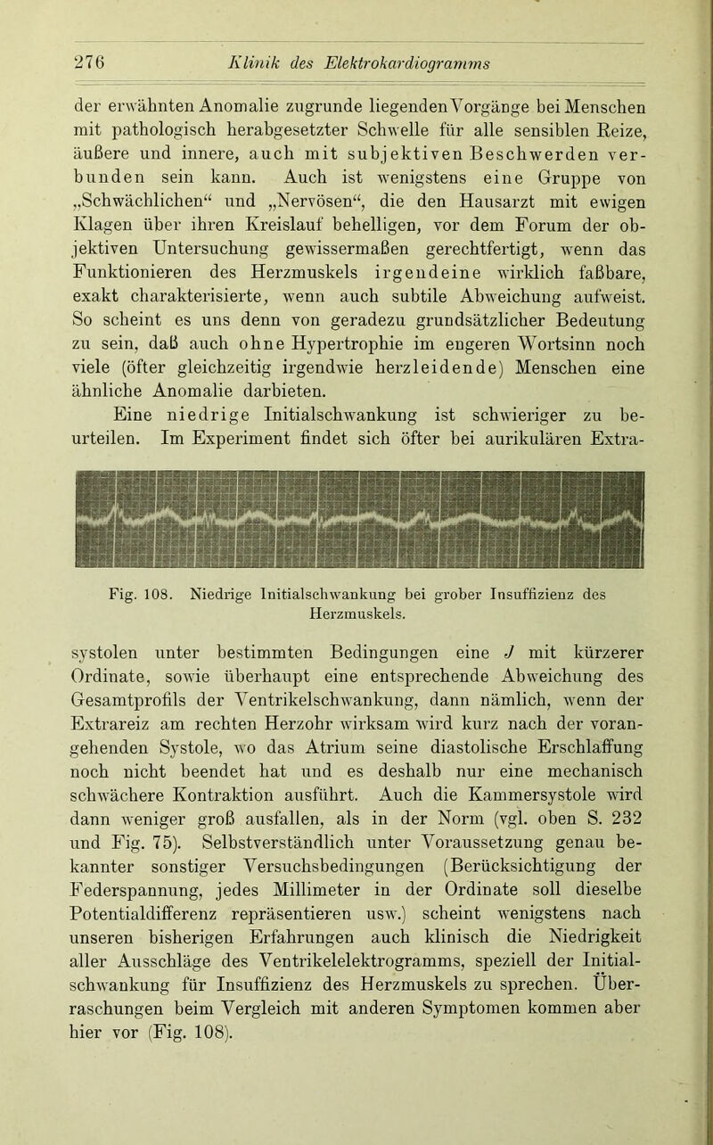 der erwähnten Anomalie zugrunde liegenden Vorgänge bei Menschen mit pathologisch herabgesetzter Schwelle für alle sensiblen Eeize, äußere und innere, auch mit subjektiven Beschwerden ver- bunden sein kann. Auch ist wenigstens eine Gruppe von „Schwächlichen“ und „Nervösen“, die den Hausarzt mit ewigen Klagen über ihren Kreislauf behelligen, vor dem Forum der ob- jektiven Untersuchung gewissermaßen gerechtfertigt, wenn das Funktionieren des Herzmuskels irgendeine wirklich faßbare, exakt charakterisierte, wenn auch subtile Abweichung aufweist. So scheint es uns denn von geradezu grundsätzlicher Bedeutung zu sein, daß auch ohne Hypertrophie im engeren Wortsinn noch viele (öfter gleichzeitig irgendwie herzleidende) Menschen eine ähnliche Anomalie darbieten. Eine niedrige Initialschwankung ist schwieriger zu be- urteilen. Im Experiment findet sich öfter bei aurikulären Extra- Fig. 108. Niedrige Initialschwankung bei grober Insuffizienz des Herzmuskels. systolen unter bestimmten Bedingungen eine J mit kürzerer Ordinate, sowie überhaupt eine entsprechende Abweichung des Gesamtprofits der Ventrikelschwankung, dann nämlich, wenn der Extrareiz am rechten Herzohr wirksam wird kurz nach der voran- gehenden Systole, wo das Atrium seine diastolische Erschlaffung noch nicht beendet hat und es deshalb nur eine mechanisch schwächere Kontraktion ausführt. Auch die Kammersystole wird dann w'eniger groß ausfallen, als in der Norm (vgl. oben S. 232 und Fig. 75). Selbstverständlich unter Voraussetzung genau be- kannter sonstiger Versuchsbedingungen (Berücksichtigung der Federspannung, jedes Millimeter in der Ordinate soll dieselbe Potentialdifferenz repräsentieren usw.) scheint w'enigstens nach unseren bisherigen Erfahrungen auch klinisch die Niedrigkeit aller Ausschläge des Ventrikelelektrogramms, speziell der Initial- schwaukung für Insuffizienz des Herzmuskels zu sprechen. Über- raschungen beim Vergleich mit anderen Symptomen kommen aber hier vor (Fig. 108).