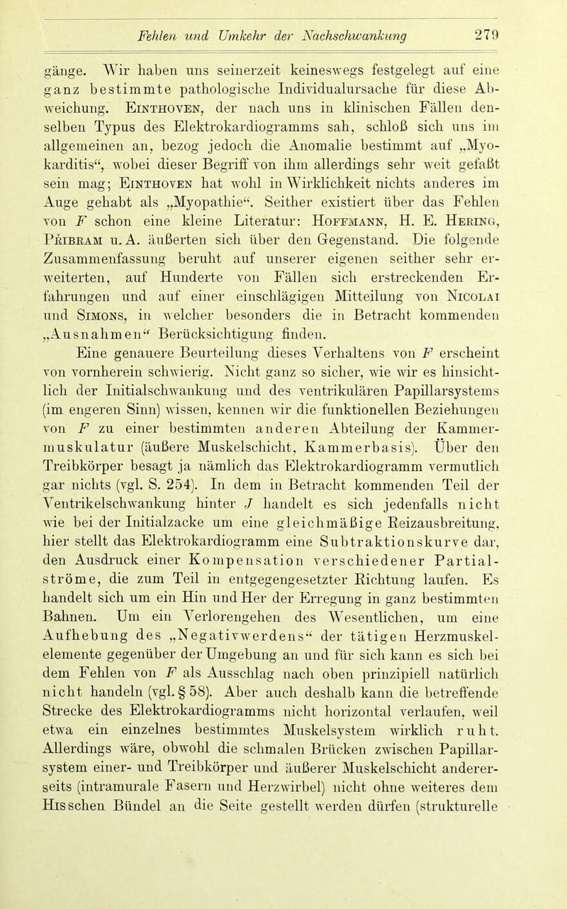 gange. Wir haben uns seinerzeit keineswegs festgelegt auf eine ganz bestimmte pathologische Individualursache für diese Ab- weichung. Einthoven, der nach uns in klinischen Fällen den- selben Typus des Elektrokardiogramms sah, schloß sich uns im allgemeinen an, bezog jedoch die Anomalie bestimmt auf „Myo- karditis“, wobei dieser Begriff von ihm allerdings sehr weit gefaßt sein mag; Einthoven hat wohl in Wirklichkeit nichts anderes im Auge gehabt als „Myopathie“. Seither existiert über das Fehlen von F schon eine kleine Literatur: Hoeemann, H. E. Hering, Peibeam u. A. äußerten sich über den Gegenstand. Die folgende Zusammenfassung beruht auf unserer eigenen seither sehr er- weiterten, auf Hunderte von Fällen sich erstreckenden Er- fahrungen und auf einer einschlägigen Mitteilung von Nicolai und Simons, in welcher besonders die in Betracht kommenden ,,Ausnahmen“ Berücksichtigung finden. Eine genauere Beurteilung dieses Verhaltens von F erscheint von vornherein schwierig. Nicht ganz so sicher, wie wir es hinsicht- lich der Initialschwankung und des ventrikulären Papillarsystems (im engeren Sinn) wissen, kennen wir die funktionellen Beziehungen von F zu einer bestimmten anderen Abteilung der Kammer- muskulatur (äußere Muskelschicht, Kammerbasis). Über den Treibkörper besagt ja nämlich das Elektrokardiogramm vermutlich gar nichts (vgl. S. 254). In dem in Betracht kommenden Teil der Ventrikelschwankung hinter J handelt es sich jedenfalls nicht wie bei der Initialzacke um eine gleichmäßige Eeizausbreitung, hier stellt das Elektrokardiogramm eine Subtraktionskurve dar, den Ausdruck einer Kompensation verschiedener Partial- ströme, die zum Teil in entgegengesetzter Richtung laufen. Es handelt sich um ein Hin und Her der Erregung in ganz bestimmten Bahnen. Um ein Verlorengehen des Wesentlichen, um eine Aufhebung des „Negativwerdens“ der tätigen Herzmuskel- elemente gegenüber der Umgebung an und für sich kann es sich bei dem Fehlen von F als Ausschlag nach oben prinzipiell natürlich nicht handeln (vgl.§58). Aber auch deshalb kann die betreffende Strecke des Elektrokardiogramms nicht horizontal verlaufen, weil etwa ein einzelnes bestimmtes Muskelsystem wirklich r u h t. Allerdings wäre, obwohl die schmalen Brücken zwischen Papillar- system einer- und Treibkörper und äußerer Muskelschicht anderer- seits (intramurale Fasern und Herzwirhel) nicht ohne weiteres dem His sehen Bündel an die Seite gestellt werden dürfen (strukturelle