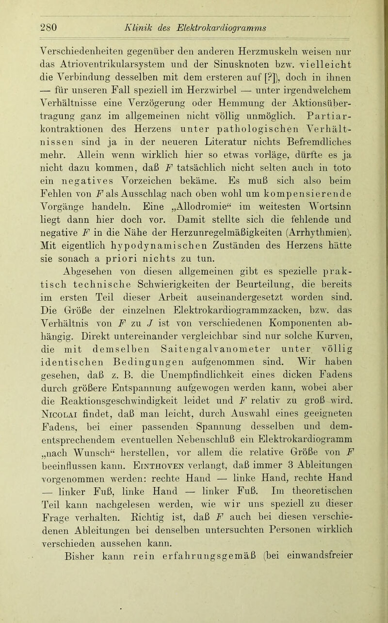 Verschiedenheiten gegenüber den anderen Herzmuskeln weisen nur das AtrioTentrikularsystem und der Sinusknoten bzw. vielleicht die Verbindung desselben mit dem ersteren auf [?]), doch in ihnen — für unseren Fall speziell im Herzwirbel — unter irgendwelchem Verhältnisse eine Verzögerung oder Hemmung der Aktionsüber- tragung ganz im allgemeinen nicht völlig unmöglich. Partiar- kontraktionen des Herzens unter pathologischen Verhält- nissen sind ja in der neueren Literatur nichts Befremdliches mehr. Allein wenn wirklich hier so etwas vorläge, dürfte es ja nicht dazu kommen, daß F tatsächlich nicht selten auch in toto ein negatives Vorzeichen bekäme. Es muß sich also beim Fehlen von F als Ausschlag nach oben wohl um kompensierende Vorgänge handeln. Eine „Allodromie“ im weitesten Wortsinn liegt dann hier doch vor. Damit stellte sich die fehlende und negative F in die Nähe der Herzunregelmäßigkeiten (Arrhythmien). Mit eigentlich hypodynamischen Zuständen des Herzens hätte sie sonach a priori nichts zu tun. Abgesehen von diesen allgemeinen gibt es spezielle prak- tisch technische Schwierigkeiten der Beurteilung, die bereits im ersten Teil dieser Arbeit auseinandergesetzt worden sind. Die Größe der einzelnen Elektrokardiogrammzacken, bzw. das Verhältnis von F zu J ist von verschiedenen Komponenten ab- hängig. Direkt untereinander vergleichbar sind nur solche Kurven, die mit demselben Saitengalvanometer unter völlig identischen Bedingungen aufgenommen sind. Wir haben gesehen, daß z. B. die Unempfindlichkeit eines dicken Fadens durch größere Entspannung aufgewogen werden kann, wobei aber die Eeaktionsgeschwindigkeit leidet und F relativ zu groß wird. Nicolai findet, daß man leicht, durch Auswahl eines geeigneten Fadens, bei einer passenden Spannung desselben und dem- entsprechendem eventuellen Nebenschluß ein Elektrokardiogramm „nach Wunsch“ hersteilen, vor allem die relative Größe von F beeinfiussen kann. Einthoven verlangt, daß immer 3 Ableitungen vorgenommen werden: rechte Hand — linke Hand, rechte Hand — linker Fuß, linke Hand — linker Fuß. Im theoretischen Teil kann nachgelesen werden, wie wir uns speziell zu dieser Frage verhalten. Richtig ist, daß F auch bei diesen verschie- denen Ableitungen bei denselben untersuchten Personen wirklich verschieden aussehen kann. Bisher kann rein erfahrungsgemäß (bei einwandsfreier
