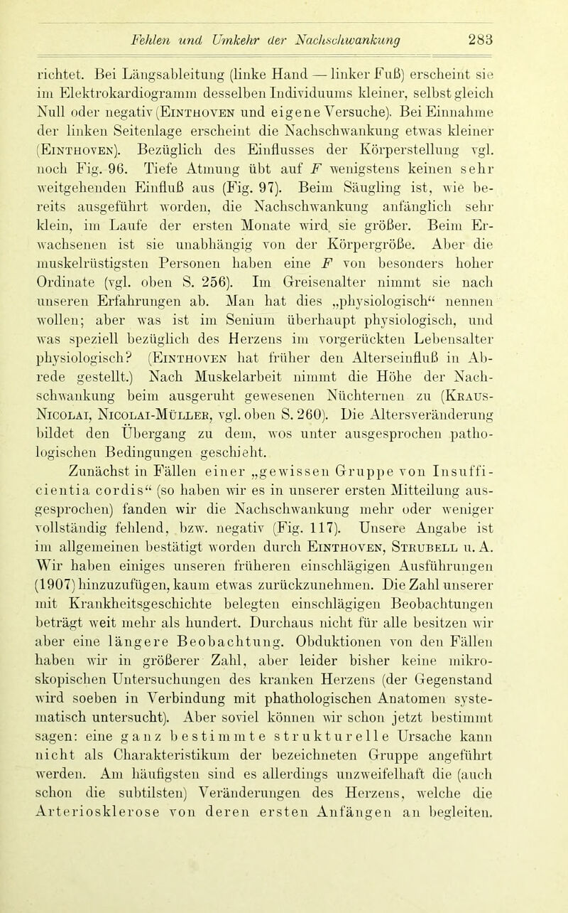 richtet. Bei Längsableituug (linke Hand — linker Fuß) erscheint sie im Elektrokardiogramm desselben Individuums kleiner, selbst gleich Null oder negativ (Einthoven und eigene Versuche), Bei Einnahme der linken Seitenlage erscheint die Nachschwankung etwas kleiner (Einthoven). Bezüglich des Einflusses der Körperstellung vgl. noch Fig. 96. Tiefe Atmung übt auf F wenigstens keinen sehr weitgehenden Einfluß aus (Fig. 97). Beim Säugling ist, wie be- reits ausgeführt worden, die Nachschwankung anfänglich sehr klein, im Laufe der ersten Monate wird sie größer. Beim Er- wachsenen ist sie unabhängig von der Körpergröße. Aber die muskelrüstigsten Personen haben eine F von besonaers hoher Ordinate (vgl. oben S. 256). Im Greisenalter nimmt sie nach unseren Erfahrungen ab. Man hat dies „physiologisch“ nennen wollen; aber w'as ist im Senium überhaupt physiologisch, und was speziell bezüglich des Herzens im vorgerückten Lebensalter physiologisch? (Einthoven hat früher den Alterseinfluß in Al)- rede gestellt.) Nach Muskelarbeit nimmt die Höhe der Nach- schwanknng beim ausgeruht gewesenen Nüchternen zn (Keaus- Nicolai, Nicolai-Müllee, vgl. oben S. 260). Die Altersveränderung bildet den Übergang zu dem, wos unter ausgesprochen patho- logischen Bedingungen geschieht. Zunächst in Fällen einer „gewissen Gruppe von Insuffi- cientia cordis“ (so haben Avir es in unserer ersten Mitteilung aus- gesprochen) fanden wir die Nachschwankung mehr oder Aveniger vollständig fehlend, l)zw. negativ (Fig. 117). Unsere Angal)e ist im allgemeinen bestätigt wordeii durch Einthoven, Steubell u. k. Wir haben einiges unseren früheren einschlägigen Ausführungen (1907) hinzuzufügen, kaum etvA'as zurückzunehnien. Die Zahl unserer mit Krankheitsgeschichte belegten einschlägigen Beobachtungen beträgt Aveit mehr als hundert. Durchaus nicht für alle besitzen Avir aber eine längere Beobachtung. Obduktionen von den Fällen haben AAÜr in größerer Zahl, aber leider bisher keine mikro- skopischen Untersuchungen des kranken Herzens (der Gegenstand Avird soeben in Verbindung mit phathologischen Anatomen syste- matisch untersucht). Aber soviel können Avir schon jetzt bestimmt sagen: eine ganz 1) e s t i m m t e strukturelle Ursache kann nicht als Charakteristikum der bezeichneten Gruppe angeführt Averden. Am hänfigsten sind es allerdings unzAveifelhaft die (auch schon die sulitilsten) Veränderungen des Herzens, Avelche die Arteriosklerose von deren ersten Anfängen an begleiten.