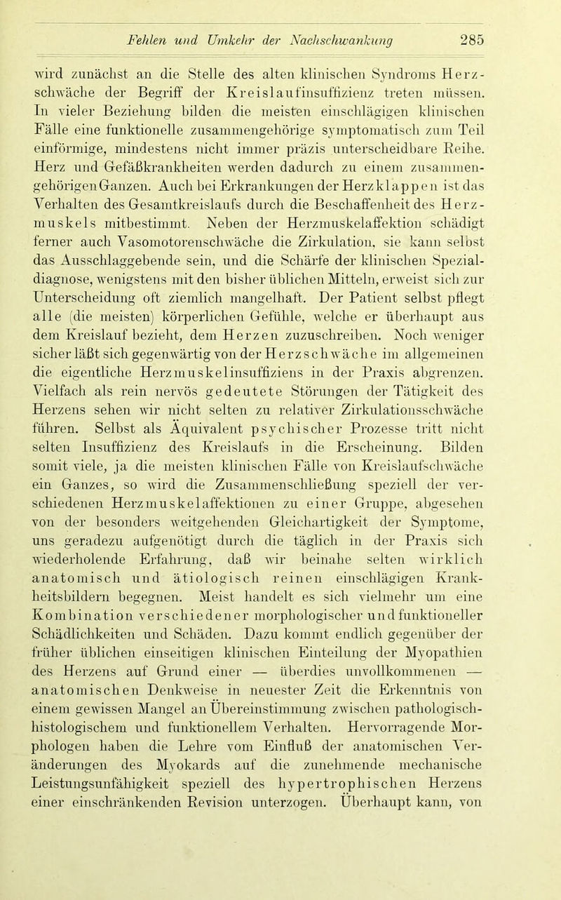 wird zunächst an die Stelle des alten klinischen Syndroms Herz- schwäche der Begriff der Kreislanfinsnt’fizienz treten müssen. In vieler Beziehung bilden die meisten einschlägigen klinischen Fälle eine funktionelle zusammengehörige symptomatisch zum Teil einförmige, mindestens nicht immer präzis unterscheidbare Eeihe. Herz und Gefäßkrankheiten werden dadurch zu einem zusammen- gehörigen Ganzen. Auch bei Erkrankungen der Herz klapp e u ist das Verhalten des Gesamtkreislaufs durch die Beschaffeidieit des Herz- muskels mitbestimmt. Neben der Herzmuskelaffektion schädigt ferner auch Vasomotorenschwäche die Zirkulation, sie kann selbst das Ausschlaggebende sein, und die Schärfe der klinischen Spezial- diagnose, wenigstens mit den bisher üblichen Mitteln, erweist sich zur Unterscheidung oft ziemlich mangelhaft. Der Patient selbst pflegt alle (die meisten) körperlichen Gefühle, welche er überhaupt aus dem Kreislauf bezieht, dem Herzen zuzuschreiben. Noch weniger sicher läßt sich gegenwärtig von der Herzschwäche im allgemeinen die eigentliche Herznuiskelinsuffiziens in der Praxis ahgrenzen. Vielfach als rein nervös gedeutete Störungen der Tätigkeit des Herzens sehen wir nicht selten zu relativer Zirkulationsschwäche führen. Selbst als Äquivalent psychischer Prozesse tritt nicht selten Insuffizienz des Kreislaufs in die Erscheinung. Bilden somit viele, ja die meisten klinischen Fälle von Kreislaufschwäche ein Ganzes, so wird die Zusammenschließung speziell der ver- schiedenen Herzmuskelaffektionen zu einer Gruppe, abgesehen von der besonders weitgehenden Gleichartigkeit der Symptome, uns geradezu aufgenötigt durch die täglich in der Praxis sich wiederholende Erfahrung, daß wir beinahe selten wirklich anatomisch und ätiologisch reinen einschlägigen Krank- heitsbildern begegnen. Meist handelt es sich vielmehr um eine Kombination verschiedener morphologischer und funktioneller Schädlichkeiten und Schäden. Dazu kommt endlich gegenüber der früher üblichen einseitigen klinischen Einteilung der Myopathien des Herzens auf Grund einer — überdies unvollkommenen — anatomischen Denkweise in neuester Zeit die Erkenntnis von einem gewissen Mangel an Übereinstimmung zwischen pathologisch- histologischem und funktionellem Verhalten. Hervorragende Mor- phologen haben die Lehre vom Einfluß der anatomischen Ver- änderungen des Myokards auf die zunehmende mechanische Leistungsunfähigkeit speziell des hypertrophischen Herzens einer einschränkenden Revision unterzogen. Überhaupt kann, von
