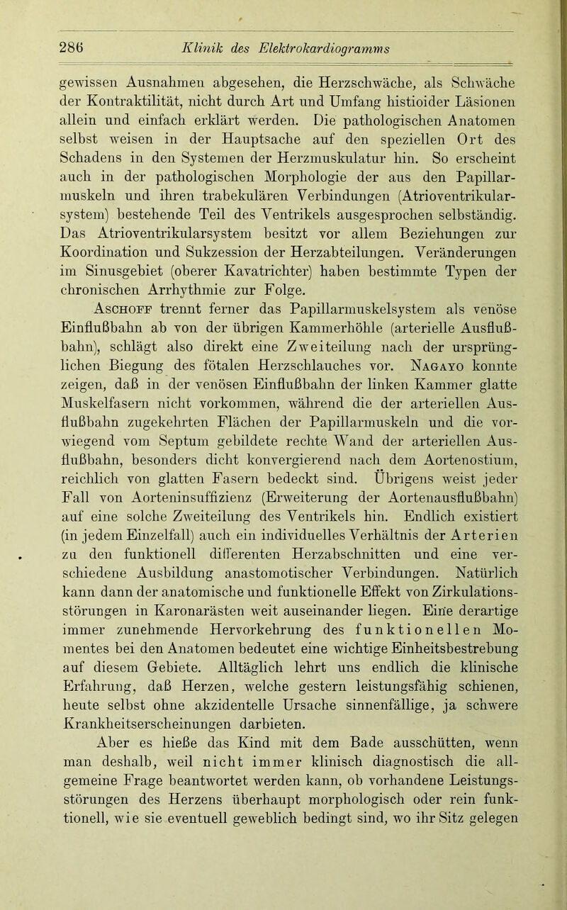 gewissen Ausnahmen abgesehen, die Herzschwäche, als Schwäche der Kontraktilität, nicht durch Art und Umfang histioider Läsionen allein und einfach erklärt werden. Die pathologischen Anatomen selbst weisen in der Hauptsache auf den speziellen Ort des Schadens in den Systemen der Herzmuskulatur hin. So erscheint auch in der pathologischen Morphologie der aus den Papillar- muskeln und ihren trabekulären Verbindungen (Atrioventrikular- system) bestehende Teil des Ventrikels ausgesprochen selbständig. Das Atrioventrikularsystem besitzt vor allein Beziehungen zur Koordination und Sukzession der Herzahteilungen. Veränderungen im Sinusgehiet (oberer Kavatrichter) haben bestimmte Typen der chronischen Arrhythmie zur Folge. Aschoff trennt ferner das Papillarmuskelsystem als venöse Einflußbahn ab von der übrigen Kammerhöhle (arterielle Ausfluß- bahn), schlägt also direkt eine Zweiteilung nach der ursprüng- lichen Biegung des fötalen Herzschlauches vor. Nagayo konnte zeigen, daß in der venösen Einflußbahn der linken Kammer glatte Muskelfasern nicht verkommen, während die der arteriellen Aus- flußbahn zugekehrten Flächen der Papillarmuskeln und die vor- wiegend vom Septum gebildete rechte Wand der arteriellen Aus- flußbahn, besonders dicht konvergierend nach dem Aortenostium, reichlich von glatten Fasern bedeckt sind. Übrigens weist jeder Fall von Aorteninsuffizienz (Erweiterung der Aortenausflußbahn) auf eine solche Zweiteilung des Ventrikels hin. Endlich existiert (in jedem Einzelfall) auch ein individuelles Verhältnis der Arterien zu den funktionell differenten Herzabschnitten und eine ver- schiedene Ausbildung anastomotischer Verbindungen. Natürlich kann dann der anatomische und funktionelle Effekt von Zirkulations- störungen in Karonarästen weit auseinander liegen. Eiüe derartige immer zunehmende Hervorkehrung des funktionellen Mo- mentes bei den Anatomen bedeutet eine wichtige Einheitsbestrehung auf diesem Gebiete. Alltäglich lehrt uns endlich die klinische Erfahrung, daß Herzen, welche gestern leistungsfähig schienen, heute selbst ohne akzidentelle Ursache sinnenfällige, ja schwere Krankheitserscheinungen darbieten. Aber es hieße das Kind mit dem Bade ausschütten, wenn man deshalb, weil nicht immer klinisch diagnostisch die all- gemeine Frage beantwortet werden kann, ob vorhandene Leistungs- störungen des Herzens überhaupt morphologisch oder rein funk- tionell, wie sie eventuell geweblich bedingt sind, wo ihr Sitz gelegen