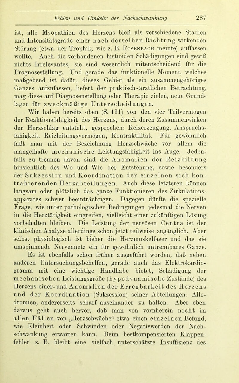 ist, alle Myopathien des Herzens bloß als verschiedene Stadien und Intensitätsgrade einer nach derselben Richtung wii’kenden Störung (etwa der Trophik, wie z. B. Rosenbach meinte) auffassen wollte. Auch die vorhandenen histioiden Schädigungen sind gewiß nichts Irrelevantes, sie sind wesentlich mitentscheidend für die Prognosestellung. Und gerade das funktionelle Moment, welches maßgebend ist dafür, dieses Gebiet als ein zusammengehöriges Ganzes aufzufassen, liefert der praktisch-ärztlichen Betrachtung, mag diese auf Diagnosenstellung oder Therapie zielen, neue Grund- lagen für zweckmäßige Unterscheidungen. Wir haben bereits oben (S. 191) von den vier Teilvermögen der Reaktionsfähigkeit des Herzens, durch deren Zusammenwirken der Herzschlag entsteht, gesprochen: Reizerzeuguug, Anspruchs- fähigkeit, Reizleitungsvermögen, Kontraktilität. Für gewöhnlich faßt man mit der Bezeichnung Herzschwäche vor allem die mangelhafte mechanische Leistungsfähigkeit ins Auge. Jeden- falls zu trennen davon sind die Anomalien der Reizbildung hinsichtlich des Wo und Wie der Entstehung, sowie besonders der Sukzession und Koordination der einzelnen sich kon- trahierenden Herzabteilungen. Auch diese letzteren können langsam oder plötzlich das ganze Funktionieren des Zirkulations- apparates schwer beeinträchtigen. Dagegen dürfte die spezielle Frage, wie unter pathologischen Bedingungen jedesmal die Nerven in die Herztätigkeit eingreifen, vielleicht einer zukünftigen Lösung Vorbehalten bleiben. Die Leistung der nervösen Centra ist der klinischen Analyse allerdings schon jetzt teilweise zugänglich. Aber selbst physiologisch ist bisher die Herzmuskelfaser und das sie umspinnende Nervennetz ein für gewöhnlich untrennbares Ganze. Es ist ebenfalls schon früher ausgeführt worden, daß neben anderen Untersuchungsbehelfen, gerade auch das Elektrokardio- gramm mit eine wichtige Handhabe bietet, Schädigung der mechanischen Leistungsgröße (hypodynamische Zustände) des Herzens einer-und Anomalien der Erregbarkeit des Herzens und der Koordination (Sukzession) seiner Abteilungen: Allo- dromien, andererseits scharf auseinander zu halten. Aber eben daraus geht auch hervor, daß man von vornherein nicht in allen Fällen von „Herzschwäche“ etwa einen einzelnen Befund, wie Kleinheit oder Schwinden oder Negativwerden der Nach- schwankung erwarten kann. Beim bestkompensierten Klappen- fehler z. B. bleibt eine vielfach unterschätzte Insuffizienz des