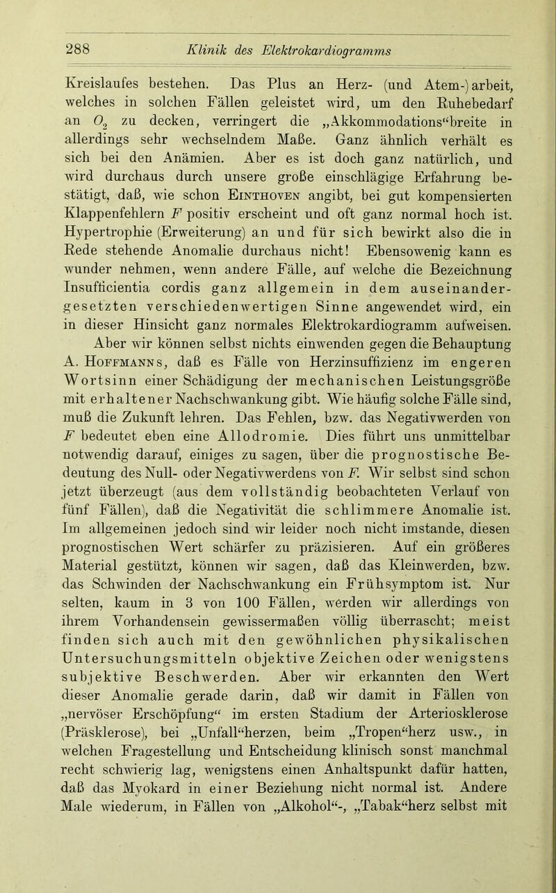 Kreislaufes bestehen. Das Plus an Herz- (und Atem-) arbeit, welches in solchen Fällen geleistet wird, um den Euhebedarf an C>2 decken, verringert die „Akkommodations“breite in allerdings sehr wechselndem Maße. Ganz ähnlich verhält es sich hei den Anämien. Aber es ist doch ganz natürlich, und wird durchaus durch unsere große einschlägige Erfahrung be- stätigt, daß, wie schon Einthoven angibt, bei gut kompensierten Klappenfehlern F positiv erscheint und oft ganz normal hoch ist. Hypertrophie (Erweiterung) an und für sich bewirkt also die in Rede stehende Anomalie durchaus nicht! Ebensowenig kann es wunder nehmen, wenn andere Fälle, auf welche die Bezeichnung Insufticientia cordis ganz allgemein in dem auseinander- gesetzten verschiedenwertigen Sinne angewendet wird, ein in dieser Hinsicht ganz normales Elektrokardiogramm aufweisen. Aber wir können selbst nichts einwenden gegen die Behauptung A. Hoffmanns, daß es Fälle von Herzinsuffizienz im engeren Wortsinn einer Schädigung der mechanischen Leistungsgröße mit erhaltener Nachschwankung gibt. Wie häufig solche Fälle sind, muß die Zukunft lehren. Das Fehlen, bzw. das Negativwerden von F bedeutet eben eine Allodromie. Dies führt uns unmittelbar notwendig darauf, einiges zu sagen, über die prognostische Be- deutung des Null- oder Negativwerdens vonF. Wir selbst sind schon jetzt überzeugt (aus dem vollständig beobachteten Verlauf von fünf Fällen), daß die Negativität die schlimmere Anomalie ist. Im allgemeinen jedoch sind wir leider noch nicht imstande, diesen prognostischen Wert schärfer zu präzisieren. Auf ein größeres Material gestützt, können wir sagen, daß das Kleinwerden, bzw. das Schwinden der Nachschwankung ein Frühsymptom ist. Nur selten, kaum in 3 von 100 Fällen, werden wir allerdings von ihrem Vorhandensein gewissermaßen völlig überrascht; meist finden sich auch mit den gewöhnlichen physikalischen Untersuchungsmitteln objektive Zeichen oder wenigstens subjektive Beschwerden. Aber wir erkannten den Wert dieser Anomalie gerade darin, daß wir damit in Fällen von „nervöser Erschöpfung“ im ersten Stadium der Arteriosklerose (Präsklerose), bei „Unfall“herzen, beim „Tropen“herz usw., in welchen Fragestellung und Entscheidung klinisch sonst manchmal recht schwierig lag, wenigstens einen Anhaltspunkt dafür hatten, daß das Myokard in einer Beziehung nicht normal ist. Andere Male wiederum, in Fällen von „Alkohol“-, „Tahak“herz selbst mit