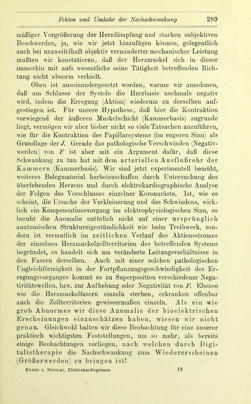mäßiger Vergrößerung der Herzdämpfung und starken subjektiven Beschwerden, ja, wie wir jetzt hinzufügen können, gelegentlich auch bei unzweifelhaft objektiv verminderter mechanischer Leistung mußten wir konstatieren, daß der Herzmuskel sich in dieser immerhin mit aufs wesentliche seine Tätigkeit betreffenden Eich- tung nicht abnorm verhielt. Oben ist auseinandergesetzt worden, warum wir annehmen, daß am Schlüsse der Systole die Herzbasis nochmals negativ wird, indem die Erregung (Aktion) wiederum zu derselben auf- gestiegen ist. Für unsere Hypothese, daß hier die Kontraktion vorwiegend der äußeren Muskelschicht (Kammerbasis) zugrunde liegt, vermögen wir aber bisher nicht so viele Tatsachen anzuführen, wie für die Kontraktion des Papillarsystems (im engeren Sinn) als Grundlage der/. Gerade das pathologische Verschwinden (Negativ- werden) von F ist aber mit ein Argument dafür, daß diese Schwankung zu tun hat mit dem arteriellen Aus flußrohr der Kammern (Kammerbasis). Wir sind jetzt experimentell bemüht, weiteres Belegmaterial herbeizuschaffen durch Untersuchung des überlebenden Herzens und durch elektrokardiographische Analyse der Folgen des Verschlusses einzelner Koronaräste. Ist, wie es scheint, die Ursache der Verkleinerung und des Schwindens, wirk- lich ein Kompensationsvorgang im elektrophysiologischen Sinn, so beruht die Anomalie natürlich nicht auf einer ursprünglich anatomischen Struktureigentümlichkeit wie beim Treibwerk, son- dern ist vermutlich im zeitlichen Verlauf des Aktionssti’omes der einzelnen Herzmuskelzellterritoi’ien des betreffenden Systems begründet, es handelt sich um veränderte Leitungsverhältnisse in den Fasern derselben. Auch mit einer solchen pathologischen Ungleichförmigkeit in der Fortpflanzungsgeschwindigkeit des Er- regungsvorganges kommt es zu Superposition verschiedener Nega- tivitätswellen, hzw. zur Aufhebung oder Negativität von F. Ebenso wie die Herzmuskelfasern einzeln sterben, erkranken offenbar auch die Zellterritorien gewissermaßen einzeln. Als ein wie grob Abnormes wir diese Anomalie der bioelektrischen Erscheinungen einzuschätzen haben, wissen wir nicht genau. Gleichwmhl halten wir diese Beobachtung für eine unserer praktisch wuchtigsten Feststellungen, um so mehr, als bereits einige Beobachtungen vorliegen, nach welchen durch Digi- talistherapie die Nachschwankung zum Wiedererscheinen (Größerwerden) zu bringen ist! Kraus u. Nicolai, Elektrokardiogramm 19