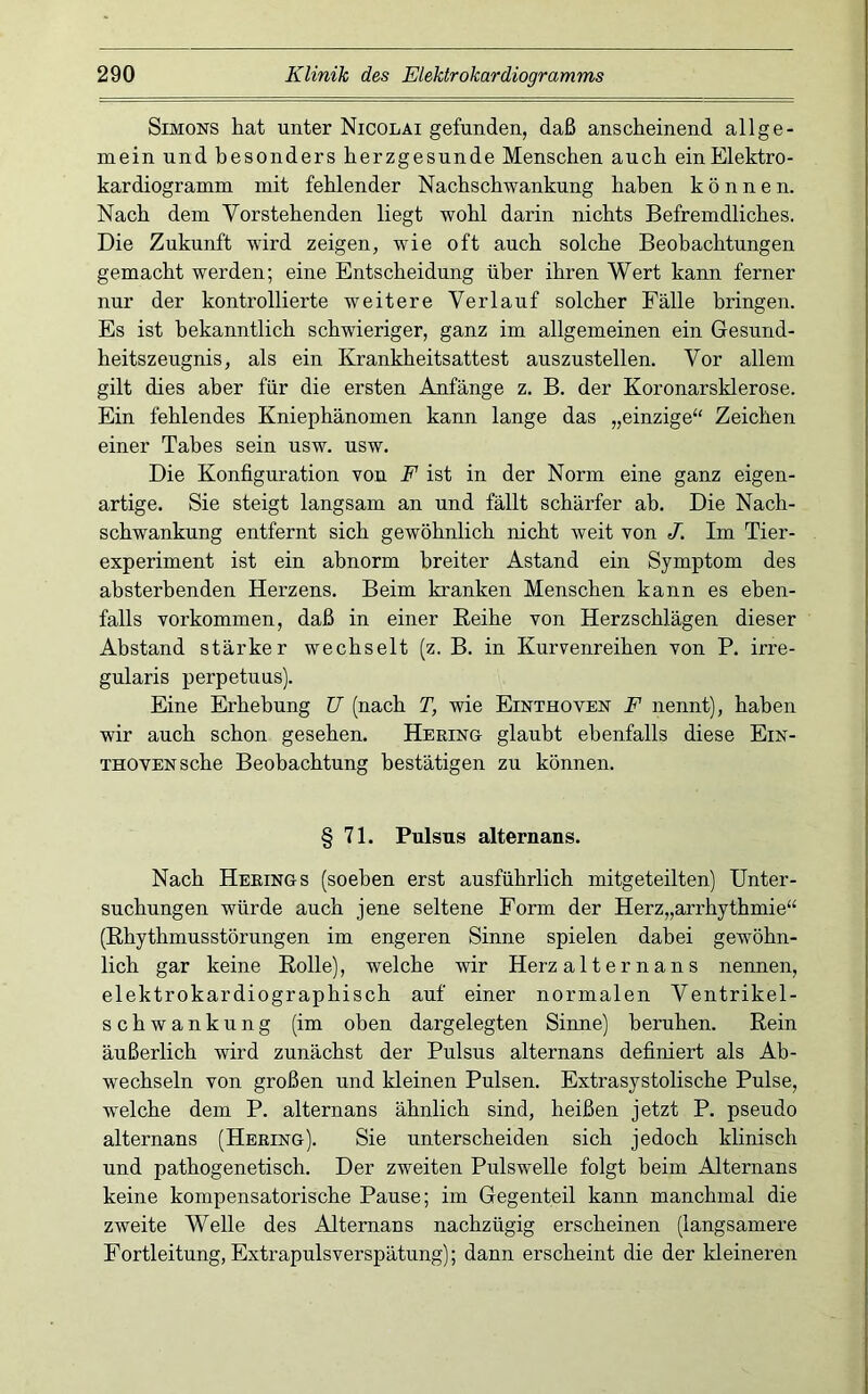 Simons liat unter Nicolai gefunden, daß anscheinend allge- mein und besonders herzgesunde Menschen auch ein Elektro- kardiogramm mit fehlender Nachschwankung haben können. Nach dem Vorstehenden liegt wohl darin nichts Befremdliches. Die Zukunft wird zeigen, wie oft auch solche Beobachtungen gemacht werden; eine Entscheidung über ihren Wert kann ferner nur der kontrollierte weitere Verlauf solcher Fälle bringen. Es ist bekanntlich schwieriger, ganz im allgemeinen ein Gesund- heitszeugnis, als ein Krankheitsattest auszustellen. Vor allem gilt dies aber für die ersten Anfänge z. B. der Koronarsklerose. Ein fehlendes Kniephänomen kann lange das „einzige“ Zeichen einer Tabes sein usw. usw. Die Konfiguration von F ist in der Norm eine ganz eigen- artige. Sie steigt langsam an und fällt schärfer ab. Die Nach- schwankung entfernt sich gewöhnlich nicht weit von J. Im Tier- experiment ist ein abnorm breiter Astand ein Symptom des absterbenden Herzens. Beim kranken Menschen kann es eben- falls Vorkommen, daß in einer Reihe von Herzschlägen dieser Abstand stärker wechselt (z. B. in Kurvenreihen von P, irre- gularis perpetuus). Eine Erhebung ü (nach T, wie Einthoven F nennt), haben wir auch schon gesehen. Herinh glaubt ebenfalls diese Ein- thoven sehe Beobachtung bestätigen zu können. § 71. Pulsus alternans. Nach Herings (soeben erst ausführlich mitgeteilten) Unter- suchungen würde auch jene seltene Form der Herz„arrhythmie“ (Rhythmusstörungen im engeren Sinne spielen dabei gewöhn- lich gar keine Rolle), welche wir Herz alter nans nennen, elektrokardiographisch auf einer normalen Ventrikel- schwankung (im oben dargelegten Sinne) beruhen. Rein äußerlich wird zunächst der Pulsus alternans definiert als Ab- wechseln von großen und kleinen Pulsen. Extrasystolische Pulse, welche dem P. alternans ähnlich sind, heißen jetzt P. pseudo alternans (Hering). Sie unterscheiden sich jedoch klinisch und pathogenetisch. Der zweiten Pulswelle folgt beim Alternans keine kompensatorische Pause; im Gegenteil kann manchmal die zweite Welle des Alternans nachzügig erscheinen (langsamere Fortleitung, Extrapulsverspätung); dann erscheint die der kleineren