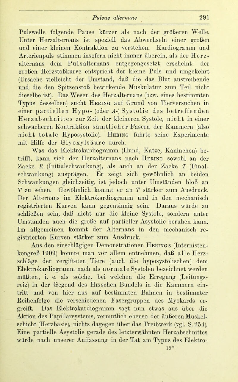 Pulswelle folgende Pause kürzer als nach der größeren Welle. Unter Herzalternans ist speziell das Abwechseln einer großen und einer kleinen Kontraktion zu verstehen. Kardiogramm und Arterienpuls stimmen insofern nicht immer überein, als der Herz- alternans dem Pulsalternans entgegengesetzt erscheint: der großen Herzstoßkurve entspricht der kleine Puls und umgekehrt (Ursache vielleicht der Umstand, daß die das Blut austreibende und die den Spitzenstoß bewirkende Muskulatur zum Teil nicht dieselbe ist). Das Wesen des Herzalternans (bzw. eines bestimmten Typus desselben) sucht Hering auf Grund von Tier\ ersuchen in einer partiellen Hypo- (oder A-) Systolie des betreffenden Herzabschnittes zur Zeit der kleineren Systole, nicht in einer schwächeren Kontraktion sämtlicher Fasern der Kammern (also nicht totale Hyposystolie). Hering führte seine Experimente mit Hilfe der Glyoxylsäure durch. Was das Elektrokardiogramm (Hund, Katze, Kaninchen) be- trifft, kann sich der Herzalternans nach Hering sowohl an der Zacke E (Initialschwankung), als auch an der Zacke T (Final- schwankung) ausprägen. Er zeigt sich gewöhnlich an beiden Schwankungen gleichzeitig, ist jedoch unter Umständen bloß an T zu sehen. Gewöhnlich kommt er an T stärker zum Ausdruck. Der Alternans im Elektrokardiogramm und in den mechanisch registrierten Kurven kann gegensinnig sein. Daraus würde zu schließen sein, daß nicht nur die Meine Systole, sondern unter Umständen auch die große auf partieller Asystolie beruhen kann. Im allgemeinen kommt der Alternans in den mechanisch re- gistrierten Kurven stärker zum Ausdruck. Aus den einschlägigen Demonstrationen Herings (Internisten- kongreß 1909) konnte man vor allem entnehmen, daß alle Herz- schläge der vergifteten Tiere (auch die hyposystolischen) dem Elektrokardiogramm nach als normale Systolen bezeichnet werden müßten, i. e. als solche, bei welchen die Erregung (Leitungs- reiz) in der Gegend des His sehen Bündels in die Kammern ein- tritt und von hier aus auf bestimmten Bahnen in bestimmter Reihenfolge die verschiedenen Fasergruppen des Myokards er- greift. Das Elektrokardiogramm sagt nun etwas aus über die Aktion des Papillarsystems, vermutlich ebenso der äußeren Muskel- schicht (Herzbasis), nichts dagegen über das Treibwerk (vgl. S. 254). Eine partielle Asystolie gerade des letzterwähnten Herzabschnittes würde nach unserer Auffassung in der Tat am Typus des Elektro- 19*