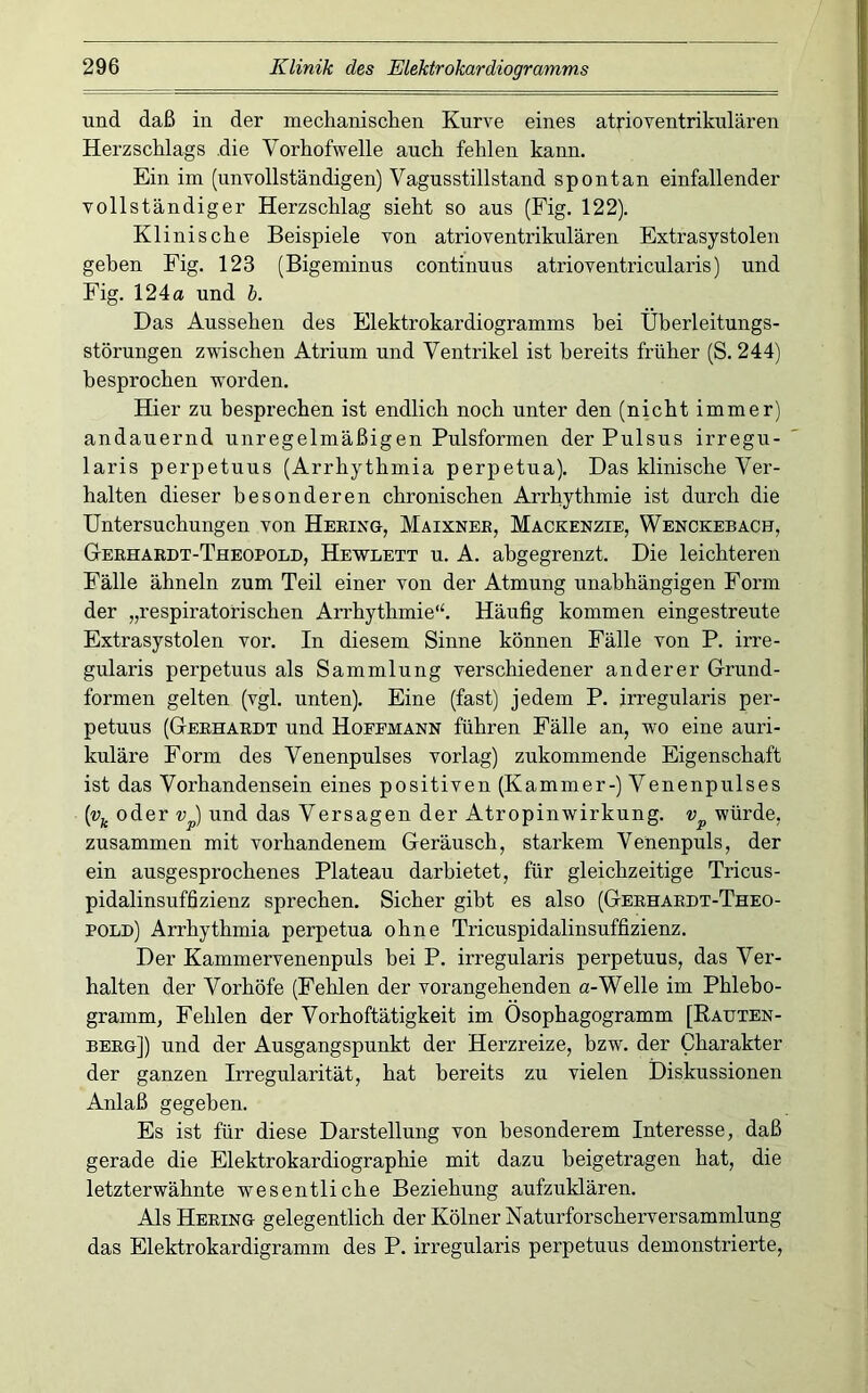 und daß in der mechanisclien Kurve eines atrioventrikulären Herzschlags die Vorhofwelle auch fehlen kann. Ein im (unvollständigen) Vagusstillstand spontan einfallender vollständiger Herzschlag sieht so aus (Fig. 122). Klinische Beispiele von atrioventrikulären Extrasystolen gehen Fig. 123 (Bigeminus continuus atrioventricularis) und Fig. 124« und h. Das Aussehen des Elektrokardiogramms hei Uherleitungs- störungen zwischen Atrium und Ventrikel ist bereits früher (S. 244) besprochen worden. Hier zu besprechen ist endlich noch unter den (nicht immer) andauernd unregelmäßigen Pulsformen der Pulsus irregu- laris perpetuus (Arrhythmia perpetua). Das klinische Ver- halten dieser besonderen chronischen Arrhythmie ist durch die Untersuchungen von Hebing, Maixnee, Mackenzie, Wenckebach, Gerhardt-Theopold, Hewlett u. A. abgegrenzt. Die leichteren Fälle ähneln zum Teil einer von der Atmung unabhängigen Form der „respiratorischen Arrhythmie*^ Häufig kommen eingestreute Extrasystolen vor. In diesem Sinne können Fälle von P. irre- gularis perpetuus als Sammlung verschiedener anderer Grund- formen gelten (vgl. unten). Eine (fast) jedem P. irregularis per- petuus (Gerhardt und Hoeemann führen Fälle an, wm eine auri- kuläre Form des Venenpulses vorlag) zukommende Eigenschaft ist das Vorhandensein eines positiven (Kammer-) Venenpulses [v^ oder und das Versagen der Atropinwirkung, würde, zusammen mit vorhandenem Geräusch, starkem Venenpuls, der ein ausgesprochenes Plateau darbietet, für gleichzeitige Tricus- pidalinsuffizienz sprechen. Sicher gibt es also (Gerhardt-Theo- pold) Arrhythmia perpetua ohne Tricuspidalinsuffizienz. Der Kammervenenpuls bei P. irregularis perpetuus, das Ver- halten der Vorhöfe (Fehlen der vorangehenden «-Welle im Phlebo- gramm, Fehlen der Vorhoftätigkeit im Osophagogramm [Rauten- berg]) und der Ausgangspunkt der Herzreize, bzw. der Charakter der ganzen Irregularität, hat bereits zu vielen Diskussionen Anlaß gegeben. Es ist für diese Darstellung von besonderem Interesse, daß gerade die Elektrokardiographie mit dazu heigetragen hat, die letzterwähnte wesentliche Beziehung aufzuklären. Als Hering gelegentlich der Kölner Naturforscherversammlung das Elektrokardigramm des P. irregularis perpetuus demonstrierte.
