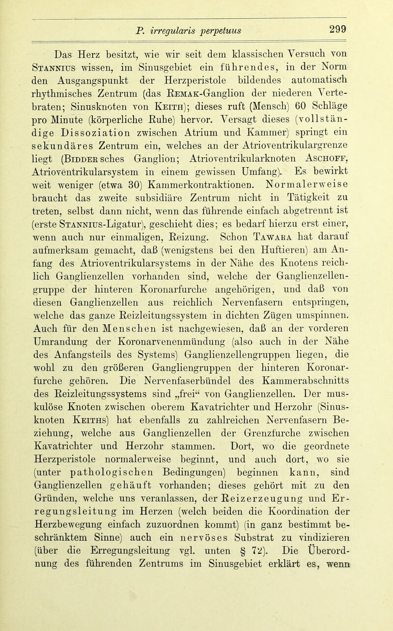 Das Herz besitzt, wie wär seit dem klassischen Versuch von Stannius wissen, im Sinusgehiet ein führendes, in der Norm den Ausgangspunkt der Herzperistole bildendes automatisch rhythmisches Zentrum (das EEMAK-Ganglion der niederen Verte- braten; Sinusknoten von Keith); dieses ruft (Mensch) 60 Schläge pro Minute (körperliche ßuhe) hervor. Versagt dieses (vollstän- dige Dissoziation zwischen Atrium und Kammer) springt ein sekundäres Zentrum ein, welches an der Atrioventrikulargrenze liegt (BiDDEESches Ganglion; Atrioventrikularknoten Aschoef, Atrioventrikularsystem in einem gewissen Umfang). Es bewirkt weit weniger (etwa 30) Kammerkontraktionen. Normalerweise braucht das zweite subsidiäre Zentrum nicht in Tätigkeit zu treten, selbst dann nicht, wenn das führende einfach abgetrennt ist (erste STANNius-Ligatur), geschieht dies; es bedarf hierzu erst einer, wenn auch nur einmaligen, Heizung. Schon Tawaka hat darauf aufmerksam gemacht, daß (wenigstens bei den Huftieren) am An- fang des Atrioventrikularsystems in der Nähe des Knotens reich- lich Ganglienzellen vorhanden sind, welche der Ganglienzellen- gruppe der hinteren Koronarfurche angehörigen, und daß von diesen Ganglienzellen aus reichlich Nervenfasern entspringen, welche das ganze Eeizleitungssystem in dichten Zügen umspinnen. Auch für den Menschen ist nachgewiesen, daß an der vorderen Umrandung der Koronarvenenmündung (also auch in der Nähe des Anfangsteils des Systems) Ganglienzellengruppen liegen, die wohl zu den größeren Gangliengruppen der hinteren Koronar- furche gehören. Die Nervenfaserbündel des Kammerabschnitts des Eeizleitungssystems sind „frei“ von Ganglienzellen. Der mus- kulöse Knoten zwischen oberem Kavatrichter und Herzohr (Sinus- knoten Keiths) hat ebenfalls zu zahlreichen Nervenfasern Be- ziehung, welche aus Ganglienzellen der Grenzfurche zwischen Kavatrichter und Herzohr stammen. Dort, wo die geordnete Herzperistole normalerweise beginnt, und auch dort, wo sie (unter pathologischen Bedingungen) beginnen kann, sind Ganglienzellen gehäuft vorhanden; dieses gehört mit zu den Gründen, welche uns veranlassen, der Eeizerzeugung und Er- regungsleitung im Herzen (welch beiden die Koordination der Herzbewegung einfach zuzuordnen kommt) (in ganz bestimmt be- schränktem Sinne) auch ein nervöses Substrat zu vindizieren (über die Erregungsleitung vgl. unten § 72). Die Überord- nung des führenden Zentrums im Sinusgebiet erklärt es, wenn