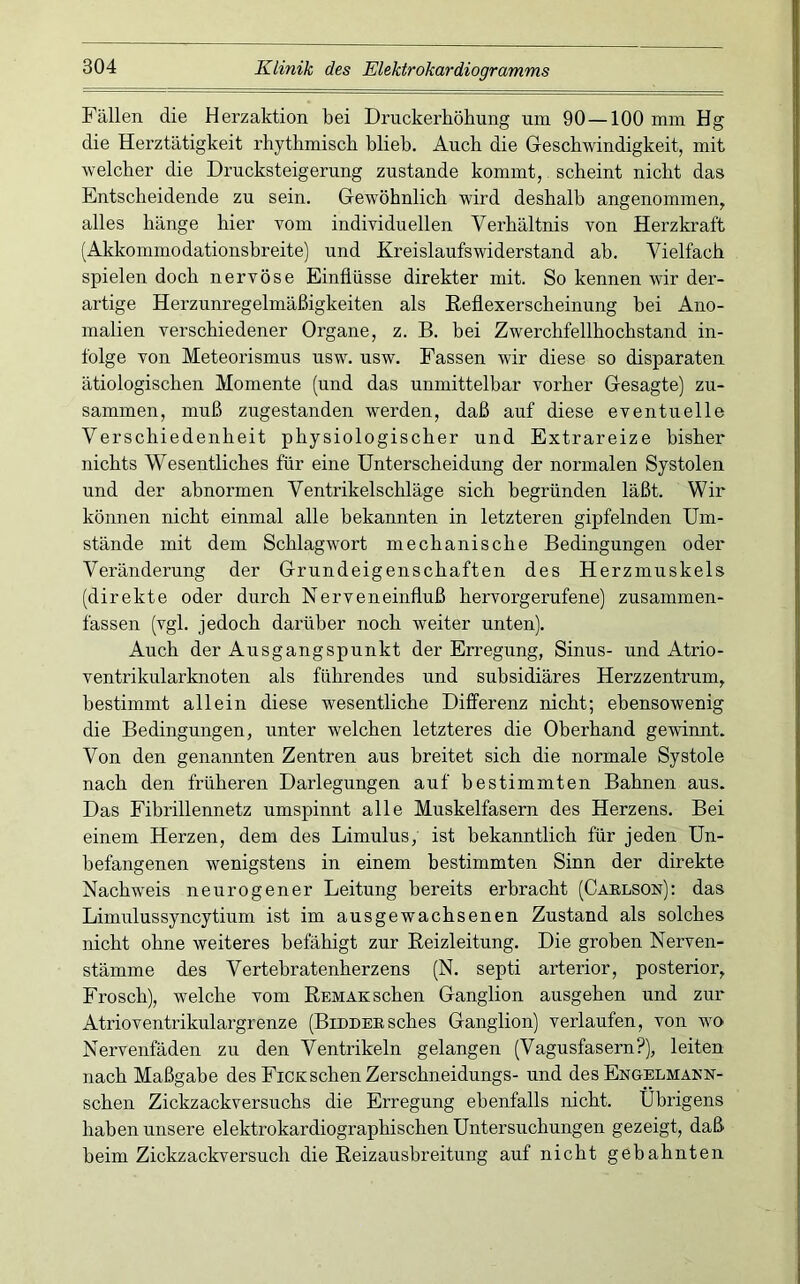 Fällen die Herzaktion bei Druckerhöhung um 90 —100 mm Hg die Herztätigkeit rhythmisch blieb. Auch die Geschwindigkeit, mit welcher die Drucksteigerung zustande kommt, scheint nicht das Entscheidende zu sein. Gewöhnlich wird deshalb angenommen^ alles hänge hier vom individuellen Verhältnis von Herzkraft (Akkommodationsbreite) und Kreislaufswiderstand ab. Vielfach spielen doch nervöse Einflüsse direkter mit. So kennen wir der- artige Herzunregelmäßigkeiten als Eeflexerscheinung bei Ano- malien verschiedener Organe, z. B. bei Zwerchfellhochstand in- folge von Meteorismus usw. usw. Fassen wir diese so disparaten ätiologischen Momente (und das unmittelbar vorher Gesagte) zu- sammen, muß zugestanden werden, daß auf diese eventuelle Verschiedenheit physiologischer und Extrareize bisher nichts Wesentliches für eine Unterscheidung der normalen Systolen und der abnormen Ventrikelschläge sich begründen läßt. Wir können nicht einmal alle bekannten in letzteren gipfelnden Um- stände mit dem Schlagwort mechanische Bedingungen oder Veränderung der Grundeigenschaften des Herzmuskels (direkte oder durch Nerveneinfluß hervorgerufene) zusammen- fassen (vgl. jedoch darüber noch weiter unten). Auch der Ausgangspunkt der Erregung, Sinus- und Atrio- ventrikularknoten als führendes und subsidiäres Herzzentrum, bestimmt allein diese wesentliche Differenz nicht; ebensowenig die Bedingungen, unter welchen letzteres die Oberhand gewinnt. Von den genannten Zentren aus breitet sich die normale Systole nach den früheren Darlegungen auf bestimmten Bahnen aus. Das Fibrillennetz umspinnt alle Muskelfasern des Herzens. Bei einem Herzen, dem des Limulus, ist bekanntlich für jeden Un- befangenen wenigstens in einem bestimmten Sinn der direkte Nachweis neurogener Leitung bereits erbracht (Cablson): das Limulussyncytium ist im ausgewachsenen Zustand als solches nicht ohne weiteres befähigt zur Beizleitung. Die groben Nerven- stämme des Vertebratenherzens (N. septi arterior, posterior, Frosch), welche vom Remaksehen Ganglion ausgehen und zur Atrioventrikulargrenze (BiDDEESches Ganglion) verlaufen, von wo Nervenfäden zu den Ventrikeln gelangen (Vagusfasern?), leiten nach Maßgabe des Fick sehen Zerschneidungs- und des Engelmann- schen Zickzackversuchs die Erregung ebenfalls nicht. Übrigens haben unsere elektrokardiographischen Untersuchungen gezeigt, daß beim Zickzackversuch die Reizausbreitung auf nicht gebahnten