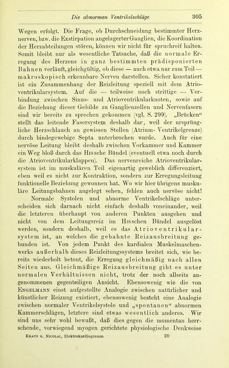 Wegen erfolgt. Die Frage, ob Durchscbneidung bestimmter Herz- nerven, bzw. die Exstirpation angelagerter Ganglien, die Koordination der Herzabteilungen stören, können wir nickt für spruchreif halten. Somit bleibt nur als wesentliche Tatsache, daß die normale Er- regung des Herzens in ganz bestimmten prädisponierten Bahnen verläuft, gleichgültig, ob diese — auch etwa nur zum Teil — makroskopisch erkennbare Nerven darstellen. Sicher konstatiert ist ein Zusammenhang der Reizleitung speziell mit dem Atrio- ventrikularsystem. Auf die — teilweise noch strittige — Ver- bindung zwischen Sinus- und Atrioventrikularknoten, sowie auf die Beziehung dieser Gebilde zu Ganglienzellen und Nervenfasern sind wir bereits zu sprechen gekommen (vgl. S. 299). „Brücken“ stellt das leitende Fasersystem deshalb dar, weil der ursprüng- liche Herzschlauch an gewissen Stellen (Atrium- Ventrikelgrenze) durch bindegewebige Septa unterbrochen wiu'de. Auch für eine nei’vöse Leitung bleibt deshalb zwdschen Vorkammer und Kammer ein Weg bloß durch das Hissche Bündel (eventuell etwa noch durch die Atrioventrikularklappen). Das nervenreiche Atrioventrikular- systein ist im muskulären Teil eigenartig geweblich differenziert, eben weil es nicht zur Kontraktion, sondern zur Erregungsleitung funktionelle Beziehung gewonnen hat. Wo wir hier übi’igens musku- läre Leitungsbahnen angelegt sehen, fehlen auch nervöse nicht! Normale Systolen und abnorme Ventrikelschläge unter- scheiden sich darnach nicht einfach deshalb voneinander, weil die letzteren überhaupt von anderen Punkten ausgehen und nicht von dem Leitungsreiz im His sehen Bündel ausgelöst werden, sondeim deshalb, weil es das Atrioventrikular- system ist, an welches die gebahnte Reizausbreitung ge- bunden ist. Von jedem Punkt des kardialen Muskelmaschen- werks außerhalb dieses Reizleitungssystems breitet sich, wie be- reits wiederholt betont, die Erregung gleichmäßig nach allen Seiten aus. Gleichmäßige Reizausbreitung gibt es unter normalen Verhältnissen nicht, trotz der noch allseits an- genommenen gegenteiligen Ansicht. Ebensowenig wie die von Engelmann einst aufgestellte Analogie zwischen natürlicher und künstlicher Reizung existiert, ebensowenig besteht eine Analogie zwischen normaler Ventrikelsystole und „spontanen“ abnormen Kammerschlägen, letztere sind etwas w'esentlich anderes. Wir sind uns sehr wohl bewußt, daß dies gegen die momentan herr- schende, vorwiegend myogen gerichtete physiologische Denkweise Kkaus u. Nicolai, Elektrokardiogramm 20