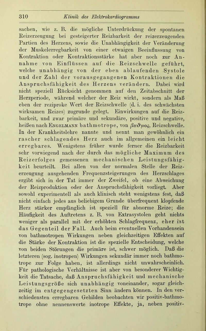 Sachen, wie z. B. die mögliche Unterdrückung der spontanen Eeizerzeugung hei gesteigerter Eeizharkeit der reizerzeugenden Partien des Herzens, sowie die Unabhängigkeit der Veränderung der Muskelerregbarkeit von einer etwaigen Beeinflussung von Kontraktion oder Kontraktionsstärke hat aber noch zur An- nahme von Einflüssen auf die Eeizschwelle geführt, welche unabhängig von der eben ablaufenden Systole und der Zahl der vorausgegangenen Kontraktionen die Anspruchsfähigkeit des Herzens verändern. Dabei wird nicht speziell Eücksicht genommen auf den Zeitabschnitt der Herzperiode, während welcher der Eeiz wirkt, sondern als Maß eben der reziproke Wert der Eeizschwelle (d. i. des schwächsten wirksamen Eeizes) zugrunde gelegt. Einwirkungen auf die Eeiz- harkeit, und zwar primäre und sekundäre, positive und negative, heißen nach Engelmann bathmotrope, von ßa&iiiog, Eeizschwelle. In der Krankheitslehre nannte und nennt man gewöhnlich ein rascher schlagendes Herz auch im allgemeinen ein leicht erregbares. Wenigstens früher wurde ferner die Eeizharkeit sehr vorwiegend nach der durch das mögliche Maximum des Eeizerfolges gemessenen mechanischen Leistungsfähig- keit beurteilt. Bei allen von der normalen Stelle der Eeiz- erzeugung ausgehenden Frequenzsteigerungen des Herzschlages ergibt sich in der Tat immer der Zweifel, oh eine Abweichung der Eeizproduktion oder der Anspruchsfähigkeit vorliegt. Aber sow'ohl experimentell als auch klinisch steht wenigstens fest, daß nicht einfach jedes aus beliebigem Grunde überfrequent klopfende Herz stärker empfänglich ist speziell für abnorme Eeize; die Häuflgkeit des Auftretens z. B. von Extrasystolen geht nichts weniger als parallel mit der erhöhten Schlagfrequenz, eher i'st das Gegenteil der Fall. Auch beim eventuellen Vorhandensein von bathmotropen Wirkungen neben gleichzeitigen Effekten auf die Stärke der Kontraktion ist die spezielle Entscheidung, welche von beiden Störungen die primäre ist, schw^er möglich. Daß die letzteren (sog. inotropen) Wirkungen sekundär immer noch bathmo- trope zur Folge haben, ist allerdings nicht unwahrscheinlich. Für pathologische Verhältnisse ist aber von besonderer Wichtig- keit die Tatsache, daß Anspruchsfähigkeit und mechanische Leistungsgröße sich unabhängig voneinander, sogar gleich- zeitig im entgegengesetzten Sinn ändern können. In den ver- schiedensten erregbaren Gebilden beobachten wir positiv-hathmo- trope ohne nennensw^erte inotrope Effekte, ja, neben jDOsitiv-