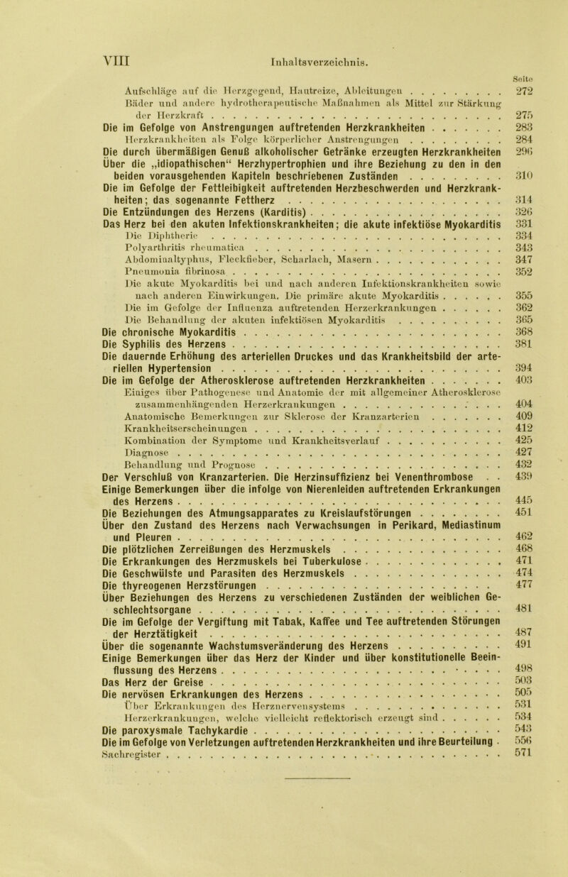 Seite 272 Aufschläge auf die Herzgegend, Hautreize, Ableitungen Bäder und andere hydrotherapeutische Maßnahmen als Mittel zur Stärkung der Herzkrafc 27f> Die im Gefolge von Anstrengungen auftretenden Herzkrankheiten 283 Herzkrankheiten als Folge körperlicher Anstrengungen 284 Die durch übermäßigen Genuß alkoholischer Getränke erzeugten Herzkrankheiten 296 Über die „idiopathischen“ Herzhypertrophien und ihre Beziehung zu den in den beiden vorausgehenden Kapiteln beschriebenen Zuständen 310 Die im Gefolge der Fettleibigkeit auftretenden Herzbeschwerden und Herzkrank- heiten; das sogenannte Fettherz 314 Die Entzündungen des Herzens (Karditis) 326 Das Herz bei den akuten Infektionskrankheiten; die akute infektiöse Myokarditis 331 Die Diphtherie 334 Polyarthritis rheumatica 343 Abdomiualtyphus, Fleckfiebcr, Scharlach, Masern 347 Pneumonia fibrinosa 352 Die akute Myokarditis bei und nach anderen Infektionskrankheiten sowie nach anderen Einwirkungen. Die primäre akute Myokarditis 355 Die im Gefolge der Influenza auftretenden Herzerkrankungen 362 Die Behandlung der akuten infektiösen Myokarditis 365 Die chronische Myokarditis 368 Die Syphilis des Herzens 381 Die dauernde Erhöhung des arteriellen Druckes und das Krankheitsbild der arte- riellen Hypertension 394 Die im Gefolge der Atherosklerose auftretenden Herzkrankheiten 403 Einiges über Pathogenese und Anatomie der mit allgemeiner Atherosklerose zusammenhängenden Herzerkrankuugen 404 Anatomische Bemerkungen zur Sklerose der Kranzarterien 409 Krankheitserscheinungen 412 Kombination der Symptome und Krankheitsverlauf 425 Diagnose 427 Behandlung und Prognose 432 Der Verschluß von Kranzarterien. Die Herzinsuffizienz bei Venenthrombose . • 439 Einige Bemerkungen über die infolge von Nierenleiden auftretenden Erkrankungen des Herzens 445 Die Beziehungen des Atmungsapparates zu Kreislaufstörungen 451 Über den Zustand des Herzens nach Verwachsungen in Perikard, Mediastinum und Pleuren 462 Die plötzlichen Zerreißungen des Herzmuskels 468 Die Erkrankungen des Herzmuskels bei Tuberkulose 471 Die Geschwülste und Parasiten des Herzmuskels 474 Die thyreogenen Herzstörungen 477 Über Beziehungen des Herzens zu verschiedenen Zuständen der weiblichen Ge- schlechtsorgane 481 Die im Gefolge der Vergiftung mit Tabak, Kaffee und Tee auftretenden Störungen der Herztätigkeit 487 Über die sogenannte Wachstumsveränderung des Herzens 491 Einige Bemerkungen über das Herz der Kinder und über konstitutionelle Beein- flussung des Herzens .... 498 Das Herz der Greise 503 Die nervösen Erkrankungen des Herzens 505 Über Erkrankungen des Herznervensystems 531 Herzerkrankungen, welche vielleicht reflektorisch erzeugt sind 534 Die paroxysmale Tachykardie 543 Die im Gefolge von Verletzungen auftretenden Herzkrankheiten und ihre Beurteilung . 556 Sachregister 571