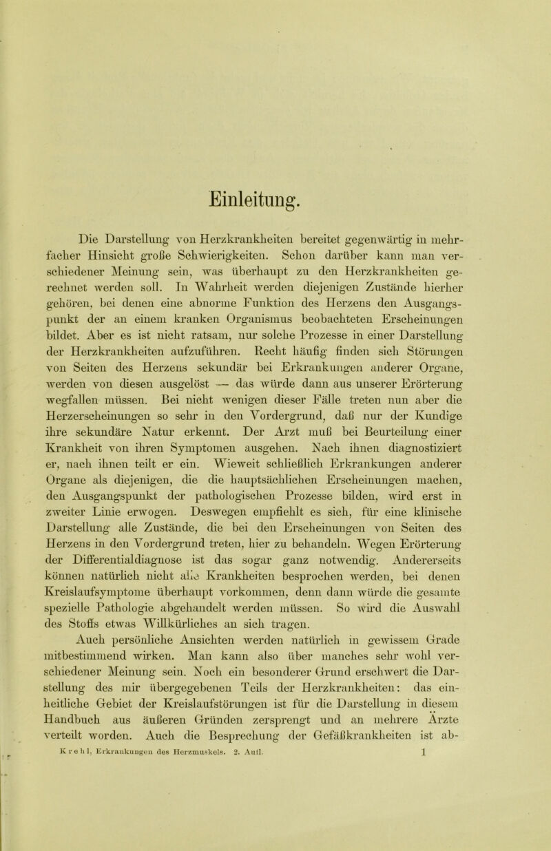 Einleitung. Die Darstellung von Herzkrankheiten bereitet gegenwärtig in mehr- facher Hinsicht große Schwierigkeiten. Schon darüber kann man ver- schiedener Meinung sein, was überhaupt zu den Herzkrankheiten ge- rechnet werden soll. In Wahrheit werden diejenigen Zustände hierher gehören, bei denen eine abnorme Funktion des Herzens den Ausgangs- punkt der an einem kranken Organismus beobachteten Erscheinungen bildet. Aber es ist nicht ratsam, nur solche Prozesse in einer Darstellung der Herzkrankheiten aufzuführen. Recht häufig finden sich Störungen von Seiten des Herzens sekundär bei Erkrankungen anderer Organe, werden von diesen ausgelöst — das würde dann aus unserer Erörterung wegfallen müssen. Bei nicht wenigen dieser Fälle treten nun aber die Herzerscheinungen so sehr in den Vordergrund, daß nur der Kundige ihre sekundäre Natur erkennt. Der Arzt muß bei Beurteilung einer Krankheit von ihren Symptomen ausgehen. Nach ihnen diagnostiziert er, nach ihnen teilt er ein. Wieweit schließlich Erkrankungen anderer Organe als diejenigen, die die hauptsächlichen Erscheinungen machen, den Ausgangspunkt der pathologischen Prozesse bilden, wird erst in zweiter Linie erwogen. Deswegen empfiehlt es sich, für eine klinische Darstellung alle Zustände, die bei den Erscheinungen von Seiten des Herzens in den Vordergrund treten, hier zu behandeln. Wegen Erörterung der Differentialdiagnose ist das sogar ganz notwendig. Andererseits können natürlich nicht alle Krankheiten besprochen werden, bei denen Kreislaufsymptome überhaupt Vorkommen, denn dann würde die gesamte spezielle Pathologie abgehandelt werden müssen. So wird die Auswahl des Stoffs etwas Willkürliches an sich tragen. Auch persönliche Ansichten werden natürlich in gewissem Grade mitbestimmend wirken. Man kann also über manches sehr wohl ver- schiedener Meinung sein. Noch ein besonderer Grund erschwert die Dar- stellung des mir übergegebenen Teils der Herzkrankheiten: das ein- heitliche Gebiet der Kreislaufstörungen ist für die Darstellung in diesem Handbuch aus äußeren Gründen zersprengt und an mehrere Ärzte verteilt worden. Auch die Besprechung der Gefäßkrankheiten ist ab-