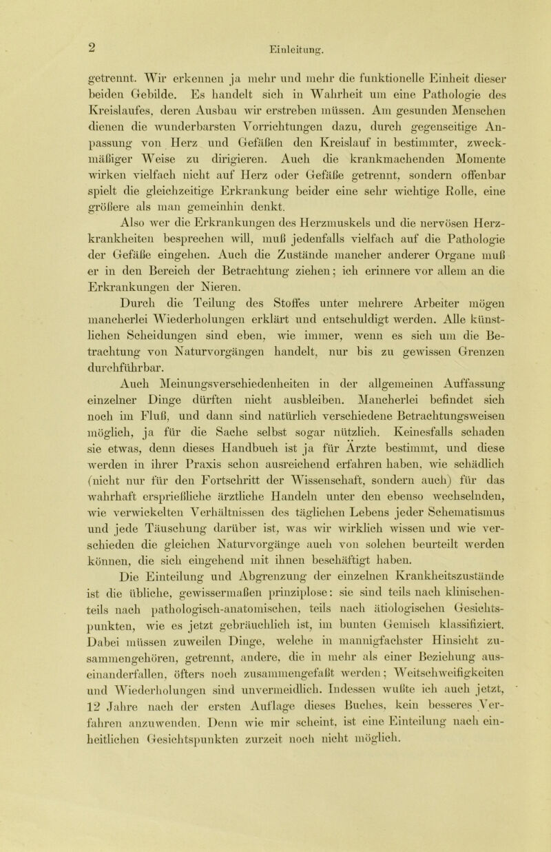 getrennt. Wir erkennen ja mehr und mehr die funktionelle Einheit dieser beiden Gebilde. Es handelt sich in Wahrheit um eine Pathologie des Kreislaufes, deren Ausbau wir erstreben müssen. Am gesunden Menschen dienen die wunderbarsten Vorrichtungen dazu, durch gegenseitige An- passung von Herz und Gefäßen den Kreislauf in bestimmter, zweck- mäßiger Weise zu dirigieren. Auch die krankmachenden Momente wirken vielfach nicht auf Herz oder Gefäße getrennt, sondern offenbar spielt die gleichzeitige Erkrankung beider eine sehr wichtige Rolle, eine größere als man gemeinhin denkt. Also wer die Erkrankungen des Herzmuskels und die nervösen Herz- krankheiten besprechen will, muß jedenfalls vielfach auf die Pathologie der Gefäße eingehen. Auch die Zustände mancher anderer Organe muß er in den Bereich der Betrachtung ziehen; ich erinnere vor allem an die Erkrankungen der Nieren. Durch die Teilung des Stoffes unter mehrere Arbeiter mögen mancherlei Wiederholungen erklärt und entschuldigt werden. Alle künst- lichen Scheidungen sind eben, wie immer, wenn es sich um die Be- trachtung von Naturvorgängen handelt, nur bis zu gewissen Grenzen durchführbar. Auch Meinungsverschiedenheiten in der allgemeinen Auffassung einzelner Dinge dürften nicht ausbleiben. Mancherlei befindet sich noch im Fluß, und dann sind natürlich verschiedene Betrachtungsweisen möglich, ja für die Sache selbst sogar nützlich. Keinesfalls schaden sie etwas, denn dieses Handbuch ist ja für Ärzte bestimmt, und diese werden in ihrer Praxis schon ausreichend erfahren haben, wie schädlich (nicht nur für den Fortschritt der Wissenschaft, sondern auch) für das wahrhaft ersprießliche ärztliche Handeln unter den ebenso wechselnden, wie verwickelten Verhältnissen des täglichen Lebens jeder Schematismus und jede Täuschung darüber ist, was wir wirklich wissen und wie ver- schieden die gleichen Naturvorgänge auch von solchen beurteilt werden können, die sich eingehend mit ihnen beschäftigt haben. Die Einteilung und Abgrenzung der einzelnen Krankheitszustände ist die übliche, gewissermaßen prinziplose: sie sind teils nach klinischen- teils nach pathologisch-anatomischen, teils nach ätiologischen Gesichts- punkten, wie es jetzt gebräuchlich ist, im bunten Gemisch klassifiziert. Dabei müssen zuweilen Dinge, welche in mannigfachster Hinsicht zu- sammengehören, getrennt, andere, die in mehr als einer Beziehung aus- einanderfallen, öfters noch zusammengefaßt werden; Weitschweifigkeiten und Wiederholungen sind unvermeidlich. Indessen wußte ich auch jetzt, 12 Jahre nach der ersten Auflage dieses Buches, kein besseres A er- fahren anzuwenden. Denn wie mir scheint, ist eine Einteilung nach ein- heitlichen Gesichtspunkten zurzeit noch nicht möglich.