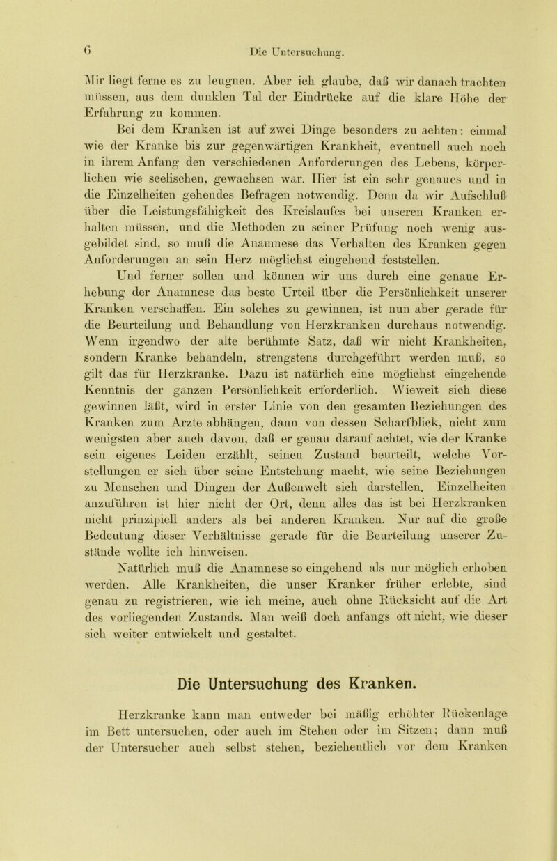 c Mir liegt ferne es zu leugnen. Aber ich glaube, daß wir danach trachten müssen, aus dem dunklen Tal der Eindrücke auf die klare Höhe der Erfahrung zu kommen. Bei dem Kranken ist auf zwei Hinge besonders zu achten: einmal wie der Kranke bis zur gegenwärtigen Krankheit, eventuell auch noch in ihrem Anfang den verschiedenen Anforderungen des Lebens, körper- lichen wie seelischen, gewachsen war. Hier ist ein sehr genaues und in die Einzelheiten gehendes Befragen notwendig. Denn da wir Aufschluß über die Leistungsfähigkeit des Kreislaufes bei unseren Kranken er- halten müssen, und die Methoden zu seiner Prüfung noch wenig aus- gebildet sind, so muß die Anamnese das Verhalten des Kranken gegen Anforderungen an sein Herz möglichst eingehend feststellen. Und ferner sollen und können wir uns durch eine genaue Er- hebung der Anamnese das beste Urteil über die Persönlichkeit unserer Kranken verschaffen. Ein solches zu gewinnen, ist nun aber gerade für die Beurteilung und Behandlung von Herzkranken durchaus notwendig. Wenn irgendwo der alte berühmte Satz, daß wir nicht Krankheiten, sondern Kranke behandeln, strengstens durchgeführt werden muß, so gilt das für Herzkranke. Dazu ist natürlich eine möglichst eingehende Kenntnis der ganzen Persönlichkeit erforderlich. Wieweit sich diese gewinnen läßt, wird in erster Linie von den gesamten Beziehungen des Kranken zum Arzte abhängen, dann von dessen Scharfblick, nicht zum wenigsten aber auch davon, daß er genau darauf achtet, wie der Kranke sein eigenes Leiden erzählt, seinen Zustand beurteilt, welche Vor- stellungen er sich über seine Entstehung macht, wie seine Beziehungen zu Menschen und Dingen der Außenwelt sich darstellen. Einzelheiten anzuführen ist hier nicht der Ort, denn alles das ist bei Herzkranken nicht prinzipiell anders als bei anderen Kranken. Nur auf die große Bedeutung dieser Verhältnisse gerade für die Beurteilung unserer Zu- stände wollte ich hinweisen. Natürlich muß die iUiamnese so eingehend als nur möglich erhoben werden. Alle Krankheiten, die unser Kranker früher erlebte, sind genau zu registrieren, wie ich meine, auch ohne Rücksicht aut die Art des vorliegenden Zustands. Man weiß doch anfangs oit nicht, wie dieser sich weiter entwickelt und gestaltet. Die Untersuchung des Kranken. Herzkranke kann man entweder bei mäßig erhöhter Rückenlage im Bett untersuchen, oder auch im Stehen oder im Sitzen; dann muß der Untersucher auch selbst stehen, beziehentlich vor dem Kranken