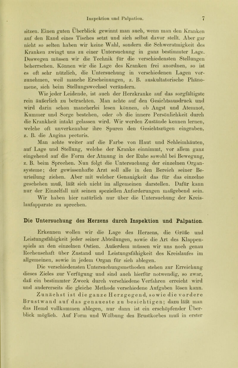 • • sitzen. Einen guten Überblick gewinnt man auch, wenn man den Kranken auf den Rand eines Tisches setzt und sich selbst davor stellt. Aber gar nicht so selten haben wir keine Wahl, sondern die Schweratmigkeit des Kranken zwingt uns zu einer Untersuchung in ganz bestimmter Lage. Deswegen müssen wir die Technik für die verschiedensten Stellungen beherrschen. Können wir die Lage des Kranken frei anordnen, so ist es oft sehr nützlich, die Untersuchung in verschiedenen Lagen vor- zunehmen, weil manche Erscheinungen, z. B. auskultatorische Phäno- mene, sich beim Stellungswechsel verändern. Wie jeder Leidende, ist auch der Herzkranke auf das sorgfältigste rein äußerlich zu betrachten. Man achte auf den Gesichtsausdruck und wird darin schon mancherlei lesen können, ob Angst nnd Atemnot, Kummer und Sorge bestehen, oder ob die innere Persönlichkeit durch die Krankheit intakt gelassen wird. Wir werden Zustände kennen lernen, welche oft unverkennbar ihre Spuren den Gesiclitszügen eingraben, z. ß. die Angina pectoris. Man achte weiter auf die Farbe von Haut und Schleimhäuten, auf Lage und Stellung, welche der Kranke einnimmt, vor allem ganz eingehend auf die Form der Atmung in der Ruhe sowohl bei Bewegung, z. B. beim Sprechen. Nun folgt die Untersuchung der einzelnen Organ- systeme; der gewissenhafte Arzt soll alle in den Bereich seiner Be- urteilung ziehen. Aber mit welcher Genauigkeit das für das einzelne geschehen muß, läßt sich nicht im allgemeinen darstellen. Dafür kann nur der Einzelfall mit seinen speziellen Anforderungen maßgebend sein. Wir haben hier natürlich nur über die Untersuchung der Kreis- laufapparate zu sprechen. Die Untersuchung des Herzens durch Inspektion und Palpation. Erkennen wollen wir die Lage des Herzens, die Größe und Leistungsfähigkeit jeder seiner Abteilungen, sowie die Art des Klappen- spiels an den einzelnen Ostien. Außerdem müssen wir uns noch genau Rechenschaft über Zustand und Leistungsfähigkeit des Kreislaufes im allgemeinen, sowie in jedem Organ für sich ablegen. Die verschiedensten Untersuchungsmethoden stehen zur Erreichung dieses Zieles zur Verfügung und sind auch hierfür notwendig, so zwar, daß ein bestimmter Zweck durch verschiedene Verfahren erreicht wird und andererseits die gleiche Methode verschiedene Aufgaben lösen kann. Zunächst ist die ganze Herzgegend, sowie die vordere Brustwand auf das genaueste zu besichtigen; dazu läßt man • • das Hemd vollkommen ablegen, nur dann ist ein erschöpfender Über- blick möglich. Auf Form und Wölbung des Brustkorbes muß in erster