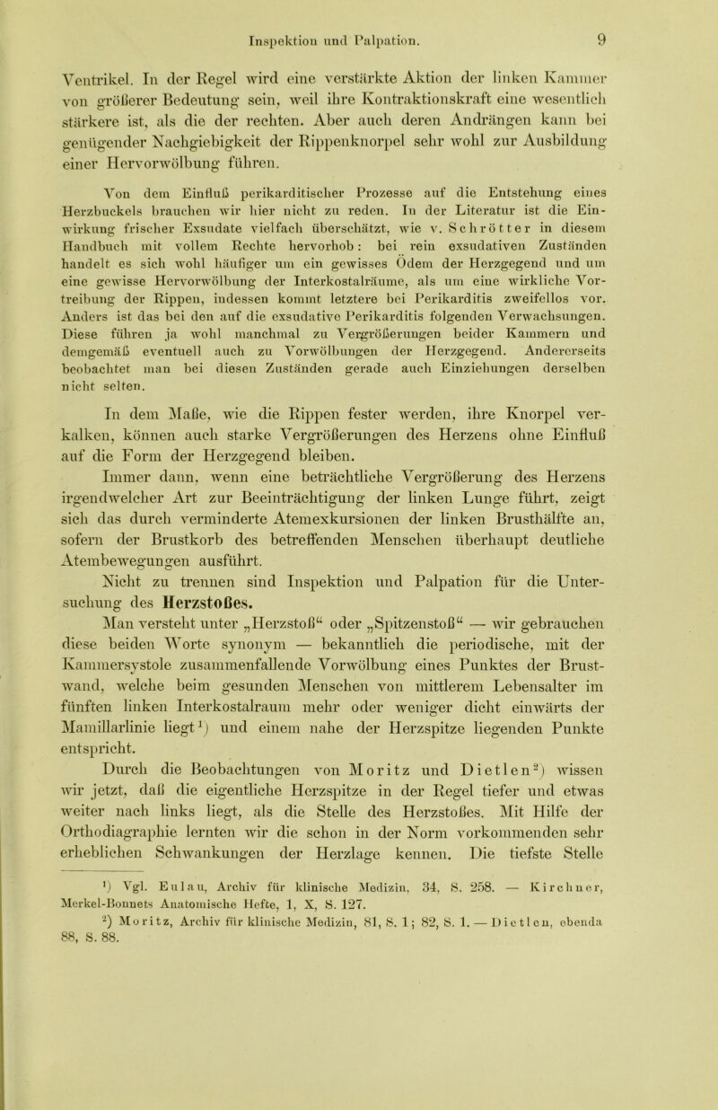 Ventrikel. In der Regel wird eine verstärkte Aktion der linken Kammer von größerer Bedeutung sein, weil ihre Kontraktionskraft eine wesentlich stärkere ist, als die der rechten. Aber auch deren Andrängen kann bei genügender Nachgiebigkeit der Rippenknorpel sehr wohl zur Ausbildung einer Hervorwölbung führen. Von dem Einfluß perikarditischer Prozesse auf die Entstehung eines Herzbuckels brauchen wir hier nicht zu reden. In der Literatur ist die Ein- wirkung frischer Exsudate vielfach überschätzt, wie v. Schrötter in diesem Handbuch mit vollem Rechte hervorhob: bei rein exsudativen Zuständen handelt es sich wohl häufiger um ein gewisses Odem der Herzgegend und um eine gewisse Hervorwölbung der Interkostalräume, als um eine wirkliche Vor- treibung der Rippen, indessen kommt letztere bei Perikarditis zweifellos vor. Anders ist das bei den auf die exsudative Perikarditis folgenden Verwachsungen. Diese führen ja wohl manchmal zu Vergrößerungen beider Kammern und demgemäß eventuell auch zu Vorwölbungen der Herzgegend. Andererseits beobachtet man bei diesen Zuständen gerade auch Einziehungen derselben nicht selten. In dem Maße, wie die Rippen fester werden, ihre Knorpel ver- kalken, können auch starke Vergrößerungen des Herzens ohne Einfluß auf die Form der Herzgegend bleiben. Immer dann, wenn eine beträchtliche Vergrößerung des Herzens irgendwelcher Art zur Beeinträchtigung der linken Lunge führt, zeigt sich das durch verminderte Atemexkursionen der linken Brusthälfte an, sofern der Brustkorb des betreffenden Menschen überhaupt deutliche Atembewegun gen ausführt. Nicht zu trennen sind Inspektion und Palpation für die Unter- suchung des Herzstoßes. Man versteht unter „Herzstoß“ oder „Spitzenstoß“ — wir gebrauchen diese beiden Worte synonym — bekanntlich die periodische, mit der Kammersystole zusammenfallende Vorwölbung eines Punktes der Brust- wand, welche beim gesunden Menschen von mittlerem Lebensalter im fünften linken Interkostalraum mehr oder weniger dicht einwärts der Mamillarlinie liegt*) und einem nahe der Herzspitze liegenden Punkte entspricht. Durch die Beobachtungen von Moritz und Dietlen2) wissen wir jetzt, daß die eigentliche Herzspitze in der Regel tiefer und etwas weiter nach links liegt, als die Stelle des Herzstoßes. Mit Hilfe der Orthodiagraphie lernten wir die schon in der Norm vorkommenden sehr erheblichen Schwankungen der Herzlage kennen. Die tiefste Stelle 9 Vgl. Eulau, Archiv für klinische Medizin, 34, S. 258. — Kirchner, Merkel-Bonnets Anatomische Hefte, 1, X, 8. 127. 2) Moritz, Archiv für klinische Medizin, 81, S. 1; 82, 8. 1. — Dietlen, ebenda 88, 8. 88.
