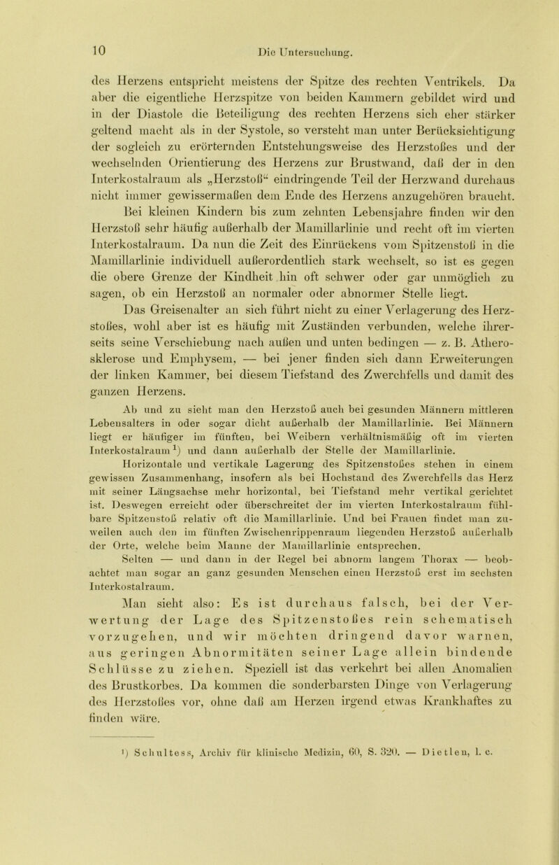 des Herzens entspricht meistens der Spitze des rechten Ventrikels. Da aber die eigentliche Herzspitze von beiden Kammern gebildet wird und in der Diastole die Beteiligung des rechten Herzens sich eher stärker geltend macht als in der Systole, so versteht man unter Berücksichtigung der sogleich zu erörternden Entstehungsweise des Herzstoßes und der wechselnden Orientierung des Herzens zur Brustwand, daß der in den Interkostalraum als „Herzstoß“ eindringende Teil der Herzwand durchaus nicht immer gewissermaßen dem Ende des Herzens anzugehören braucht. Bei kleinen Kindern bis zum zehnten Lebensjahre finden wir den Herzstoß sehr häufig außerhalb der Mamillarlinie und recht oft im vierten Interkostalraum. Da nun die Zeit des Einrückens vom Spitzenstoß in die Mamillarlinie individuell außerordentlich stark wechselt, so ist es gegen die obere Grenze der Kindheit hin oft schwer oder gar unmöglich zu sagen, ob ein Herzstoß an normaler oder abnormer Stelle liegt. Das Greisenalter an sich führt nicht zu einer Verlagerung des Herz- stoßes, wohl aber ist es häufig mit Zuständen verbunden, welche ihrer- seits seine Verschiebung nach außen und unten bedingen — z. B. Athero- sklerose und Emphysem, — bei jener finden sich dann Erweiterungen der linken Kammer, bei diesem Tiefstand des Zwerchfells und damit des ganzen Herzens. Ab und zu sieht man den Herzstoß auch bei gesunden Männern mittleren Lebensalters in oder sogar dicht außerhalb der Mamillarlinie. Bei Männern liegt er häufiger im fünften, bei Weibern verhältnismäßig oft im vierten Interkostalraum1) und dann außerhalb der Stelle der Mamillarlinie. Horizontale und vertikale Lagerung des Spitzenstoßes stehen in einem gewissen Zusammenhang, insofern als bei Hochstand des Zwerchfells das Herz mit seiner Längsachse mehr horizontal, bei Tiefstand mehr vertikal gerichtet ist. Deswegen erreicht oder überschreitet der im vierten Interkostalraum fühl- bare Spitzenstoß relativ oft die Mamillarlinie. Und bei Frauen findet man zu- weilen auch den im fünften Zwischenrippenraum liegenden Herzstoß außerhalb der Orte, welche beim Manne der Mamillarlinie entsprechen. Selten — und dann in der lieget bei abnorm langem Thorax — beob- achtet man sogar an ganz gesunden Menschen einen Herzstoß erst im sechsten Interkostalraum. Man sieht also: Es ist durchaus falsch, bei der Ver- wertung der Lage des Spitzenstoßes rein schematisch vorzugehen, und wir möchten dringend davor warnen, aus geringen Abnormitäten seiner Lage allein bindende Schlüsse zu ziehen. Speziell ist das verkehrt bei allen Anomalien des Brustkorbes. Da kommen die sonderbarsten Dinge von Verlagerung des Herzstoßes vor, ohne daß am Herzen irgend etwas Krankhaftes zu * finden wäre. *) Schultess, Archiv für klinische Medizin, 60, S. 320. — Dietlen, 1. c.