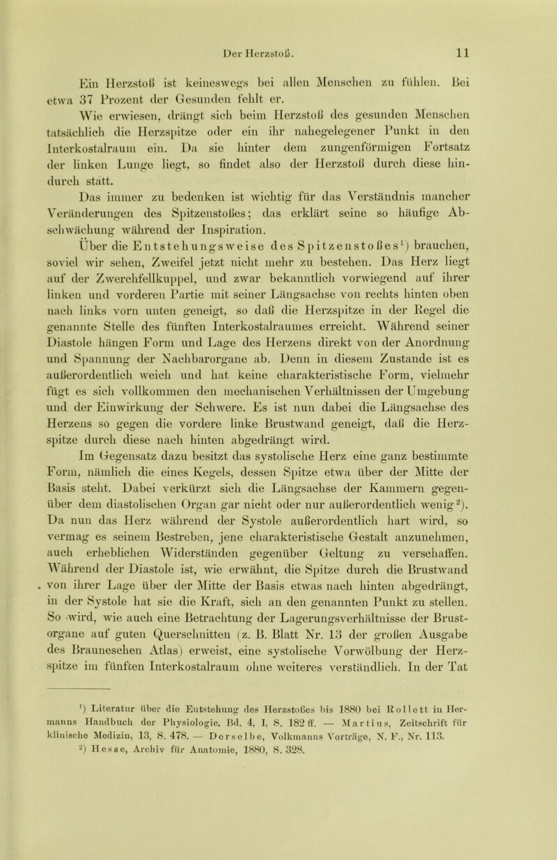 Ein Herzstoß ist keineswegs bei allen Menschen zu fühlen. Hei etwa 37 Prozent der Gesunden fehlt er. Wie erwiesen, drängt sich beim Herzstoß des gesunden Menschen tatsächlich die Herzspitze oder ein ihr nahegelegener Punkt in den Interkostalraum ein. Da sie hinter dem zungenförmigen Fortsatz der linken Lunge liegt, so findet also der Herzstoß durch diese hin- durch statt. Das immer zu bedenken ist wichtig für das Verständnis mancher Veränderungen des Spitzenstoßes; das erklärt seine so häufige Ab- schwächung während der Inspiration. Über die Entstehungsweise des Spitzenstoßes1) brauchen, soviel wir sehen, Zweifel jetzt nicht mehr zu bestehen. Das Herz liegt auf der Zwerchfellkuppel, und zwar bekanntlich vorwiegend auf ihrer linken und vorderen Partie mit seiner Längsachse von rechts hinten oben nach links vorn unten geneigt, so daß die Herzspitze in der Regel die o’enannte Stelle des fünften Interkostalraumes erreicht. Während seiner Diastole hängen Form und Lage des Herzens direkt von der Anordnung und Spannung der Nachbarorgane ab. Denn in diesem Zustande ist es außerordentlich weich und hat keine charakteristische Form, vielmehr fügt es sich vollkommen den mechanischen Verhältnissen der Umgebung und der Einwirkung der Schwere. Es ist nun dabei die Längsachse des Herzens so gegen die vordere linke Brustwand geneigt, daß die Herz- spitze durch diese nach hinten abgedrängt wird. Im Gegensatz dazu besitzt das systolische Herz eine ganz bestimmte Form, nämlich die eines Kegels, dessen Spitze etwa über der Mitte der Basis steht. Dabei verkürzt sich die Längsachse der Kammern gegen- über dem diastolischen Organ gar nicht oder nur außerordentlich wenig2). Da nun das Herz während der Systole außerordentlich hart wird, so vermag es seinem Bestreben, jene charakteristische Gestalt anzunehmen, auch erheblichen Widerständen gegenüber Geltung zu verschaffen. Während der Diastole ist, wie erwähnt, die Spitze durch die Brustwand . von ihrer Lage über der Mitte der Basis etwas nach hinten abgedrängt, in der Systole hat sie die Kraft, sich an den genannten Punkt zu stellen. So wird, wie auch eine Betrachtung der Lagerungsverhältnisse der Brust- organe auf guten Querschnitten (z. B. Blatt Nr. 13 der großen Ausgabe des Brauneschen Atlas) erweist, eine systolische Vorwölbung der Herz- spitze im fünften Interkostalraum ohne weiteres verständlich. In der Tat ') Literatur über die Entstehung des Herzstoßes bis 1880 bei Rollett in Her- manns Handbuch der Physiologie. Bd. 4, I, 8. 182 ff. — Martius, Zeitschrift für klinische Medizin, 13, 8.478.— Derselbe, Volkmanns Vorträge, N. F., Nr. 113. 2) Hesse, Archiv für Anatomie, 1880, S. 328.